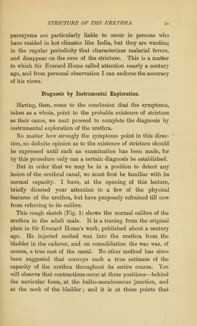paroxysms are particularly liable to occur in persons who have resided in hot climates like India, but they are wanting in the regular periodicity that characterizes malarial fevers, and disappear on the cure of the stricture. This is a matter to which Sir Everard Home called attention nearly a century ago, and from personal observation I can endorse the accuracy of his views. Diagnosis by Instrumental Exploration. Having, then, come to the conclusion that the symptoms, taken as a whole, point to the probable existence of stricture as their cause, we next proceed to complete the diagnosis by instrumental exploration of the urethra. No matter how strongly the symptoms point in this direc- tion, no definite opinion as to the existence of stricture should be expressed until such an examination has been made, for by this procedure only can a certain diagnosis be established. But in order that we may be in a position to detect any lesion of the urethral canal, we must first be familiar with its normal capacity. I have, at the opening of this lecture, briefly directed your attention to a few of the physical features of the urethra, but have purposely refrained till now from referring to its calibre. This rough sketch (Fig. 1) shows the normal calibre of the urethra in the adult male. It is a tracing from the original plate in Sir Everard Home's work, published about a century ago. He injected melted wax into the urethra from the bladder in the cadaver, and on consolidation the wax was, of course, a true cast of the canal. No other method has since been suggested that conveys such a true estimate of the capacity of the urethra throughout its entire course. You will observe that contractions occur at three positions—behind the navicular fossa, at the bulbo-membranous junction, and at the neck of the bladder; and it is at these points that