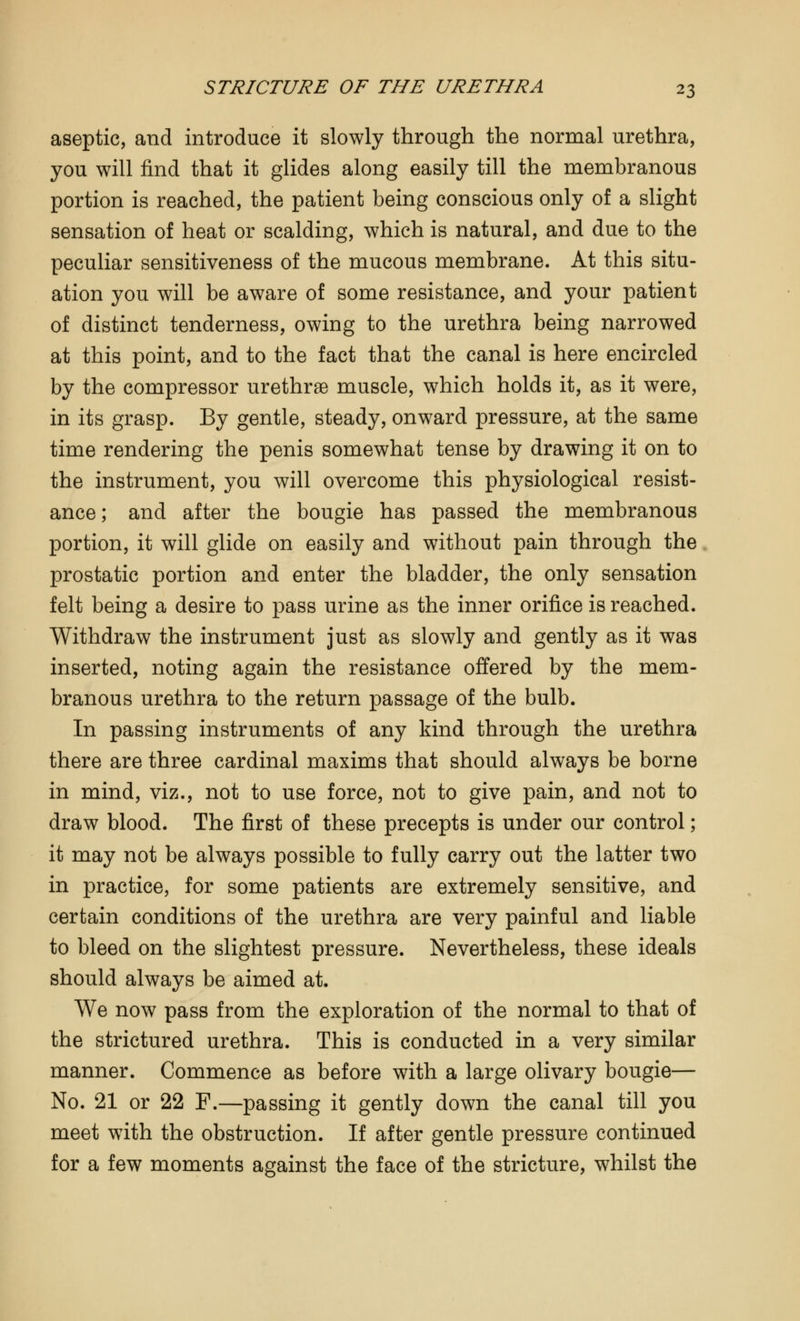 aseptic, and introduce it slowly through the normal urethra, you will find that it glides along easily till the membranous portion is reached, the patient being conscious only of a slight sensation of heat or scalding, which is natural, and due to the peculiar sensitiveness of the mucous membrane. At this situ- ation you will be aware of some resistance, and your patient of distinct tenderness, owing to the urethra being narrowed at this point, and to the fact that the canal is here encircled by the compressor urethrae muscle, which holds it, as it were, in its grasp. By gentle, steady, onward pressure, at the same time rendering the penis somewhat tense by drawing it on to the instrument, you will overcome this physiological resist- ance; and after the bougie has passed the membranous portion, it will glide on easily and without pain through the prostatic portion and enter the bladder, the only sensation felt being a desire to pass urine as the inner orifice is reached. Withdraw the instrument just as slowly and gently as it was inserted, noting again the resistance offered by the mem- branous urethra to the return passage of the bulb. In passing instruments of any kind through the urethra there are three cardinal maxims that should always be borne in mind, viz., not to use force, not to give pain, and not to draw blood. The first of these precepts is under our control; it may not be always possible to fully carry out the latter two in practice, for some patients are extremely sensitive, and certain conditions of the urethra are very painful and liable to bleed on the slightest pressure. Nevertheless, these ideals should always be aimed at. We now pass from the exploration of the normal to that of the strictured urethra. This is conducted in a very similar manner. Commence as before with a large olivary bougie— No. 21 or 22 F.—passing it gently down the canal till you meet with the obstruction. If after gentle pressure continued for a few moments against the face of the stricture, whilst the