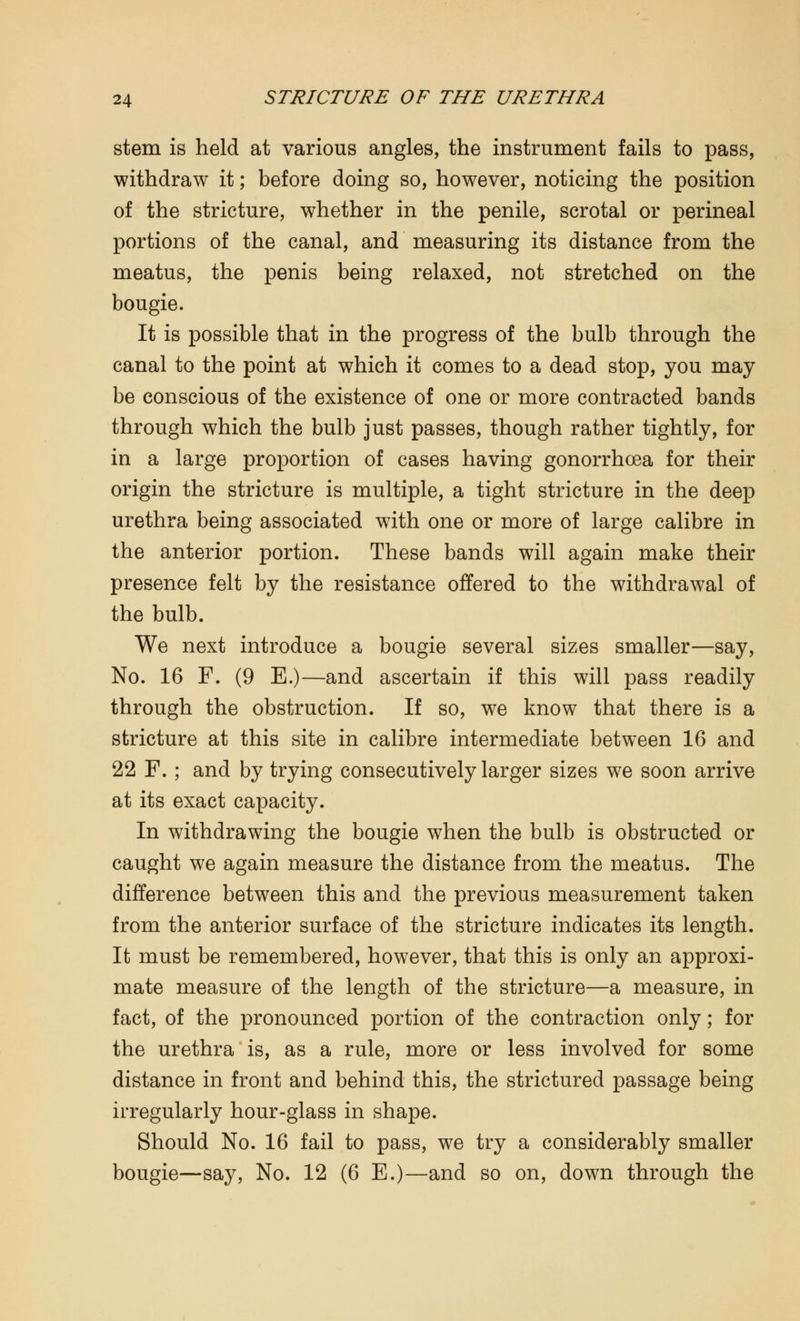 stem is held at various angles, the instrument fails to pass, withdraw it; before doing so, however, noticing the position of the stricture, whether in the penile, scrotal or perineal portions of the canal, and measuring its distance from the meatus, the penis being relaxed, not stretched on the bougie. It is possible that in the progress of the bulb through the canal to the point at which it comes to a dead stop, you may be conscious of the existence of one or more contracted bands through which the bulb just passes, though rather tightly, for in a large proportion of cases having gonorrhoea for their origin the stricture is multiple, a tight stricture in the deep urethra being associated with one or more of large calibre in the anterior portion. These bands will again make their presence felt by the resistance offered to the withdrawal of the bulb. We next introduce a bougie several sizes smaller—say, No. 16 F. (9 E.)—and ascertain if this will pass readily through the obstruction. If so, we know that there is a stricture at this site in calibre intermediate between 16 and 22 F. ; and by trying consecutively larger sizes we soon arrive at its exact capacity. In withdrawing the bougie when the bulb is obstructed or caught we again measure the distance from the meatus. The difference between this and the previous measurement taken from the anterior surface of the stricture indicates its length. It must be remembered, however, that this is only an approxi- mate measure of the length of the stricture—a measure, in fact, of the pronounced portion of the contraction only; for the urethra is, as a rule, more or less involved for some distance in front and behind this, the strictured passage being irregularly hour-glass in shape. Should No. 16 fail to pass, we try a considerably smaller bougie—say, No. 12 (6 E.)—and so on, down through the