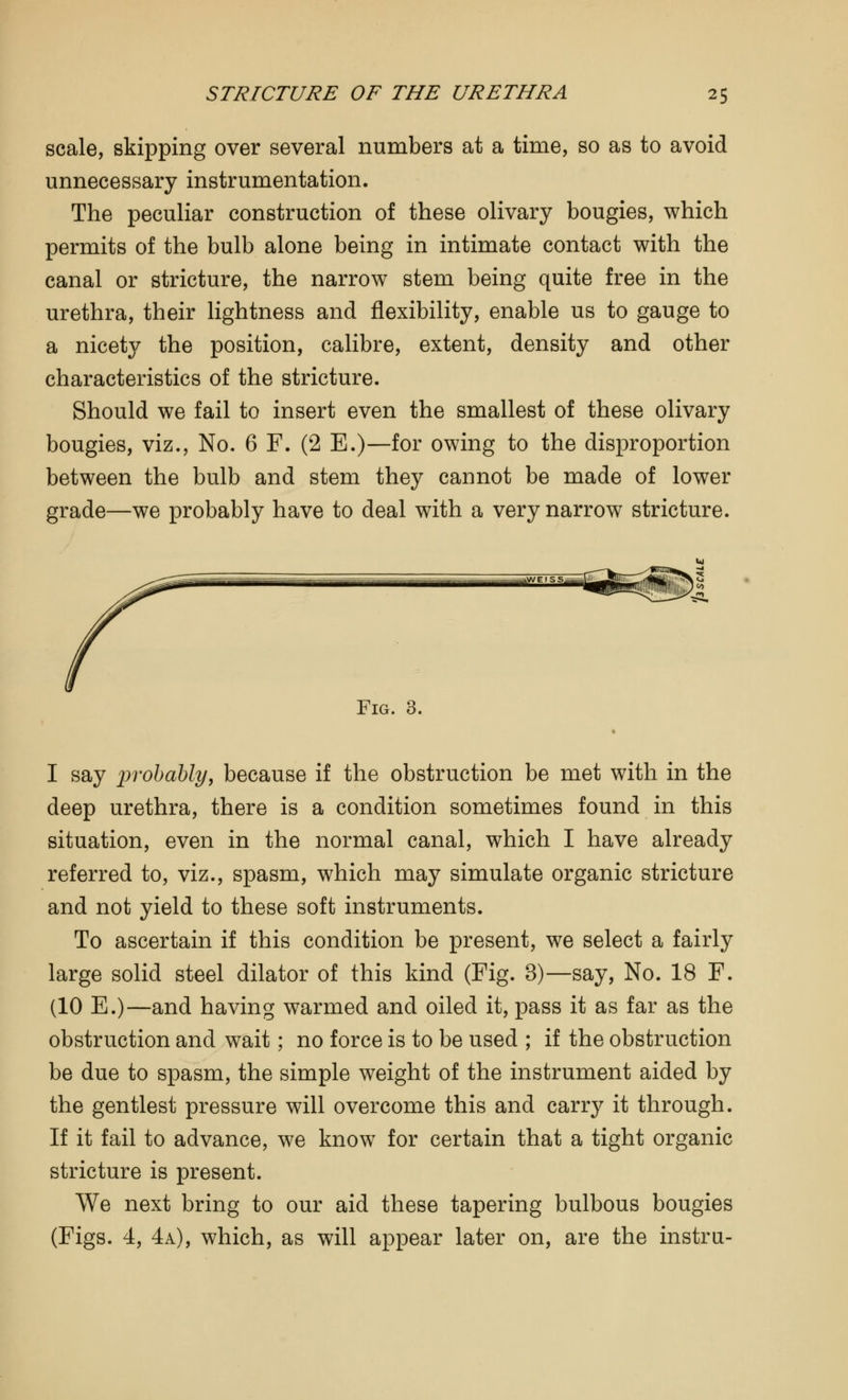 scale, skipping over several numbers at a time, so as to avoid unnecessary instrumentation. The peculiar construction of these olivary bougies, which permits of the bulb alone being in intimate contact with the canal or stricture, the narrow stem being quite free in the urethra, their lightness and flexibility, enable us to gauge to a nicety the position, calibre, extent, density and other characteristics of the stricture. Should we fail to insert even the smallest of these olivary bougies, viz., No. 6 F. (2 E.)—for owing to the disproportion between the bulb and stem they cannot be made of lower grade—we probably have to deal with a very narrow stricture. Fig. 3. I say probably, because if the obstruction be met with in the deep urethra, there is a condition sometimes found in this situation, even in the normal canal, which I have already referred to, viz., spasm, which may simulate organic stricture and not yield to these soft instruments. To ascertain if this condition be present, we select a fairly large solid steel dilator of this kind (Fig. 3)—say, No. 18 F. (10 E.)—and having warmed and oiled it, pass it as far as the obstruction and wait; no force is to be used ; if the obstruction be due to spasm, the simple weight of the instrument aided by the gentlest pressure will overcome this and carry it through. If it fail to advance, we know for certain that a tight organic stricture is present. We next bring to our aid these tapering bulbous bougies (Figs. 4, 4a), which, as will appear later on, are the instru-