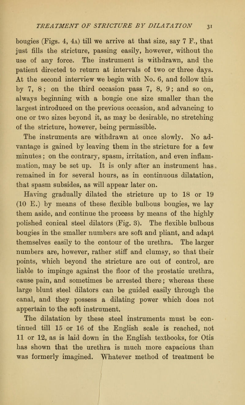 bougies (Figs. 4, 4a) till we arrive at that size, say 7 F., that just fills the stricture, passing easily, however, without the use of any force. The instrument is withdrawn, and the patient directed to return at intervals of two or three days. At the second interview we begin with No. 6, and follow this by 7, 8 ; on the third occasion pass 7, 8, 9; and so on, always beginning with a bougie one size smaller than the largest introduced on the previous occasion, and advancing to one or two sizes beyond it, as may be desirable, no stretching of the stricture, however, being permissible. The instruments are withdrawn at once slowly. No ad- vantage is gained by leaving them in the stricture for a few minutes; on the contrary, spasm, irritation, and even inflam- mation, may be set up. It is only after an instrument has remained in for several hours, as in continuous dilatation, that spasm subsides, as will appear later on. Having gradually dilated the stricture up to 18 or 19 (10 E.) by means of these flexible bulbous bougies, we lay them aside, and continue the process by means of the highly polished conical steel dilators (Fig. 3). The flexible bulbous bougies in the smaller numbers are soft and pliant, and adapt themselves easily to the contour of the urethra. The larger numbers are, however, rather stiff and clumsy, so that their points, which beyond the stricture are out of control, are liable to impinge against the floor of the prostatic urethra, cause pain, and sometimes be arrested there; whereas these large blunt steel dilators can be guided easily through the canal, and they possess a dilating power which does not appertain to the soft instrument. The dilatation by these steel instruments must be con- tinued till 15 or 16 of the English scale is reached, not 11 or 12, as is laid down in the English textbooks, for Otis has shown that the urethra is much more capacious than was formerly imagined. Whatever method of treatment be