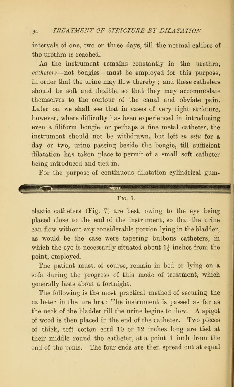 intervals of one, two or three days, till the normal calibre of the urethra is reached. As the instrument remains constantly in the urethra, catheters—not bougies—must be employed for this purpose, in order that the urine may flow thereby ; and these catheters should be soft and flexible, so that they may accommodate themselves to the contour of the canal and obviate pain. Later on we shall see that in cases of very tight stricture, however, where difficulty has been experienced in introducing even a filiform bougie, or perhaps a fine metal catheter, the instrument should not be withdrawn, but left in situ for a day or two, urine passing beside the bougie, till sufficient dilatation has taken place to permit of a small soft catheter being introduced and tied in. For the purpose of continuous dilatation cylindrical gum- Fig. 7. elastic catheters (Fig. 7) are best, owing to the eye being placed close to the end of the instrument, so that the urine can flow without any considerable portion lying in the bladder, as would be the case were tapering bulbous catheters, in which the eye is necessarily situated about 1| inches from the point, employed. The patient must, of course, remain in bed or lying on a sofa during the progress of this mode of treatment, which generally lasts about a fortnight. The following is the most practical method of securing the catheter in the urethra: The instrument is passed as far as the neck of the bladder till the urine begins to flow. A spigot of wood is then placed in the end of the catheter. Two pieces of thick, soft cotton cord 10 or 12 inches long are tied at their middle round the catheter, at a point 1 inch from the end of the penis. The four ends are then spread out at equal