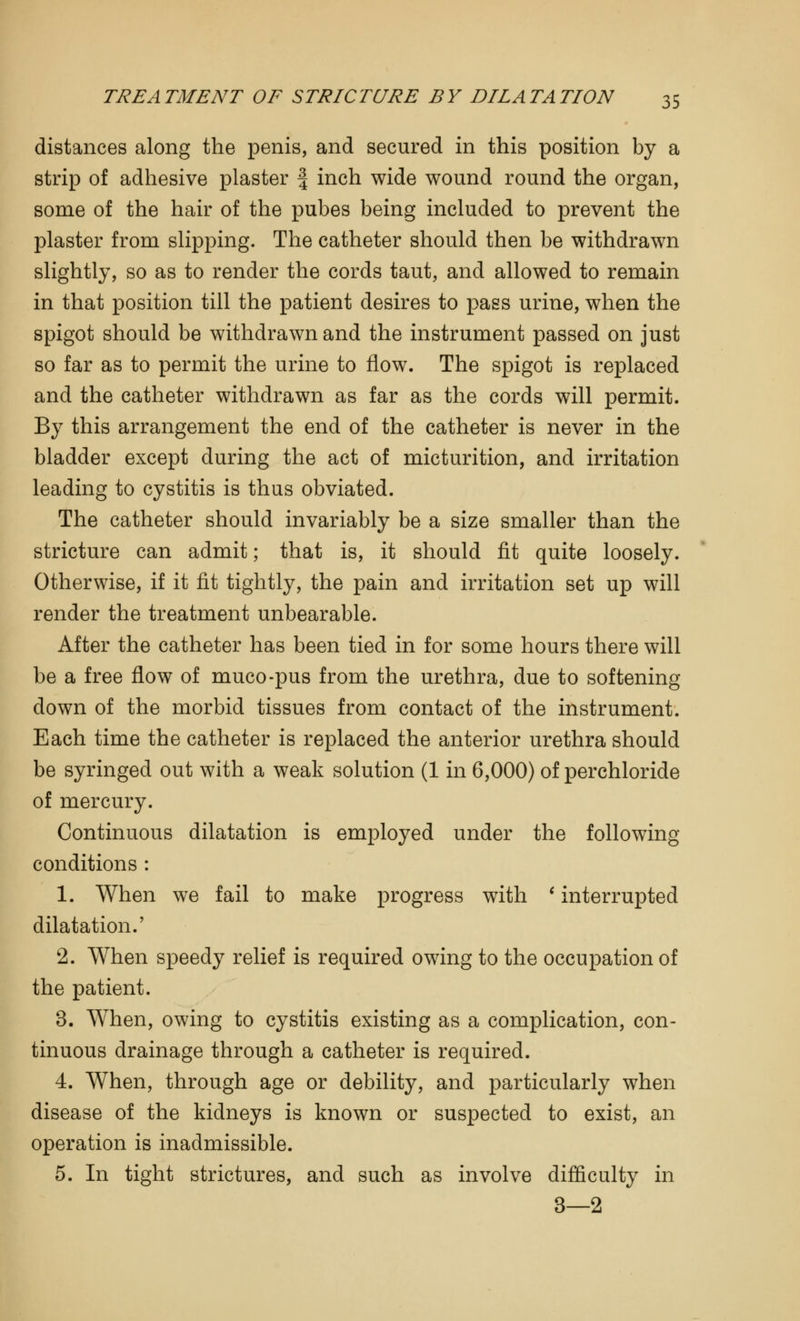 distances along the penis, and secured in this position by a strip of adhesive plaster f inch wide wound round the organ, some of the hair of the pubes being included to prevent the plaster from slipping. The catheter should then be withdrawn slightly, so as to render the cords taut, and allowed to remain in that position till the patient desires to pass urine, when the spigot should be withdrawn and the instrument passed on just so far as to permit the urine to flow. The spigot is replaced and the catheter withdrawn as far as the cords will permit. By this arrangement the end of the catheter is never in the bladder except during the act of micturition, and irritation leading to cystitis is thus obviated. The catheter should invariably be a size smaller than the stricture can admit; that is, it should fit quite loosely. Otherwise, if it fit tightly, the pain and irritation set up will render the treatment unbearable. After the catheter has been tied in for some hours there will be a free flow of muco-pus from the urethra, due to softening down of the morbid tissues from contact of the instrument. Each time the catheter is replaced the anterior urethra should be syringed out with a weak solution (1 in 6,000) of perchloride of mercury. Continuous dilatation is employed under the following- conditions : 1. When we fail to make progress with ' interrupted dilatation.' 2. When speedy relief is required owing to the occupation of the patient. 3. When, owing to cystitis existing as a complication, con- tinuous drainage through a catheter is required. 4. When, through age or debility, and particularly when disease of the kidneys is known or suspected to exist, an operation is inadmissible. 5. In tight strictures, and such as involve difficulty in 3—2