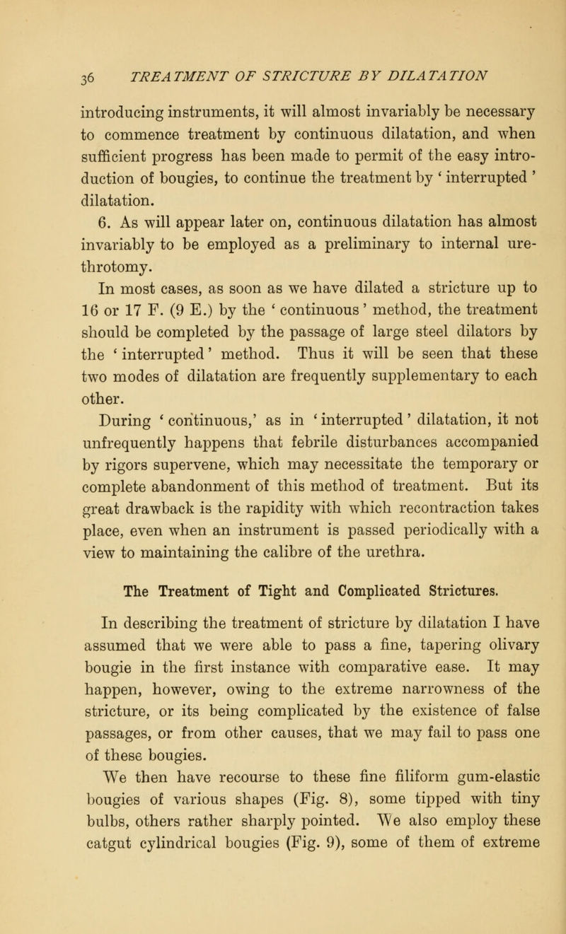 introducing instruments, it will almost invariably be necessary to commence treatment by continuous dilatation, and when sufficient progress has been made to permit of the easy intro- duction of bougies, to continue the treatment by ' interrupted ' dilatation. 6. As will appear later on, continuous dilatation has almost invariably to be employed as a preliminary to internal ure- throtomy. In most cases, as soon as we have dilated a stricture up to 16 or 17 F. (9 E.) by the ' continuous' method, the treatment should be completed by the passage of large steel dilators by the ' interrupted' method. Thus it will be seen that these two modes of dilatation are frequently supplementary to each other. During ' continuous,' as in ' interrupted ' dilatation, it not unfrequently happens that febrile disturbances accompanied by rigors supervene, which may necessitate the temporary or complete abandonment of this method of treatment. But its great drawback is the rapidity with which recontraction takes place, even when an instrument is passed periodically with a view to maintaining the calibre of the urethra. The Treatment of Tight and Complicated Strictures. In describing the treatment of stricture by dilatation I have assumed that we were able to pass a fine, tapering olivary bougie in the first instance with comparative ease. It may happen, however, owing to the extreme narrowness of the stricture, or its being complicated by the existence of false passages, or from other causes, that we may fail to pass one of these bougies. We then have recourse to these fine filiform gum-elastic bougies of various shapes (Pig. 8), some tipped with tiny bulbs, others rather sharply pointed. We also employ these catgut cylindrical bougies (Fig. 9), some of them of extreme