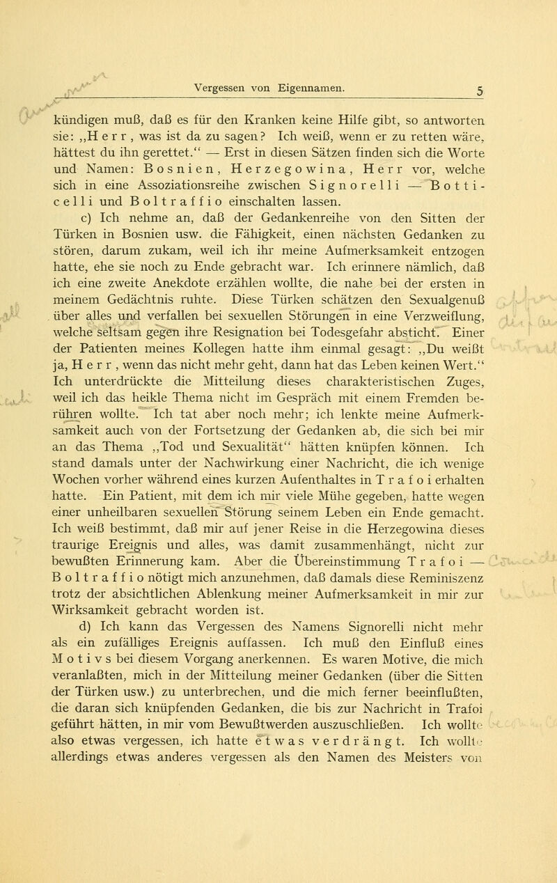 kündigen muß, daß es für den Kranken keine Hilfe gibt, so antworten sie: ,,H e r r , was ist da zu sagen? Ich weiß, wenn er zu retten wäre, hättest du ihn gerettet. — Erst in diesen Sätzen finden sich die Worte und Namen: Bosnien, Herzegowina, Herr vor, welche sich in eine Assoziationsreihe zwischen Signorelli — Botti- c e 11 i und Boltraffio einschalten lassen. c) Ich nehme an, daß der Gedankenreihe von den Sitten der Türken in Bosnien usw. die Fähigkeit, einen nächsten Gedanken zu stören, darum zukam, weil ich ihr meine Aufmerksamkeit entzogen hatte, ehe sie noch zu Ende gebracht war. Ich erinnere nämlich, daß ich eine zweite Anekdote erzählen wollte, die nahe bei der ersten in meinem Gedächtnis ruhte. Diese Türken schätzen den Sexualgenuß . über alles und verfallen bei sexuellen Störungen in eine Verzweiflung, welche seltsam gegen ihre Resignation bei Todesgefahr absticht. Einer der Patienten meines Kollegen hatte ihm einmal gesagt: ,,Du weißt ja, H e r r , wenn das nicht mehr geht, dann hat das Leben keinen Wert. Ich unterdrückte die Mitteilung dieses charakteristischen Zuges, weil ich das heikle Thema nicht im Gespräch mit einem Fremden be- rühren wollte. Ich tat aber noch mehr; ich lenkte meine Aufmerk- samkeit auch von der Fortsetzung der Gedanken ab, die sich bei mir an das Thema ,,Tod und Sexualität hätten knüpfen können. Ich stand damals unter der Nachwirkung einer Nachricht, die ich wenige Wochen vorher während eines kurzen Aufenthaltes in T r a f o i erhalten hatte. Ein Patient, mit dem ich niir viele Mühe gegeben, hatte wegen einer unheilbaren sexuellen' Störung seinem Leben ein Ende gemacht. Ich weiß bestimmt, daß mir auf jener Reise in die Herzegowina dieses traurige Ereignis und alles, was damit zusammenhängt, nicht zur bewußten Erinnerung kam. Aber die Übereinstimmung T r a f o i — Boltraffio nötigt mich anzunehmen, daß damals diese Reminiszenz trotz der absichtlichen Ablenkung meiner Aufmerksamkeit in mir zur Wirksamkeit gebracht worden ist. d) Ich kann das Vergessen des Namens Signorelli nicht mehr als ein zufälliges Ereignis auffassen. Ich muß den Einfluß eines Motivs bei diesem Vorgang anerkennen. Es waren Motive, die mich veranlaßten, mich in der Mitteilung meiner Gedanken (über die Sitten der Türken usw.) zu unterbrechen, und die mich ferner beeinflußten, die daran sich knüpfenden Gedanken, die bis zur Nachricht in Trafoi geführt hätten, in mir vom Bewußtwerden auszuschließen. Ich wollte also etwas vergessen, ich hatte etwas verdrängt. Ich wolltc allerdings etwas anderes vergessen als den Namen des Meisters von