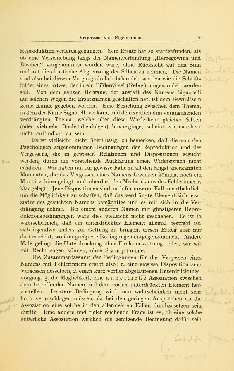 Reproduktion verloren gegangen. Sein Ersatz hat so stattgefunden, als ob eine Verschiebung längs der Namen Verbindung „Herzegowina und Bosnien vorgenommen worden wäre, ohne Rücksicht auf den Sinn und auf die akustische Abgrenzung der Silben zu nehmen. Die Namen sind also bei diesem Vorgang ähnlich behandelt worden wie die Schrift- bilder eines Satzes, der in ein Bilderrätsel (Rebus) umgewandelt werden soll. Von dem ganzen Hergang, der anstatt des Namens Signorelh auf solchen Wegen die Ersatznamen geschaffen hat, ist dem Bewußtsein keine Kunde gegeben worden. Eine Beziehung zwischen dem Thema, in dem der Name Signorelli vorkam, und dem zeitlich ihm vorangehenden verdrängten Thema, welche über diese Wiederkehr gleicher Silben (oder vielmehr Buchstabenfolgen) hinausginge, scheint zunächst nicht auffindbar zu sein. Es ist vielleicht nicht überflüssig, zu bemerken, daß die von den Psychologen angenommenen Bedingungen der Reproduktion und des Vergessens, die in gewissen Relationen und Dispositionen gesucht werden, durch die vorstehende Aufklärung einen Widerspruch nicht erfahren. Wir haben nur für gewisse Fälle zu all den längst anerkannten Momenten, die das Vergessen eines Namens bewirken können, noch ein Motiv hinzugefügt und überdies den Mechanismus des Fehlerinnerns klar gelegt. Jene Dispositionen sind auch für unseren Fall unentbehrlich, um die Möglichkeit zu schaffen, daß das verdrängte Element sich asso- ziativ des gesuchten Namens bemächtige und es mit sich in die Ver- drängung nehme. Bei einem anderen Namen mit günstigeren Repro- duktionsbedingungen wäre dies vielleicht nicht geschehen. Es ist ja wahrscheinlich, daß ein unterdrücktes Element allemal bestrebt ist, sich irgendwo anders zur Geltung zu bringen, diesen Erfolg aber nur dort erreicht, wo ihm geeignete Bedingungen entgegenkommen. Andere Male gelingt die Unterdrückung ohne Funktionsstörung, oder, wie wir mit Recht sagen können, ohne Symptome. Die Zusammenfassung der Bedingungen für das Vergessen eines Namens mit Fehlerinnern ergibt also: i. eine gewisse Disposition zum Vergessen desselben, 2. einen kurz vorher abgelaufenen Unterdrückungs- vorgang, 3. die Möglichkeit, eine äußerliche Assoziation zwischen dem betreffenden Namen und dem vorher unterdrückten Element her- zustellen. Letztere Bedingung wird man wahrscheinhch nicht sehr hoch veranschlagen müssen, da bei den geringen Ansprüchen an die Assoziation eine solche in den allermeisten Fällen durchzusetzen sein dürfte. Eine andere und tiefer reichende Frage ist es, ob eine solche äußerliche Assoziation wirklich die genügende Bedingung dafür sein