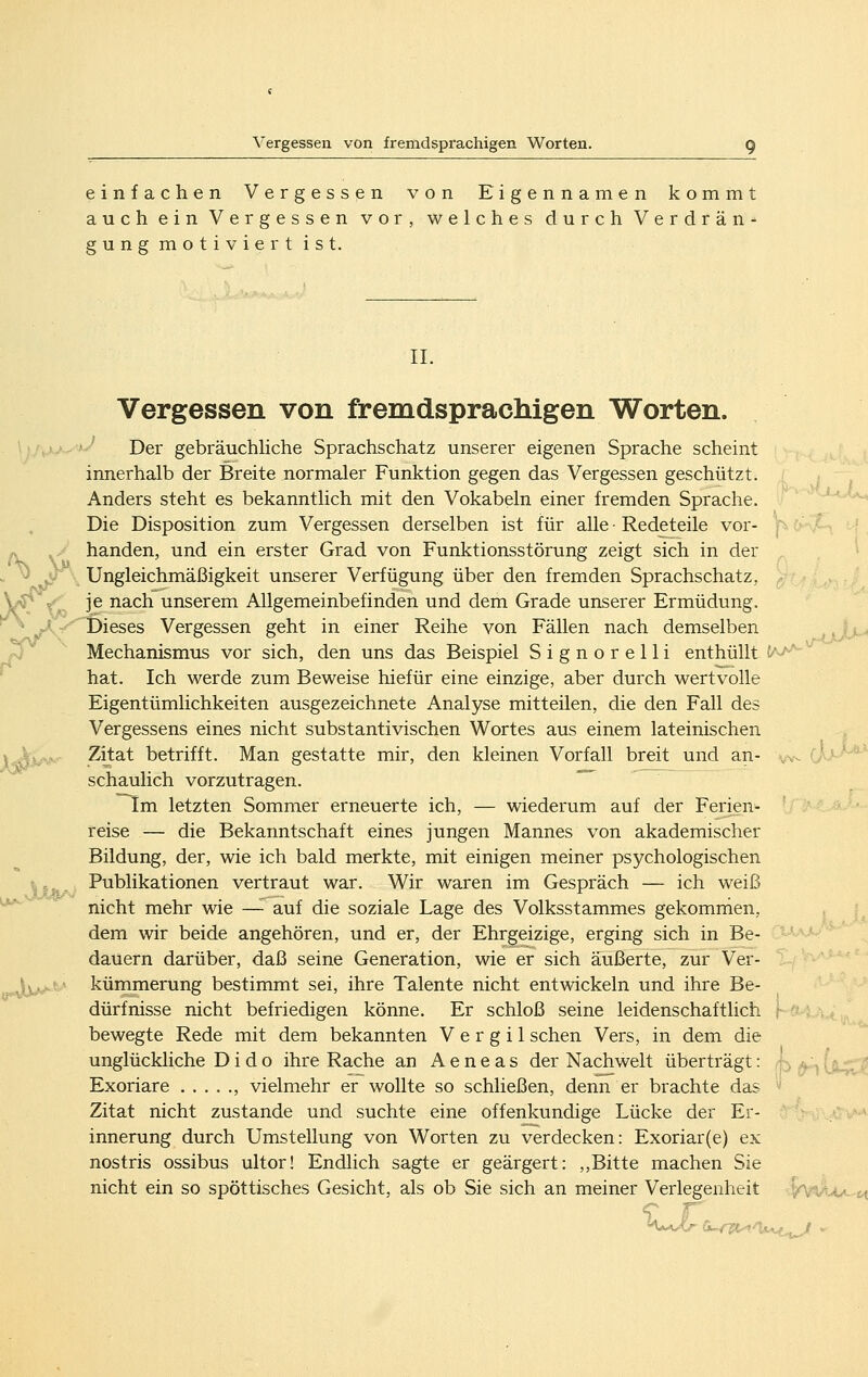 einfachen Vergessen von Eigennamen kommt auch ein Vergessen vor, welches durch Verdrän- gungmotiviertist. IL Vergessen von fremdsprachigen Worten. Der gebräuchhche Sprachschatz unserer eigenen Sprache scheint innerhalb der Breite normaler Funktion gegen das Vergessen geschützt. Anders steht es bekanntlich mit den Vokabeln einer fremden Sprache. Die Disposition zum Vergessen derselben ist für alle • Redeteile vor- handen, und ein erster Grad von Funktionsstörung zeigt sich in der Ungleichmäßigkeit unserer Verfügung über den fremden Sprachschatz, je nach unserem Allgemeinbefinden und dem Grade unserer Ermüdung. f>ieses Vergessen geht in einer Reihe von Fällen nach demselben Mechanismus vor sich, den uns das Beispiel Signorelli enthüllt t''^^'- hat. Ich werde zum Beweise hiefür eine einzige, aber durch wertvolle Eigentümlichkeiten ausgezeichnete Analyse mitteilen, die den Fall des Vergessens eines nicht substantivischen Wortes aus einem lateinischen Zitat betrifft. Man gestatte mir, den kleinen Vorfall breit und an- schaulich vorzutragen. ~ Im letzten Sommer erneuerte ich, — wiederum auf der Ferien- reise — die Bekanntschaft eines jungen Mannes von akademischer Bildung, der, wie ich bald merkte, mit einigen meiner psychologischen Publikationen vertraut war. Wir waren im Gespräch — ich weiß nicht mehr wie —^ auf die soziale Lage des Volksstammes gekommen, dem wir beide angehören, und er, der Ehrgeizige, erging sich in Be- dauern darüber, daß seine Generation, wie er sich äußerte, zur Ver- kümmerung bestimmt sei, ihre Talente nicht entwickeln und ihre Be- dürfnisse nicht befriedigen könne. Er schloß seine leidenschaftlich . bewegte Rede mit dem bekannten V e r g i 1 sehen Vers, in dem die unglückliche D i d o ihre Rache an A e n e a s der Nachwelt überträgt: h a.:., U-^I Exoriare ...... vielmehr er wollte so schließen, denn er brachte das '' Zitat nicht zustande und suchte eine offenkundige Lücke der Er- innerung durch Umstellung von Worten zu verdecken: Exoriar(e) ex nostris ossibus ultor! Endlich sagte er geärgert: ,,Bitte machen Sie nicht ein so spöttisches Gesicht, als ob Sie sich an meiner Verlegenheit 4*wit<c-6t