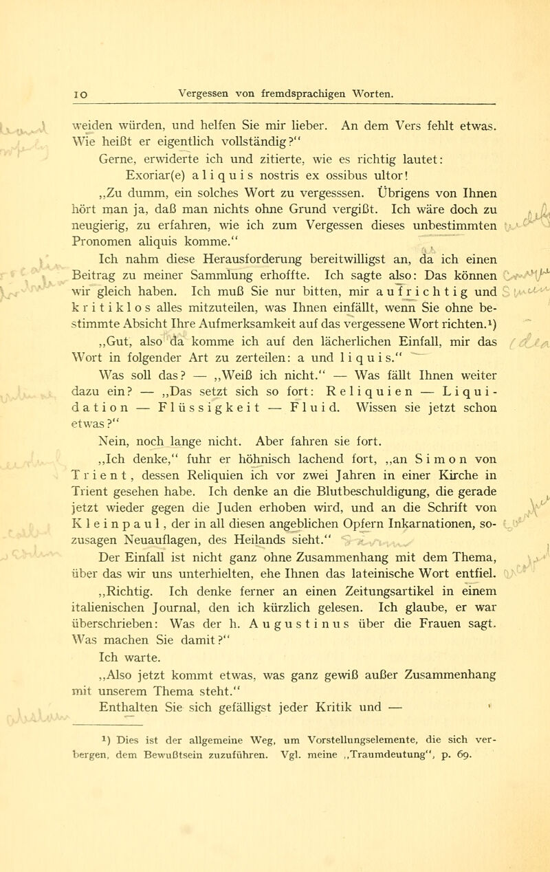 ^.w weiden würden, und helfen Sie mir lieber. An dem Vers fehlt etwas. Wie heißt er eigentlich vollständig? Gerne, erwiderte ich und zitierte, wie es richtig lautet: ,,Zu dumm, ein solches Wort zu vergesssen. Übrigens von Ihnen hört man ja, daß man nichts ohne Grund vergißt. Ich wäre doch zu ^ (L neugierig, zu erfahren, wie ich zum Vergessen dieses unbestimmten rj ' ^ vä Pronomen aliquis komme. Ich nahm diese Herausforderung bereitwilligst an, da ich einen Beitrag zu meiner Sammlung erhoffte. Ich sagte also: Das können C-w-'*^!''^ wir gleich haben. Ich muß Sie nur bitten, mir aufrichtig und S !'--■' kritiklos alles mitzuteilen, was Ihnen einfällt, wenn Sie ohne be- stimmte Absicht Ihre Aufmerksamkeit auf das vergessene Wort richten.^) ,,Gut, also da komme ich auf den lächerlichen Einfall, mir das iC-€^ Wort in folgender Art zu zerteilen: a und 1 i q u i s. Was soll das? — ,,Weiß ich nicht. — Was fällt Ihnen weiter dazu ein? — ,,Das setzt sich so fort: Reliquien — Liqui- dation — Flüssigkeit — Fluid. Wissen sie jetzt schon etwas? Nein, noch lange nicht. Aber fahren sie fort. ,,Ich denke, fuhr er höhnisch lachend fort, ,,an Simon von T r i e n t, dessen Reliquien ich vor zwei Jahren in einer Kirche in Trient gesehen habe. Ich denke an die Blutbeschuldigung, die gerade jetzt wieder gegen die Juden erhoben wird, und an die Schrift von 3( K 1 e i n p a u 1, der in all diesen angeblichen Opfern Inkarnationen, so- zusagen Neuauflagen, des Heilands sieht. % ^^^ ; Der Einfall ist nicht ganz ohne Zusammenhang mit dem Thema, \^ über das wir uns unterhielten, ehe Ihnen das lateinische Wort entfiel. ,,Richtig. Ich denke ferner an einen Zeitungsartikel in einem itaUenischen Journal, den ich kürzlich gelesen. Ich glaube, er war überschrieben: Was der h. Augustinus über die Frauen sagt. Was machen Sie damit? Ich warte. ,,Also jetzt kommt etwas, was ganz gewiß außer Zusammenhang mit unserem Thema steht. Enthalten Sie sich gefälligst jeder Kritik und — ' i/ 1) Dies ist der allgemeine Weg, um Vorstellungselemente, die sich ver- bergen, dem Bewußtsein zuzuführen. Vgl. meine ,,Traumdeutung, p. 69.