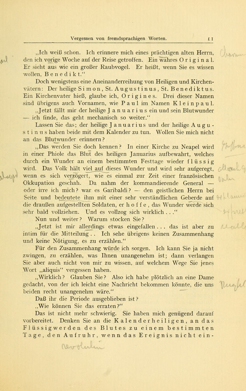 „Ich weiß schon. Ich erinnere mich eines prächtigen alten Herrn, den ich vorige Woche auf der Reise getroffen. Ein wahres Original. Er sieht aus wie ein großer Raubvogel. Er heißt, wenn Sie es wissen wollen, B e n e d i k t. Doch wenigstens eine Aneinanderreihung von Heiligen und Kirchen- vätern : Der heilige Simon, St. Augustinus, St. Benediktus. Ein Kirchenvater hieß, glaube ich, O r i g i n e s. Drei dieser Namen sind übrigens auch Vornamen, wie Paul im Namen Kleinpaul. ,, Jetzt fällt mir der heilige Januarius ein und sein Blutwunder — ich finde, das geht mechanisch so weiter. Lassen Sie das; der heilige Januarius und der heilige Augu- stinus haben beide mit dem Kalender zu tun. Wollen Sie mich nicht an das Blutwunder erinnern? ,,Das werden Sie doch kennen? In einer Kirche zu Neapel wird in einer Phiole das Blut des heiligen Januarius aufbewahrt, welches durch ein Wunder an einem bestimmten Festtage Mdeder flüssig wird. Das Volk hält viel auf dieses Wunder und wird sehr aufgeregt, wenn es sich verzögert, wie es einmal zur Zeit einer französischen Okkupation geschah. Da nahm der kommandierende General — oder irre ich mich ? war es Garibaldi ? — den geistlichen Herrn bei Seite und bedeutete ihm mit einer sehr verständlichen Geberde auf die draußen aufgestellten Soldaten, er h o f f e , das Wunder werde sich sehr bald vollziehen. Und es vollzog sich wirklich ... Nun und weiter ? Warum stocken Sie ? , Jetzt ist mir allerdings etwas eingefallen . . . das ist aber zu intim für die Mitteilung . . Ich sehe übrigens keinen Zusammenhang und keine Nötigung, es zu erzählen. Für den Zusammenhang würde ich sorgen. Ich kann Sie ja nicht zwingen, zu erzählen, was Ihnen unangenehm ist; dann verlangen Sie aber auch nicht von mir zu wissen, auf welchem Wege Sie jenes Wort ,,aliquis vergessen haben. ,,Wirklich? Glauben Sie? Also ich habe plötzlich an eine Dame gedacht, von der ich leicht eine Nachricht bekommen könnte, die uns beiden recht unangenehm wäre. ^^ Daß ihr die Periode ausgeblieben ist ? ,,Wie können Sie das erraten? Das ist nicht mehr schwierig. Sie haben mich genügend darauf vorbereitet. Denken Sie an die Kalender heiligen, an das F 1 ü s s i g w e r d e n des Blutes zu einem bestimmten .-^-^S0U.-!a- Tage den Aufruhr wenn das Ereignis nicht ein-