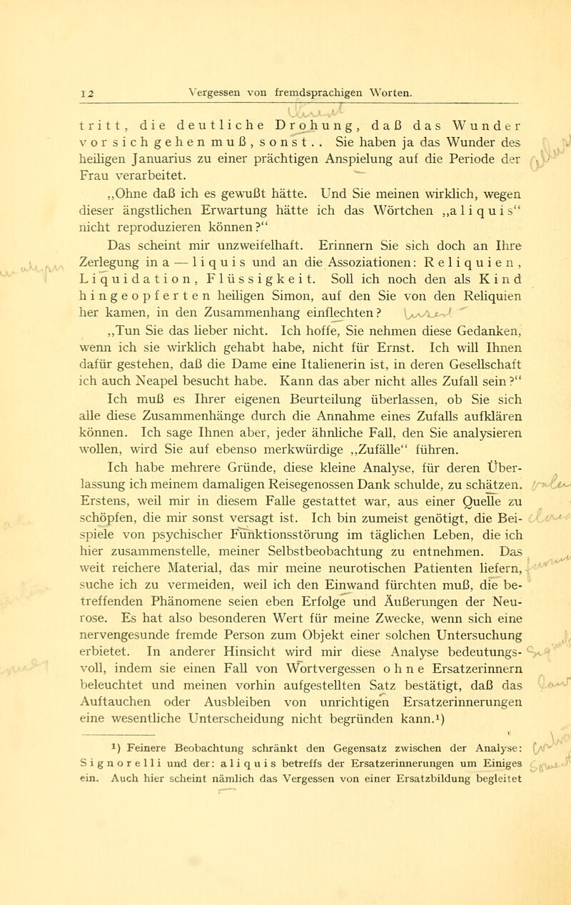 tritt, die deutliche Drohung, daß das Wunder vor sich gehen muß, sonst.. Sie haben ja das Wunder des f; heiligen Januarius zu einer prächtigen Anspielung auf die Periode der <• Frau verarbeitet. ,,Ohne daß ich es gewußt hätte. Und Sie meinen wirklich, wegen dieser ängstlichen Erwartung hätte ich das Wörtchen ,,a 1 i q u i s nicht reproduzieren können? Das scheint mir unzweifelhaft. Erinnern Sie sich doch an Ihre niXuftM Zerlegung ina — liquis und an die Assoziationen: Reliquien, i Liquidation, Flüssigkeit. Soll ich noch den als Kind hingeopferten heiligen Simon, auf den Sie von den Reliquien her kamen, in den Zusammenhang einflechten? Xy^y^j,-^-'- ,,Tun Sie das lieber nicht. Ich hoffe, Sie nehmen diese Gedanken, wenn ich sie wirklich gehabt habe, nicht für Ernst. Ich will Ihnen dafür gestehen, daß die Dame eine Italienerin ist, in deren Gesellschaft ich auch Neapel besucht habe. Kann das aber nicht alles Zufall sein ? Ich muß es Ihrer eigenen Beurteilung überlassen, ob Sie sich aUe diese Zusammenhänge durch die Annahme eines Zufalls aufklären können. Ich sage Ihnen aber, jeder ähnliche Fall, den Sie analysieren wollen, wird Sie auf ebenso merkwürdige ,,Zufälle führen. Ich habe mehrere Gründe, diese kleine Analyse, für deren Über- lassung ich meinem damaligen Reisegenossen Dank schulde, zu schätzen, 'n^^^i Erstens, weil mir in diesem Falle gestattet war, aus einer Quelle zu schöpfen, die mir sonst versagt ist. Ich bin zumeist genötigt, die Bei- spiele von psychischer Funktionsstörung im täglichen Leben, die ich hier zusammenstelle, meiner Selbstbeobachtung zu entnehmen. Das weit reichere Material, das mir meine neurotischen Patienten liefern, suche ich zu vermeiden, weil ich den Einwand fürchten muß, die be- treffenden Phänomene seien eben Erfolge und Äußerungen der Neu- rose. Es hat also besonderen Wert für meine Zwecke, wenn sich eine nervengesunde fremde Person zum Objekt einer solchen Untersuchung erbietet. In anderer Hinsicht wird mir diese Analyse bedeutungs- '■... voll, indem sie einen Fall von Wortvergessen ohne Ersatzerinnern beleuchtet und meinen vorhin aufgestellten Satz bestätigt, daß das '--f^ Auftauchen oder Ausbleiben von unrichtigen Ersatzerinnerungen eine wesentliche Unterscheidung nicht begründen kann.i) 1) Feinere Beobachtung schränkt den Gegensatz zwischen der Analyse: {/f^ Signorelli und der: a 1 i q u i s betreffs der Ersatzerinnerungen um Einiges dfu*-*-^ ein. Auch hier scheint nämlich das Vergessen von einer Ersatzbildung begleitet