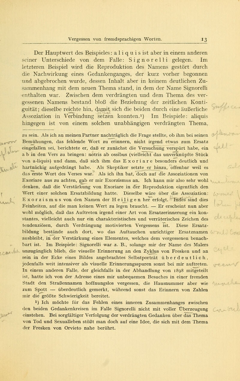 Der Hauptwert des Beispieles: a 1 i q u i s ist aber in einem anderen seiner Unterschiede von dem Falle: Signorelli gelegen. Im letzteren Beispiel wird die Reproduktion des Namens gestört durch die Nachwirkung eines Gedankenganges, der kurz vorher begonnen und abgebrochen wurde, dessen Inhalt aber in keinem deutlichen Zu- sammenhang mit dem neuen Thema stand, in dem der Name Signorelli enthalten war. Zwischen dem verdrängten und dem Thema des ver- gessenen Namens bestand bloß die Beziehung der zeitlichen Konti- guität; dieselbe reichte hin, damit sich die beiden durch eine äußerliche Assoziation in Verbindung setzen konnten.1) Im Beispiele: aliquis hingegen ist von einem solchen unabhängigen verdrängten Thema, zu sein. Als ich an meinen Partner nachträglich die Frage stellte, ob ihm bei seinen .t^rv^ Bernühungen, das fehlende Wort zu erinnern, nicht irgend etwas zum Ersatz I f eingefallen sei, berichtete er, daß er zunächst die Versuchung verspürt habe, ein /¥ a b in den Vers zu bringen: notris ab ossibus (vielleicht das unverknüpfte Stück von a-liquis) und dann, daß sich ihm das Exoriare besonders deutlich und ^5^ hartnäckig aufgedrängt habe. Als Skeptiker setzte erjiinzu, offenbar weil es das erste Wort des Verses war.' Als ich ihn bat, doch auf die Assoziationen von Exoriare aus zu achten, gab er mir Exorzismus an. Ich kann mir also sehr wohl denken, daß die Verstärkung von Exoriare in der Reproduktion eigentlich den ^ Wert einer solchen Ersatzbildung hatte. Dieselbe wäre über die Assoziation: § Exorzismus von den Namen der H e ij i gen her erfolgt.  Iiides sind dies Feinheiten, auf die man keinen Wert zu legen braucht. — Er erscheint nun aber wohl möglich, daß das Auftreten irgend einer Art von Ersatzerinnerung ein kon- stantes, vielleicht auch nur ein charakteristisches und verräterisches Zeichen des tendenziösen, durch Verdrängung motivierten Vergessens ist. Diese Ersatz- bildung bestände auch dort, wo das Auftauchen unrichtiger Ersatznamen ausbleibt, in der Verstärkung eines Elementes, welches dem vergessenen benach- bart ist. Im Beispiele: Signorelli war z. B., solange mir der Name des Malers ' tJ^ ■■ unzugänglich blieb, die visuelle Erinnerung an den Zyklus von Fresken und an sein in der Ecke eines Bildes angebrachtes Selbstporträt überdeutlich, jedenfalls weit intensiver als visuelle Erinnerungsspuren sonst bei mir auftreten. In einem anderen Falle, der gleichfalls in der Abhandlung von 1898 mitgeteilt ist, hatte ich von der Adresse eines mir unbequemen Besuches in einer fremden Stadt den Straßennamen hoffnungslos vergessen, die Hausnummer aber wie zum Spott — überdeutlich gemerkt, während sonst das Erinnern von Zahlen mir die größte Schwierigkeit bereitet. 1) Ich möchte für das Fehlen eines inneren Zusammenhanges zwischen den beiden Gedankenkreisen im Falle Signorelli nicht mit voller Überzeugung einstehen. Bei sorgfältiger Verfolgung der verdrängten Gedanken über das Thema von Tod und Sexualleben stößt man doch auf eine Idee, die sich mit dem Thema der Fresken von Orvieto nahe berührt.