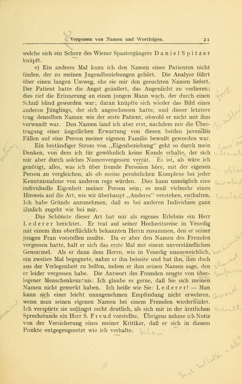 ■ X^ • welche sich ein Scherz des Wiener Spaziergängers Daniel Spitzer knüpft. e) Ein anderes Mal kann ich den Namen eines Patienten nicht finden, der zu meinen Jugendbeziehungen gehört. Die Analyse führt über einen langen Umweg, ehe sie mir den gesuchten Namen liefert. Der Patient hatte die Angst geäußert, das Augenlicht zu verlieren; dies rief die Erinnerung an einen jungen Mann wach, der durch einen Schuß bhnd geworden war; daran knüpfte sich wieder das Bild eines anderen Jünglings, der sich angeschossen hatte, und dieser letztere trug denselben Namen wie der erste Patient, obwohl er nicht mit ihm verwandt war. Den Namen fand ich aber erst, nachdem mir die Über- ,^ '^ tragung einer ängstlichen Erwartung von diesen beiden juvenilen Fällen auf eine Person meiner eigenen Familie bewußt geworden war. -^ Ein beständiger Strom von ,,Eigenbeziehung geht so durch mein j^y^^jA^ Denken, von dem ich für gewöhnlich keine Kunde erhalte, der sich • ^ • , f ■ mir aber durch solches Namenvergessen verrät. Es ist, als wäre ich genötigt, alles, was ich über fremde Personen höre, mit der eigenen Person zu vergleichen, als ob meine persönlichen Komplexe bei jeder Kenntnisnahme von anderen rege würden. Dies kann unmöglich eine ; ■ -r/ individuelle Eigenheit meiner Person sein; es muß vielmehr einen Hinweis auf die Art, wie wir überhaupt ,,Anderes verstehen, enthalten. \ {;. Ich habe Gründe anzunehmen, daß es bei anderen Individuen ganz ähnhch zugeht wie bei mir. Das Schönste dieser Art hat mir als eigenes Erlebnis ein Herr L e d e r e r berichtet. Er traf auf seiner Hochzeitsreise in Venedig mit einem ihm oberflächlich bekannten Herrn zusammen, den er seiner jungen Frau vorstellen mußte. Da er aber den Namen des Fremden -*^ vergessen hatte, half er sich das erste Mal mit einem unverständlichen Gemurmel. Als er dann dem Herrn, wie in Venedig unausweichlich, v-- ein zweites Mal begegnete, nahm er ihn beiseite und bat ihn, ihm doch ^ »-> aus der Verlegenheit zu helfen, indem er ihm seinen Namen sage, den > ^  er leider vergessen habe. Die Antwort des Fremden zeugte von über- • legener Menschenkenntnis: Ich glaube es gerne, daß Sie sich meinen Namen nicht gemerkt haben. Ich heiße wie Sie: Lederer! — Man kann sich einer leicht unangenehmen Empfindung nicht erwehren, x^aj-t^'' wenn man seinen eigenen Namen bei einem Fremden wiederfindet. Ich verspürte sie unlängst recht deutlich, als sich mir in der ärztlichen Sprechstunde ein Herr S. Freud vorstellte. Übrigens nehme ich Notiz von der Versicherung eines meiner Kritiker, daß er sich in diesem Punkte entgegengesetzt wie ich verhalte. J P- S^