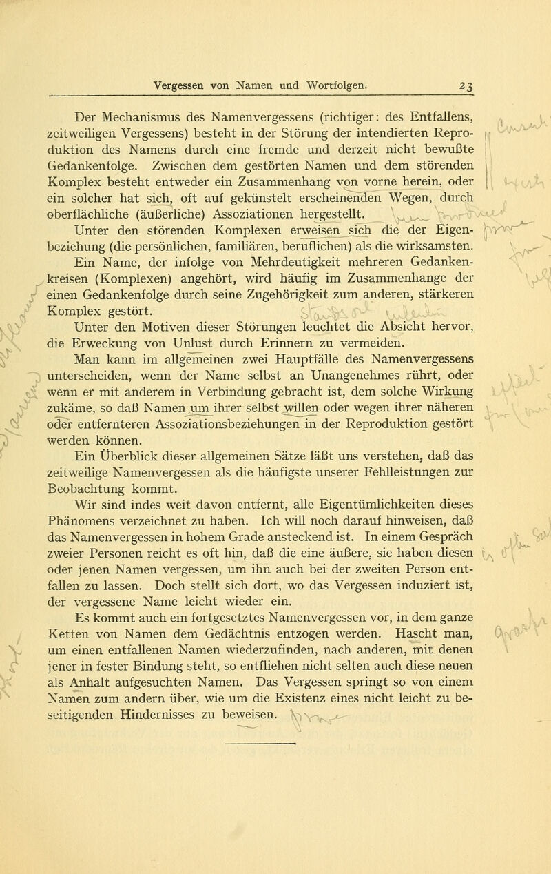 Der Mechanismus des Namenvergessens (richtiger: des Entfallens, zeitweiHgen Vergessens) besteht in der Störung der intendierten Repro- ; duktion des Namens durch eine fremde und derzeit nicht bewußte I Gedankenfolge. Zwischen dem gestörten Namen und dem störenden Komplex besteht entweder ein Zusammenhang von vorne herein, oder [ ein solcher hat sich, oft auf gekünstelt erscheinenden Wegen, durch oberflächliche (äußerliche) Assoziationen hergestellt. ^'^.^^j^j.y.^y^^rv^'^^'' Unter den störenden Komplexen erweisen sich die der Eigen- hy^T^ beziehung (die persönlichen, familiären, beruflichen) als die wirksamsten. ' _- Ein Name, der infolge von Mehrdeutigkeit mehreren Gedanken- kreisen (Komplexen) angehört, wird häufig im Zusammenhange der \j)-V einen Gedankenfolge durch seine Zugehörigkeit zum anderen, stärkeren Komplex gestört. \ if^* VvvIuJUv^ Unter den Motiven dieser Störungen leuchtet die Absicht hervor, die Erweckung von Unlust durch Erinnern zu vermeiden. Man kann im allgemeinen zwei Hauptfälle des Namenvergessens unterscheiden, wenn der Name selbst an Unangenehmes rührt, oder wenn er mit anderem in Verbindung gebracht ist, dem solche Wirkung zukäme, so daß Namenjim^ihrer selbst willen oder wegen ihrer näheren oder entfernteren Assoziationsbeziehungen in der Reproduktion gestört werden können. Ein Überblick dieser allgemeinen Sätze läßt uns verstehen, daß das zeitweilige Namenvergessen als die häufigste unserer Fehlleistungen zur Beobachtung kommt. Wir sind indes weit davon entfernt, alle Eigentümlichkeiten dieses Phänomens verzeichnet zu haben. Ich will noch darauf hinweisen, daß das Namenvergessen in hohem Grade ansteckend ist. In einem Gespräch zweier Personen reicht es oft hin, daß die eine äußere, sie haben diesen ,, 0 \ oder jenen Namen vergessen, um ihn auch bei der zweiten Person ent- fallen zu lassen. Doch stellt sich dort, wo das Vergessen induziert ist, der vergessene Name leicht wieder ein. Es kommt auch ein fortgesetztes Namenvergessen vor, in dem ganze y Ketten von Namen dem Gedächtnis entzogen werden. Hascht man, um einen entfallenen Namen wiederzufinden, nach anderen, mit denen jener in fester Bindung steht, so entfliehen nicht selten auch diese neuen als Anhalt aufgesuchten Namen. Das Vergessen springt so von einem Namen zum andern über, wie um die Existenz eines nicht leicht zu be- seitigenden Hindernisses zu beweisen. V ■