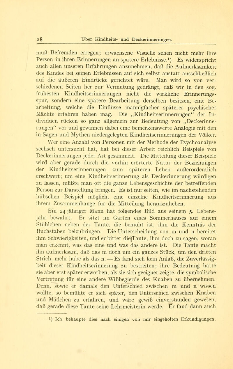 muß Befremden erregen; erwachsene Visuelle sehen nicht mehr ihre Person in ihren Erinnerungen an spätere Erlebnisse.i) Es widerspricht auch allen unseren Erfahrungen anzunehmen, daß die Aufmerksamkeit des Kindes bei seinen Erlebnissen auf sich selbst anstatt ausschließhch auf die äußeren Eindrücke gerichtet wäre. Man wird so von ver- schiedenen Seiten her zur Vermutung gedrängt, daß wir in den sog. frühesten Kindheitserinnerungen nicht die wirkliche Erinnerungs- spur, sondern eine spätere Bearbeitung derselben besitzen, eine Be- arbeitung, welche die Einflüsse mannigfacher späterer psychischer Mächte erfahren haben mag. Die ,,Kindheitserinnerungen der In- dividuen rücken so ganz allgemein zur Bedeutung von ,,Deckerinne- rungen vor und gewinnen dabei eine bemerkenswerte Analogie mit den in Sagen und Mythen niedergelegten Kindheitserinnerungen der Völker. Wer eine Anzahl von Personen mit der Methode der Psychoanalyse seelisch untersucht hat, hat bei dieser Arbeit reichlich Beispiele von Deckerinnerungen jeder Art gesammelt. Die Mitteilung dieser Beispiele wird aber gerade durch die vorhin erörterte Natur der Beziehungen der Kindheitserinnerungen zum späteren Leben außerordentlich erschwert; um eine Kindheitserinnerung als Deckerinnerung würdigen zu lassen, müßte man oft die ganze Lebensgeschichte der betreffenden Person zur Darstellung bringen. Es ist nur selten, wie im nachstehenden hübschen Beispiel möglich, eine einzelne Kindheitserinnerung aus ihrem Zusammenhange für die Mitteilung herauszuheben. Ein 24 jähriger Mann hat folgendes Bild aus seinem 5. Lebens- jahr bewahrt. Er sitzt im Garten eines Sommerhauses auf einem Stühlchen neben der Tante, die bemüht ist, ihm die Kenntnis der Buchstaben beizubringen. Die Unterscheidung von m und n bereitet ihm Schwierigkeiten, und er bittet die^Tante, ihm doch zu sagen, woran man erkennt, was das eine und was das andere ist. Die Tante macht ihn aufmerksam, daß das m doch um ein ganzes Stück, um den dritten Strich, mehr habe als das n. — Es fand sich kein Anlaß, die Zuverlässig- keit dieser Kindheitserinnerung zu bestreiten; ihre Bedeutung hatte sie aber erst später erworben, als sie sich geeignet zeigte, die symbolische Vertretung für eine andere Wißbegierde des Knaben zu übernehmen. Denn, sowie er damals den Unterschied zwischen m und n wissen wollte, so bemühte er sich später, den Unterschied zwischen Knaben und Mädchen zu erfahren, und wäre gewiß einverstanden gewesen, daß gerade diese Tante seine Lehrmeisterin werde. Er fand dann auch 1) Ich behaupte dies nach einigen von mir eingeholten Erkundigungen.