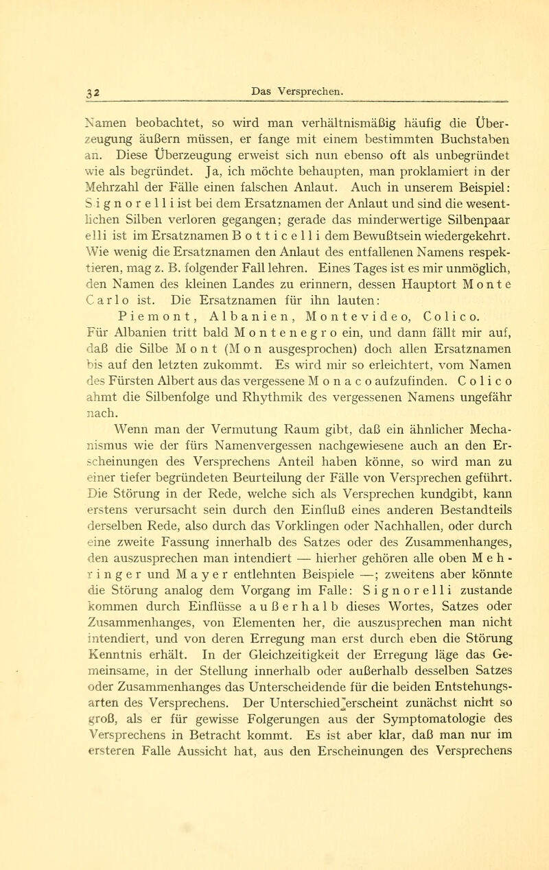 Namen beobachtet, so wird man verhältnismäßig häufig die Über- zeugung äußern müssen, er fange mit einem bestimmten Buchstaben an. Diese Überzeugung erweist sich nun ebenso oft als unbegründet wie als begründet. Ja, ich möchte behaupten, man proklamiert in der Mehrzahl der Fälle einen falschen Anlaut. Auch in unserem Beispiel: S i g n o r e 11 i ist bei dem Ersatznamen der Anlaut und sind die wesent- lichen Silben verloren gegangen; gerade das minderwertige Silbenpaar elli ist im Ersatznamen Botticelli dem Bewußtsein wiedergekehrt. Wie wenig die Ersatznamen den Anlaut des entfallenen Namens respek- tieren, mag z. B. folgender Fall lehren. Eines Tages ist es mir unmöglich, den Namen des kleinen Landes zu erinnern, dessen Hauptort Monte Carlo ist. Die Ersatznamen für ihn lauten: Piemont, Albanien, Montevideo, Colico. Für Albanien tritt bald Montenegro ein, und dann fällt mir auf, daß die Silbe M o n t (M o n ausgesprochen) doch allen Ersatznamen bis auf den letzten zukommt. Es wird mir so erleichtert, vom Namen des Fürsten Albert aus das vergessene Monaco aufzufinden. Colico ahmt die Silbenfolge und Rhythmik des vergessenen Namens ungefähr nach. Wenn man der Vermutung Raum gibt, daß ein ähnlicher Mecha- nismus wie der fürs Namenvergessen nachgewiesene auch an den Er- scheinungen des Versprechens Anteil haben könne, so wird man zu einer tiefer begründeten Beurteilung der Fälle von Versprechen geführt. Die Störung in der Rede, welche sich als Versprechen kundgibt, kann erstens verursacht sein durch den Einfluß eines anderen Bestandteils derselben Rede, also durch das Vorklingen oder Nachhallen, oder durch eine zweite Fassung innerhalb des Satzes oder des Zusammenhanges, den auszusprechen man intendiert — hierher gehören alle oben M e h - r i n g e r und Mayer entlehnten Beispiele —; zweitens aber könnte die Störung analog dem Vorgang im Falle: Signorelli zustande kommen durch Einflüsse außerhalb dieses Wortes, Satzes oder Zusammenhanges, von Elementen her, die auszusprechen man nicht intendiert, und von deren Erregung man erst durch eben die Störung Kenntnis erhält. In der Gleichzeitigkeit der Erregung läge das Ge- meinsame, in der Stellung innerhalb oder außerhalb desselben Satzes oder Zusammenhanges das Unterscheidende für die beiden Entstehungs- arten des Versprechens. Der Unterschied^erscheint zunächst nicht so groß, als er für gewisse Folgerungen aus der Symptomatologie des Versprechens in Betracht kommt. Es ist aber klar, daß man nur im ersteren Falle Aussicht hat, aus den Erscheinungen des Versprechens