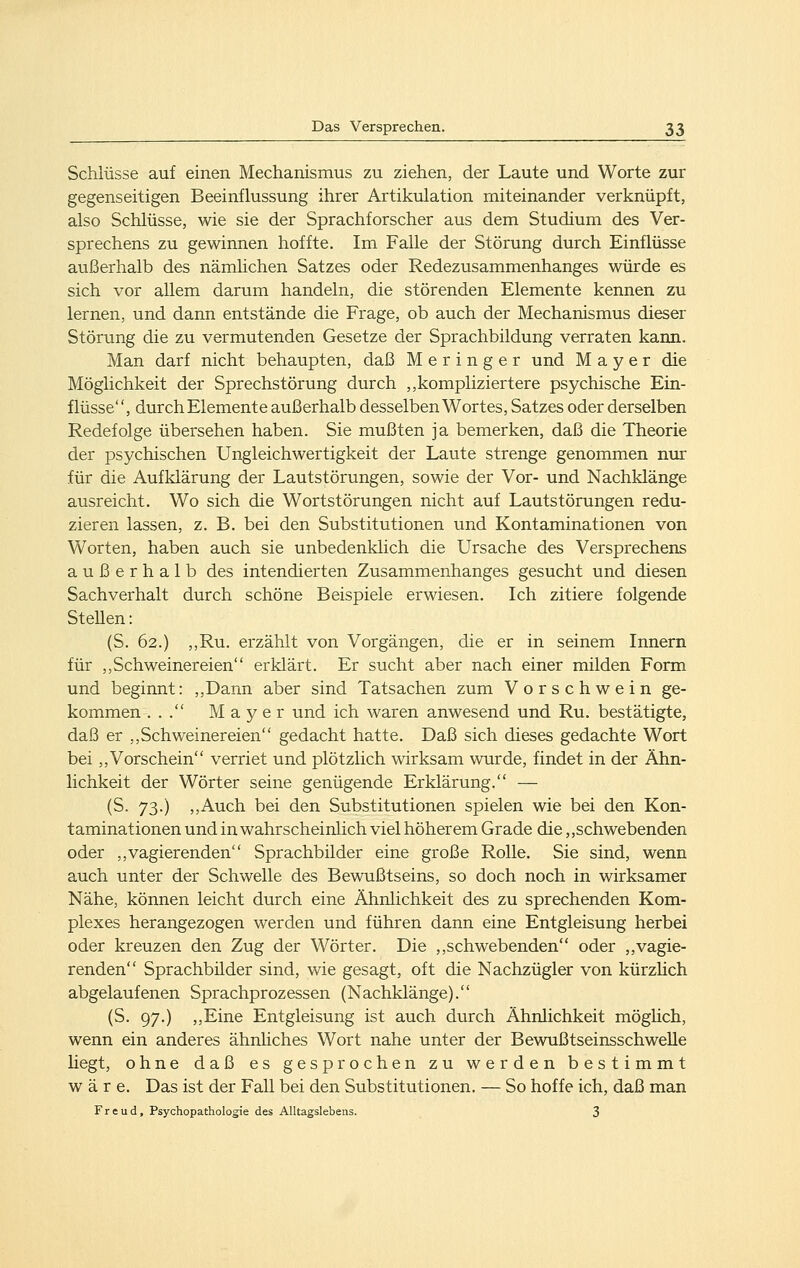 Schlüsse auf einen Mechanismus zu ziehen, der Laute und Worte zur gegenseitigen Beeinflussung ihrer Artikulation miteinander verknüpft, also Schlüsse, wie sie der Sprachforscher aus dem Studium des Ver- sprechens zu gewinnen hoffte. Im Falle der Störung durch Einflüsse außerhalb des nämhchen Satzes oder Redezusammenhanges würde es sich vor allem darum handeln, die störenden Elemente kennen zu lernen, und dann entstände die Frage, ob auch der Mechanismus dieser Störung die zu vermutenden Gesetze der Sprachbildung verraten kann. Man darf nicht behaupten, daß M e r i n g e r und Mayer die Möglichkeit der Sprechstörung durch ,,kompliziertere psychische Ein- flüsse, durch Elemente außerhalb desselben Wortes, Satzes oder derselben Redefolge übersehen haben. Sie mußten ja bemerken, daß die Theorie der psychischen Ungleichwertigkeit der Laute strenge genommen nur für die Aufklärung der Lautstörungen, sowie der Vor- und Nachklänge ausreicht. Wo sich die Wortstörungen nicht auf Lautstörungen redu- zieren lassen, z. B. bei den Substitutionen und Kontaminationen von Worten, haben auch sie unbedenklich die Ursache des Versprechens außerhalb des intendierten Zusammenhanges gesucht und diesen Sachverhalt durch schöne Beispiele erwiesen. Ich zitiere folgende Stellen: (S. 62.) ,,Ru. erzählt von Vorgängen, die er in seinem Innern für ,, Seh weinereien erklärt. Er sucht aber nach einer milden Form und beginnt: ,,Dann aber sind Tatsachen zum Vorschwein ge- kommen ... Mayer und ich waren anwesend und Ru. bestätigte, daß er ,, Seh weinereien gedacht hatte. Daß sich dieses gedachte Wort bei ,,Vorschein verriet und plötzlich wirksam wurde, findet in der Ähn- lichkeit der Wörter seine genügende Erklärung. — (S. 73.) ,,Auch bei den Substitutionen spielen wie bei den Kon- taminationen und in wahrscheinlich viel höherem Grade die,,schwebenden oder ,,vagierenden Sprachbilder eine große Rolle. Sie sind, wenn auch unter der Schwelle des Bewußtseins, so doch noch in wirksamer Nähe, können leicht durch eine Ähnlichkeit des zu sprechenden Kom- plexes herangezogen werden und führen dann eine Entgleisung herbei oder kreuzen den Zug der Wörter. Die ,,seh webenden oder ,,vagie- renden Sprachbilder sind, wie gesagt, oft die Nachzügler von kürzhch abgelaufenen Sprachprozessen (Nachklänge). (S. 97.) „Eine Entgleisung ist auch durch Ähnlichkeit möghch, wenn ein anderes ähnliches Wort nahe unter der Bewußtseinsschwelle Hegt, ohne daß es gesprochen zu werden bestimmt wäre. Das ist der Fall bei den Substitutionen. — So hoffe ich, daß man Freud, Psychopathologie des Alltagslebens. 3