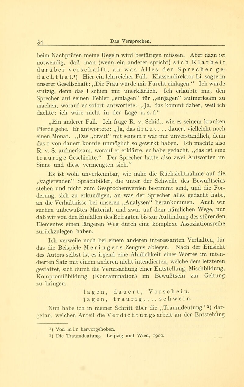 beim Nachprüfen meine Regeln wird bestätigen müssen. Aber dazu ist notwendig, daß man (wenn ein anderer spricht) sich Klarheit darüber verschafft, an was Alles der Sprecher ge- dacht h a t.i) Hier ein lehrreicher Fall. Klassendirektor Li. sagte in unserer Gesellschaft: ,,Die Frau würde mir Furcht einlagen. Ich wurde stutzig, denn das 1 schien mir unerklärlich. Ich erlaubte mir, den Sprecher auf seinen Fehler ,,einlagen für ,,einjagen aufmerksam zu machen, worauf er sofort antwortete: ,,Ja, das kommt daher, weil ich dachte: ich wäre nicht in der Lage u. s. f. ,,Ein anderer Fall. Ich frage R. v. Schid., wie es seinem kranken Pferde gehe. Er antwortete: ,,Ja, das dr aut . . . dauert vielleicht noch einen Monat. ,,Das ,,draut mit seinem r war mir unverständlich, denn das r von dauert konnte unmöglich so gewirkt haben. Ich machte also R. V. S. aufmerksam, worauf er erklärte, er habe gedacht, ,,das ist eine traurige Geschichte. Der Sprecher hatte also zwei Antworten im Siime und diese vermengten sich. Es ist wohl unverkennbar, wie nahe die Rücksichtnahme auf die „vagierenden Sprachbilder, die unter der Schwelle des Bewußtseins stehen und nicht zum Gesprochenwerden bestimmt sind, und die For- derung, sich zu erkundigen, an was der Sprecher alles gedacht habe, an die Verhältnisse bei unseren ,,Analysen herankommen. Auch wir suchen unbewußtes Material, und zwar auf dem nämlichen Wege, nur daß wir von den Einfällen des Befragten bis zur Auffindung des störenden Elementes einen längeren Weg durch eine komplexe Assoziationsreihe zurückzulegen haben. Ich verweüe noch bei einem anderen interessanten Verhalten, für das die Beispiele Meringers Zeugnis ablegen. Nach der Einsicht des Autors selbst ist es irgend eine Ähnlichkeit eines Wortes im inten- dierten Satz mit einem anderen nicht intendierten, welche dem letzteren gestattet, sich durch die Verursachung einer Entstellung, Mischbildung, Kompromißbildung (Kontamination) im Bewußtsein zur Geltung zu bringen. lagen, dauert, Vorschein, jagen, traurig,...schwein. Nun habe ich in meiner Schrift über die „Traumdeutung 2) dar- getan, welchen Anteil dieVerdichtungs arbeit an der Entstehung 1) Von mir hervorgehoben. 2) Die Traumdeutung. Leipzig und Wien, 1900.