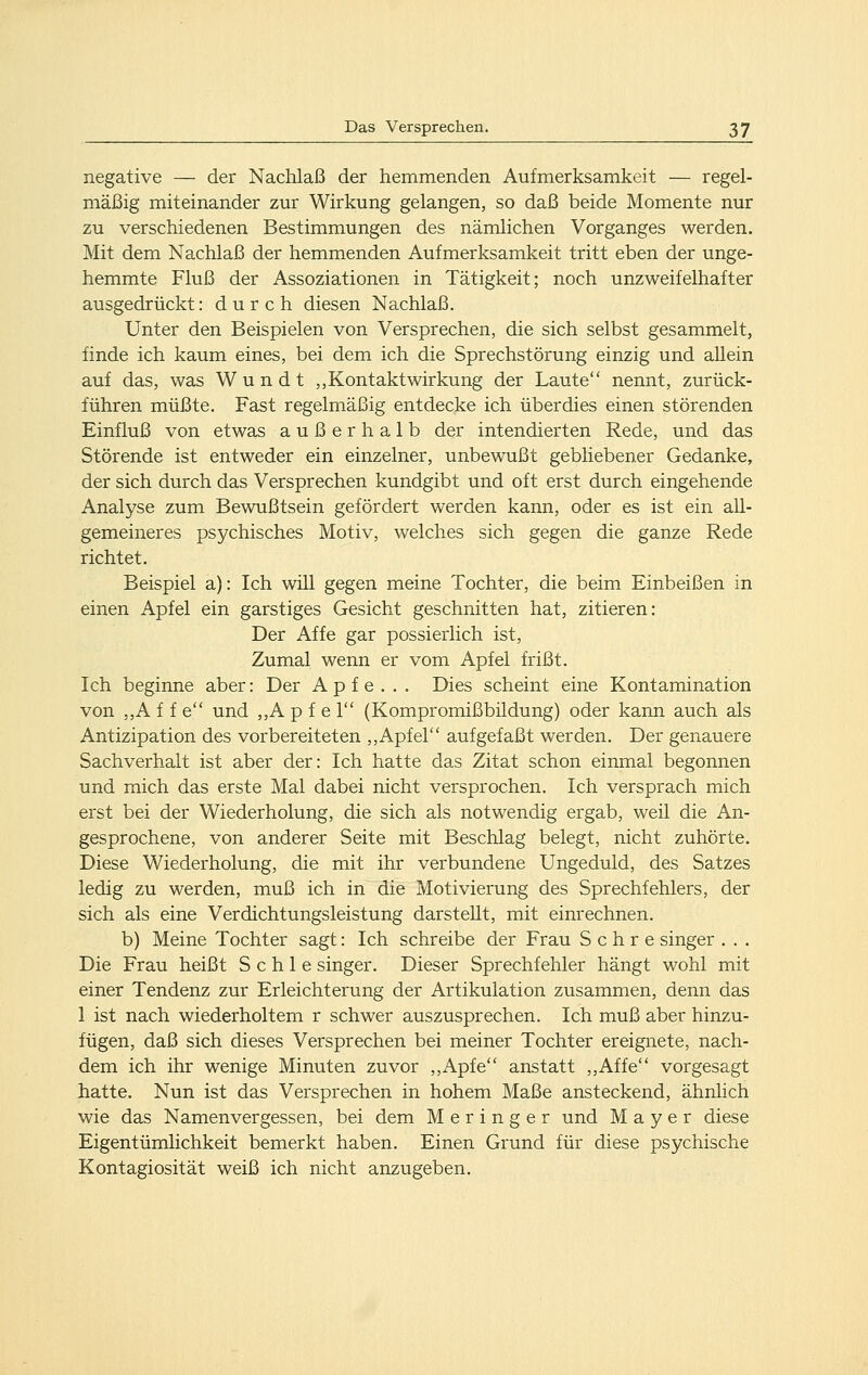 negative — der Nachlaß der hemmenden Aufmerksamkeit — regel- mäßig miteinander zur Wirkung gelangen, so daß beide Momente nur zu verschiedenen Bestimmungen des nämlichen Vorganges werden. Mit dem Nachlaß der hemmenden Aufmerksamkeit tritt eben der unge- hemmte Fluß der Assoziationen in Tätigkeit; noch unzweifelhafter ausgedrückt: durch diesen Nachlaß. Unter den Beispielen von Versprechen, die sich selbst gesammelt, finde ich kaum eines, bei dem ich die Sprechstörung einzig und allein auf das, was W u n d t ,,Kontaktwirkung der Laute nennt, zurück- führen müßte. Fast regelmäßig entdecke ich überdies einen störenden Einfluß von etwas außerhalb der intendierten Rede, und das Störende ist entweder ein einzelner, unbewußt gebliebener Gedanke, der sich durch das Versprechen kundgibt und oft erst durch eingehende Analyse zum Bewußtsein gefördert werden kann, oder es ist ein all- gemeineres psychisches Motiv, welches sich gegen die ganze Rede richtet. Beispiel a): Ich will gegen meine Tochter, die beim Einbeißen in einen Apfel ein garstiges Gesicht geschnitten hat, zitieren: Der Affe gar possierlich ist, Zumal wenn er vom Apfel frißt. Ich beginne aber: Der A p f e . . . Dies scheint eine Kontamination von ,,A f f e und ,,A p f e 1 (Kompromißbildung) oder kann auch als Antizipation des vorbereiteten ,,Apfel aufgefaßt werden. Der genauere Sachverhalt ist aber der: Ich hatte das Zitat schon einmal begonnen und mich das erste Mal dabei nicht versprochen. Ich versprach mich erst bei der Wiederholung, die sich als notwendig ergab, weil die An- gesprochene, von anderer Seite mit Beschlag belegt, nicht zuhörte. Diese Wiederholung, die mit ihr verbundene Ungeduld, des Satzes ledig zu werden, muß ich in die Motivierung des Sprechfehlers, der sich als eine Verdichtungsleistung darstellt, mit einrechnen. b) Meine Tochter sagt: Ich schreibe der Frau S c h r e singer . . . Die Frau heißt S c h 1 e singer. Dieser Sprechfehler hängt wohl mit einer Tendenz zur Erleichterung der Artikulation zusammen, denn das 1 ist nach wiederholtem r schwer auszusprechen. Ich muß aber hinzu- fügen, daß sich dieses Versprechen bei meiner Tochter ereignete, nach- dem ich ihr wenige Minuten zuvor ,,Apfe anstatt ,,Affe vorgesagt hatte. Nun ist das Versprechen in hohem Maße ansteckend, ähnlich wie das Namenvergessen, bei dem Meringer und Mayer diese Eigentümlichkeit bemerkt haben. Einen Grund für diese psychische Kontagiosität weiß ich nicht anzugeben.