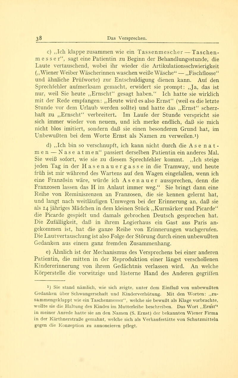 c) ,,Ich klappe zusammen wie ein Tassenmescher — Taschen- messe r, sagt eine Patientin zu Beginn der Behandlungsstunde, die Laute vertauschend, wobei ihr wieder die Artikulationsschwierigkeit (,,Wiener Weiber Wäscherinnen waschen weiße Wäsche — ,,Fischflosse und ähnliche Prüfworte) zur Entschuldigung dienen kann. Auf den Sprechfehler aufmerksam gemacht, erwidert sie prompt: „Ja, das ist nur, weil Sie heute ,,Ernscht gesagt haben. Ich hatte sie wirklich mit der Rede empfangen: „Heute wird es also Ernst (weil es die letzte Stunde vor dem Urlaub werden sollte) und hatte das ,,Ernst scherz- haft zu „Ernscht verbreitert. Im Laufe der Stunde verspricht sie sich immer wieder von neuem, und ich merke endlich, daß sie mich nicht blos imitiert, sondern daß sie einen besonderen Grund hat, im Unbewußten bei dem Worte Ernst als Namen zu verweilen. 1) d) ,,Ich bin so verschnupft, ich kann nicht durch die A s e n a t - men — Nase atmen passiert derselben Patientin ein anderes Mal. Sie weiß sofort, wie sie zu diesem Sprechfehler kommt. ,,Ich steige jeden Tag in der Hasenauergasse in die Tramway, und heute früh ist mir während des Wartens auf den Wagen eingefallen, wenn ich eine Französin wäre, würde ich Asenauer aussprechen, denn die Franzosen lassen das H im Anlaut immer weg. Sie bringt dann eine Reihe von Reminiszenzen an Franzosen, die sie kennen gelernt hat, und langt nach weitläufigen Umwegen bei der Erinnerung an, daß sie als 14 jähriges Mädchen in dem kleinen Stück ,,Kurmärker und Picarde die Picarde gespielt und damals gebrochen Deutsch gesprochen hat. Die Zufälligkeit, daß in ihrem Logierhaus ein Gast aus Paris an- gekommen ist, hat die ganze Reihe von Erinnerungen wachgerufen. Die Lautvertauschung ist also Folge der Störung durch einen unbewußten Gedanken aus einem ganz fremden Zusammenhang. e) Ähnlich ist der Mechanismus des Versprechens bei einer anderen Patientin, die mitten in der Reproduktion einer längst verschollenen Kindererinnerung von ihrem Gedächtnis verlassen wird. An welche Körperstelle die vorwitzige und lüsterne Hand des Anderen gegriffen 1) Sie stand nämlich, wie sich zeigte, unter dem Einfluß von unbewußten Gedanken über Schwangerschaft und Kinderverhütung. Mit den Worten: ,,zu- sammengeklappt wie ein Taschenmesser, welche sie bewußt als Klage vorbrachte, wollte sie die Haltung des Kindes im Mutterleibe beschreiben. Das Wort ,,Ernst'' in meiner Anrede hatte sie an den Namen (S. Ernst) der bekannten Wiener Firma in der Kärthnerstraße gemahnt, welche sich als Verkaufsstätte von Schutzmitteln gegen die Konzeption zu annoncieren pflegt.