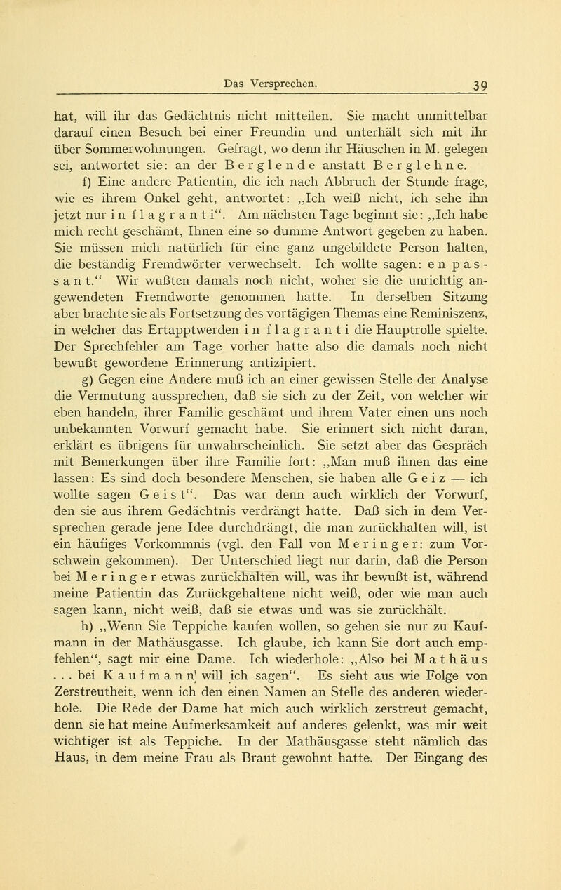 hat, will ihr das Gedächtnis nicht mitteilen. Sie macht unmittelbar darauf einen Besuch bei einer Freundin und unterhält sich mit ihr über Sommerwohnungen. Gefragt, wo denn ihr Häuschen in M. gelegen sei, antwortet sie: an der Berglende anstatt Berglehne. f) Eine andere Patientin, die ich nach Abbruch der Stunde frage, wie es ihrem Onkel geht, antwortet: ,,Ich weiß nicht, ich sehe ihn jetzt nur in flagrant i. Am nächsten Tage beginnt sie: ,,Ich habe mich recht geschämt, Ihnen eine so dumme Antwort gegeben zu haben. Sie müssen mich natürlich für eine ganz ungebildete Person halten, die beständig Fremdwörter verwechselt. Ich wollte sagen: en pas- s a n t. Wir wußten damals noch nicht, woher sie die unrichtig an- gewendeten Fremdworte genommen hatte. In derselben Sitzung aber brachte sie als Fortsetzung des vortägigen Themas eine Reminiszenz, in welcher das Ertapptwerden in flagranti die Hauptrolle spielte. Der Sprechfehler am Tage vorher hatte also die damals noch nicht bewußt gewordene Erinnerung antizipiert. g) Gegen eine Andere muß ich an einer gewissen Stelle der Analyse die Vermutung aussprechen, daß sie sich zu der Zeit, von welcher wir eben handeln, ihrer Familie geschämt und ihrem Vater einen uns noch unbekannten Vorwurf gemacht habe. Sie erinnert sich nicht daran, erklärt es übrigens für unwahrscheinlich. Sie setzt aber das Gespräch mit Bemerkungen über ihre Familie fort: ,,Man muß ihnen das eine lassen: Es sind doch besondere Menschen, sie haben alle Geiz — ich wollte sagen Geist. Das war denn auch wirklich der Vorwurf, den sie aus ihrem Gedächtnis verdrängt hatte. Daß sich in dem Ver- sprechen gerade jene Idee durchdrängt, die man zurückhalten will, ist ein häufiges Vorkommnis (vgl. den Fall von Meringer: zum Vor- schwein gekommen). Der Unterschied liegt nur darin, daß die Person bei Meringer etwas zurückhalten will, was ihr bewußt ist, während meine Patientin das Zurückgehaltene nicht weiß, oder wie man auch sagen kann, nicht weiß, daß sie etwas und was sie zurückhält. h) ,,Wenn Sie Teppiche kaufen wollen, so gehen sie nur zu Kauf- mann in der Mathäusgasse. Ich glaube, ich kann Sie dort auch emp- fehlen, sagt mir eine Dame. Ich wiederhole: ,,Also bei Mathäus ... bei Kaufmann] will ich sagen. Es sieht aus wie Folge von Zerstreutheit, wenn ich den einen Namen an Stehe des anderen wieder- hole. Die Rede der Dame hat mich auch wirklich zerstreut gemacht, denn sie hat meine Aufmerksamkeit auf anderes gelenkt, was mir weit wichtiger ist als Teppiche. In der Mathäusgasse steht nämhch das Haus, in dem meine Frau als Braut gewohnt hatte. Der Eingang des