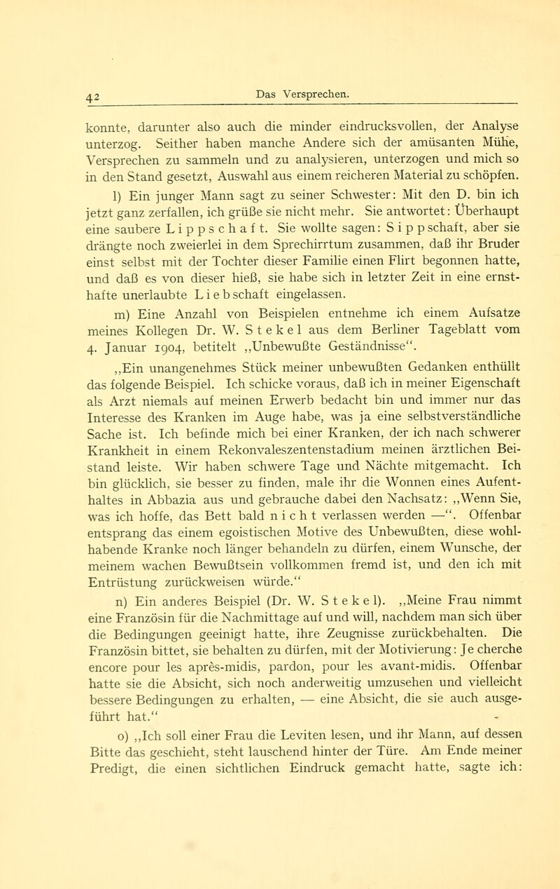 konnte, darunter also auch die minder eindrucksvollen, der Analyse unterzog. Seither haben manche Andere sich der amüsanten MüKe, Versprechen zu sammeln und zu analysieren, unterzogen und mich so in den Stand gesetzt, Auswahl aus einem reicheren Material zu schöpfen. 1) Ein junger Mann sagt zu seiner Schwester: Mit den D. bin ich jetzt ganz zerfaUen, ich grüße sie nicht mehr. Sie antwortet: Überhaupt eine saubere L i p p s c h a f t. Sie wollte sagen: S i p p schaft, aber sie drängte noch zweierlei in dem Sprechirrtum zusammen, daß ihr Bruder einst selbst mit der Tochter dieser Familie einen Fhrt begonnen hatte, und daß es von dieser hieß, sie habe sich in letzter Zeit in eine ernst- hafte unerlaubte Liebschaft eingelassen. m) Eine Anzahl von Beispielen entnehme ich einem Aufsatze meines Kollegen Dr. W. S t e k e 1 aus dem Berliner Tageblatt vom 4. Januar 1904, betitelt ,,Unbewußte Geständnisse. ,,Ein unangenehmes Stück meiner unbewußten Gedanken enthüllt das folgende Beispiel. Ich schicke voraus, daß ich in meiner Eigenschaft als Arzt niemals auf meinen Erwerb bedacht bin und immer nur das Interesse des Kranken im Auge habe, was ja eine selbstverständliche Sache ist. Ich befinde mich bei einer Kranken, der ich nach schwerer Krankheit in einem Rekonvaleszentenstadium meinen ärztlichen Bei- stand leiste. Wir haben schwere Tage und Nächte mitgemacht. Ich bin glücklich, sie besser zu finden, male ihr die Wonnen eines Aufent- haltes in Abbazia aus und gebrauche dabei den Nachsatz: „Wenn Sie, was ich hoffe, das Bett bald nicht verlassen werden —. Offenbar entsprang das einem egoistischen Motive des Unbewußten, diese wohl- habende Kranke noch länger behandeln zu dürfen, einem Wunsche, der meinem wachen Bewußtsein vollkommen fremd ist, und den ich mit Entrüstung zurückweisen würde. n) Ein anderes Beispiel (Dr. W. St ekel). ,,Meine Frau nimmt eine Französin für die Nachmittage auf und will, nachdem man sich über die Bedingungen geeinigt hatte, ihre Zeugnisse zurückbehalten. Die Französin bittet, sie behalten zu dürfen, mit der Motivierung: Je cherche encore pour les apres-midis, pardon, pour les avant-midis. Offenbar hatte sie die Absicht, sich noch anderweitig umzusehen und vielleicht bessere Bedingungen zu erhalten, — eine Absicht, die sie auch ausge- führt hat. o) ,,Ich soll einer Frau die Leviten lesen, und ihr Mann, auf dessen Bitte das geschieht, steht lauschend hinter der Türe. Am Ende meiner Predigt, die einen sichtlichen Eindruck gemacht hatte, sagte ich: