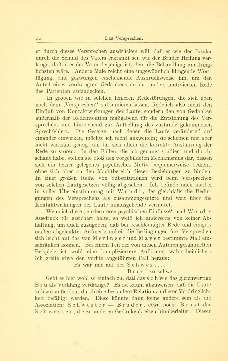 er durch dieses Versprechen ausdrücken will, daß er wie der Bruder durch die Schuld des Vaters erkrankt sei, wie der Bruder Heilung ver- lange, daß aber der Vater derjenige ist, dem die Behandlung am dring- lichsten wäre. Andere Male reicht eine ungewöhnlich klingende Wort- fügung, eine gezwungen erscheinende Ausdrucksweise hin, um den Anteil eines verdrängten Gedankens an der anders motivierten Rede des Patienten aufzudecken. In groben wie in solchen feineren Redestörungen, die sich eben noch dem ,, Versprechen subsumieren lassen, finde ich also nicht den Einfluß von Kontakt Wirkungen der Laute, sondern den von Gedanken außerhalb der Redeintention maßgebend für die Entstehung des Ver- sprechens und hinreichend zur Aufhellung des zustande gekommenen Sprechfehlers. Die Gesetze, nach denen die Laufe verändernd auf einander einwirken, möchte ich nicht anzweifeln; sie scheinen mir aber nicht wirksam genug, um für sich aUein die korrekte Ausführung der Rede zu stören. In den Fällen, die ich genauer studiert und durch- schaut habe, stellen sie bloß den vorgebildeten Mechanismus dar, dessen sich ein ferner gelegenes psychisches Motiv bequemerweise bedient, ohne sich aber an den Machtbereich dieser Beziehungen zu binden. In einer großen Reihe von Substitutionen wird beim Versprechen von solchen Lautgesetzen völhg abgesehen. Ich befinde mich hierbei in voller Übereinstimmung mit W u n d t, der gleichfalls die Bedin- gungen des Versprechens als zusammengesetzte und weit über die Kontaktwirkungen der Laute hinausgehende vermutet. Wenn ich diese ,,entfernteren psychischen Einflüsse nach W u n d t s Ausdruck für gesichert halte, so weiß ich anderseits von keiner Ab- haltung, um auch zuzugeben, daß bei beschleunigter Rede und einiger- maßen abgelenkter Aufmerksamkeit die Bedingungen fürs Versprechen sich leicht auf das von Meringer und Mayer bestimmte Maß ein- schränken können. Bei einem Teil der von diesen Autoren gesammelten Beispiele ist wohl eine kompliziertere Auflösung wahrscheinlicher. Ich greife etwa den vorhin angeführten Fall heraus: Es war mir auf der S c h w e s t. . . Brust so schwer. Geht es hier wohl so einfach zu, daß das s c h w e das gleichwertige B r u als Vorklang verdrängt ? Es ist kaum abzuweisen, daß die Laute schwe außerdem durch eine besondere Relation zu dieser Vordringlich- keit befähigt werden. Diese könnte dann keine andere sein als die Assoziation: Schwester — Bruder, etwa noch: Brust der S c h w e s t e r , die zu anderen Gedankenkreisen hinüberleitet. Dieser