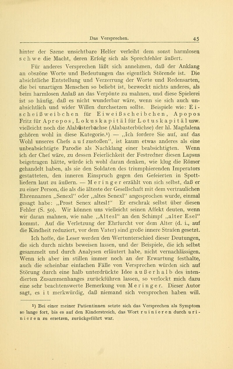 hinter der Szene unsichtbare Helfer verleiht dem sonst harmlosen s c h w e die Macht, deren Erfolg sich als Sprechfehler äußert. Für anderes Versprechen läßt sich annehmen, daß der Anklang an obszöne Worte und Bedeutungen das eigentlich Störende ist. Die absichtliche Entstellung und Verzerrung der Worte und Redensarten, die bei unartigen Menschen so beliebt ist, bezweckt nichts anderes, als beim harmlosen Anlaß an das Verpönte zu mahnen, und diese Spielerei ist so häufig, daß es nicht wunderbar wäre, wenn sie sich auch un- absichtlich und wider Willen durchsetzen sollte. Beispiele wie: E i - scheißweibchen für Eiweißscheibchen, Apopos Fritz für Apropos, Lokuskapitäl für Lotuskapitäl usw. vielleicht noch die Alabüsterbachse (Alabasterbüchse) der hl. Magdalena gehören wohl in diese Kategorie.^) — ,,Ich fordere Sie auf, auf das Wohl unseres Chefs auf zustoßen, ist kaum etwas anderes als eine unbeabsichtigte Parodie als Nachklang einer beabsichtigten. Wenn ich der Chef wäre, zu dessen Feierlichkeit der Festredner diesen Lapsus beigetragen hätte, würde ich wohl daran denken, wie klug die Römer gehandelt haben, als sie den Soldaten des triumphierenden Imperators gestatteten, den inneren Einspruch gegen den Gefeierten in Spott- liedern laut zu äußern. — Meringer erzählt von sich selbst, daß er zu einer Person, die als die älteste der Gesellschaft mit dem vertraulichen Ehrennamen ,,Senexr' oder ,,altes Senexl angesprochen wurde, einmal gesagt habe: ,,Prost Senex altesl! Er erschrak selbst über diesen Fehler (S. 50). Wir können uns vielleicht seinen Affekt deuten, wenn wir daran mahnen, wie nahe ,,Altesl an den Schimpf ,,alter Esel kommt. Auf die Verletzung der Ehrfurcht vor dem Alter (d. i., auf die Kindheit reduziert, vor dem Vater) sind große innere Strafen gesetzt. Ich hoffe, die Leser werden den Wertunterschied dieser Deutungen, die sich durch nichts beweisen lassen, und der Beispiele, die ich selbst gesammelt und durch Analysen erläutert habe, nicht vernachlässigen. Wenn ich aber im stillen immer noch an der Erwartung festhalte, auch die scheinbar einfachen Fälle von Versprechen würden sich auf Störung durch eine halb unterdrückte Idee außerhalb des inten- dierten Zusam.menhanges zurückführen lassen, so verlockt mich dazu eine sehr beachtenswerte Bemerkung von Meringer. Dieser Autor sagt, es i t merkwürdig, daß niemand sich versprochen haben will. 1) Bei einer meiner Patientinnen setzte sich das Versprechen als Symptom so lange fort, bis es auf den Kinderstreich, das Wort ruinieren durch uri- nieren zu ersetzen, zurückgeführt war.