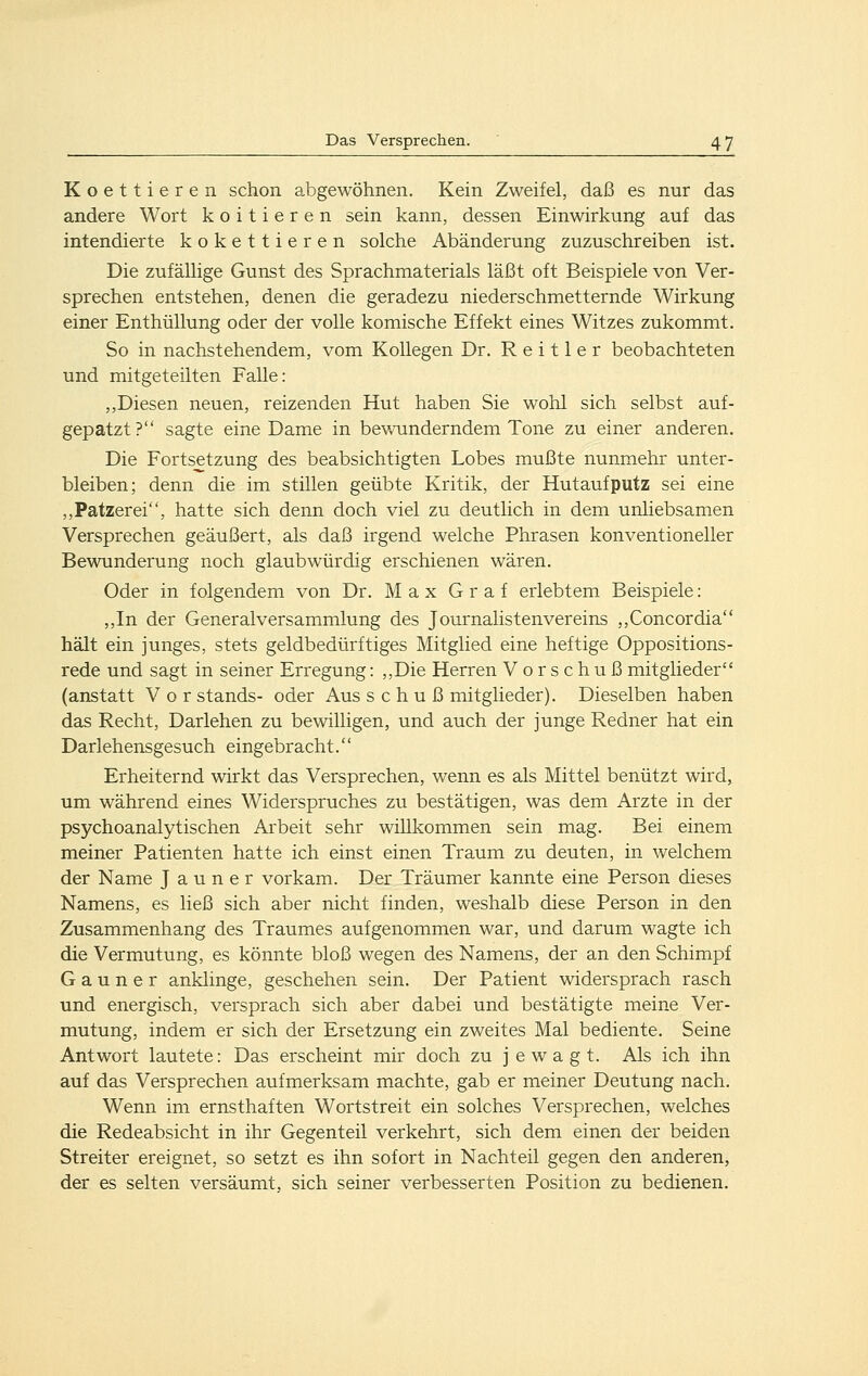 Koettieren schon abgewöhnen. Kein Zweifel, daß es nur das andere Wort koitieren sein kann, dessen Einwirkung auf das intendierte kokettieren solche Abänderung zuzuschreiben ist. Die zufällige Gunst des Sprachmaterials läßt oft Beispiele von Ver- sprechen entstehen, denen die geradezu niederschmetternde Wirkung einer Enthüllung oder der volle komische Effekt eines Witzes zukommt. So in nachstehendem, vom Kollegen Dr. R e i 11 e r beobachteten und mitgeteilten Falle: ,,Diesen neuen, reizenden Hut haben Sie wohl sich selbst auf- gepatzt? sagte eine Dame in bewunderndem Tone zu einer anderen. Die Fortsetzung des beabsichtigten Lobes mußte nunmehr unter- bleiben; denn die im stillen geübte Kritik, der Hutaufputz sei eine ,,Patzerei, hatte sich denn doch viel zu deutlich in dem unliebsamen Versprechen geäußert, als daß irgend welche Phrasen konventioneller Bewunderung noch glaubwürdig erschienen wären. Oder in folgendem von Dr. Max Graf erlebtem Beispiele: ,,In der Generalversammlung des Journalistenvereins ,,Concordia hält ein junges, stets geldbedürftiges Mitglied eine heftige Oppositions- rede und sagt in seiner Erregung: ,,Die Herren Vorschuß mitglieder (anstatt Vorstands- oder Ausschußmitglieder). Dieselben haben das Recht, Darlehen zu bewilligen, und auch der junge Redner hat ein Darlehensgesuch eingebracht. Erheiternd wirkt das Versprechen, wenn es als Mittel benützt wird» um während eines Widerspruches zu bestätigen, was dem Arzte in der psychoanalytischen Arbeit sehr willkommen sein mag. Bei einem meiner Patienten hatte ich einst einen Traum zu deuten, in welchem der Name J a u n e r vorkam. Der Träumer kannte eine Person dieses Namens, es ließ sich aber nicht finden, weshalb diese Person in den Zusammenhang des Traumes aufgenommen war, und darum wagte ich die Vermutung, es könnte bloß wegen des Namens, der an den Schimpf Gauner anklinge, geschehen sein. Der Patient widersprach rasch und energisch, versprach sich aber dabei und bestätigte meine Ver- mutung, indem er sich der Ersetzung ein zweites Mal bediente. Seine Antwort lautete: Das erscheint mir doch zu j e w a g t. Als ich ihn auf das Versprechen aufmerksam machte, gab er meiner Deutung nach. Wenn im ernsthaften Wortstreit ein solches Versprechen, welches die Redeabsicht in ihr Gegenteil verkehrt, sich dem einen der beiden Streiter ereignet, so setzt es ihn sofort in Nachteil gegen den anderen, der es selten versäumt, sich seiner verbesserten Position zu bedienen.