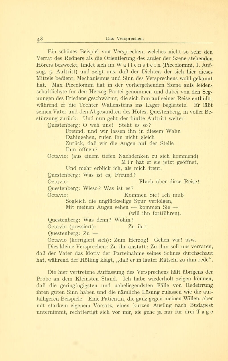 Ein schönes Beispiel von Versprechen, welches nicht so sehr den Verrat des Redners als die Orientierung des außer der Szene stehenden Hörers bezweckt, findet sich im Wallenstein (Piccolomini, I. Auf- zug, 5. Auftritt) und zeigt uns, daß der Dichter, der sich hier dieses Mittels bedient, Mechanismus und Sinn des Versprechens wohl gekannt hat. Max Piccolomini hat in der vorhergehenden Szene aufs leiden- schafthchste für den Herzog Partei genommen und dabei von den Seg- nungen des Friedens geschwärmt, die sich ihm auf seiner Reise enthüllt, während er die Tochter Wallensteins ins Lager begleitete. Er läßt seinen Vater und den Abgesandten des Hofes, Questenberg, in voller Be- stürzung zurück. Und nun geht der fünfte Auftritt weiter: Questenberg: O weh uns! Steht es so? Freund, und wir lassen ihn in diesem Wahn Dahingehen, rufen ihn nicht gleich Zurück, daß wir die Augen auf der Stelle Ihm öffnen? Octavio: (aus einem tiefen Nachdenken zu sich kommend) M i r hat er sie jetzt geöffnet. Und mehr erblick ich, als mich freut. Questenberg: Was ist es, Freund? Octavio: Fluch über diese Reise! Questenberg: Wieso ? Was ist es ? Octavio: Kommen Sie! Ich muß Sogleich die unglückselige Spur verfolgen, Mit meinen Augen sehen — kommen Sie — (will ihn fortführen). Questenberg: Was denn? Wohin? Octavio (pressiert): Zu ihr! Questenberg: Zu — Octavio (korrigiert sich): Zum Herzog! Gehen wir! usw. Dies kleine Versprechen: Zu ihr anstatt: Zu ihm soll uns verraten, daß der Vater das Motiv der Parteinahme seines Sohnes durchschaut hat, während der Höfling klagt, ,,daß er in lauter Rätseln zu ihm rede. Die hier vertretene Auffassung des Versprechens hält übrigens der Probe an dem Kleinsten Stand. Ich habe wiederholt zeigen können, daß die geringfügigsten und naheliegendsten Fälle von Redeirrung ihren guten Sinn haben und die nämliche Lösung zulassen wie die auf- fälligeren Beispiele. Eine Patientin, die ganz gegen meinen Willen, aber mit starkem eigenem Vorsatz, einen kurzen Ausflug nach Budapest unternimmt, rechtfertigt sich vor mir, sie gehe ja nur für drei Tage