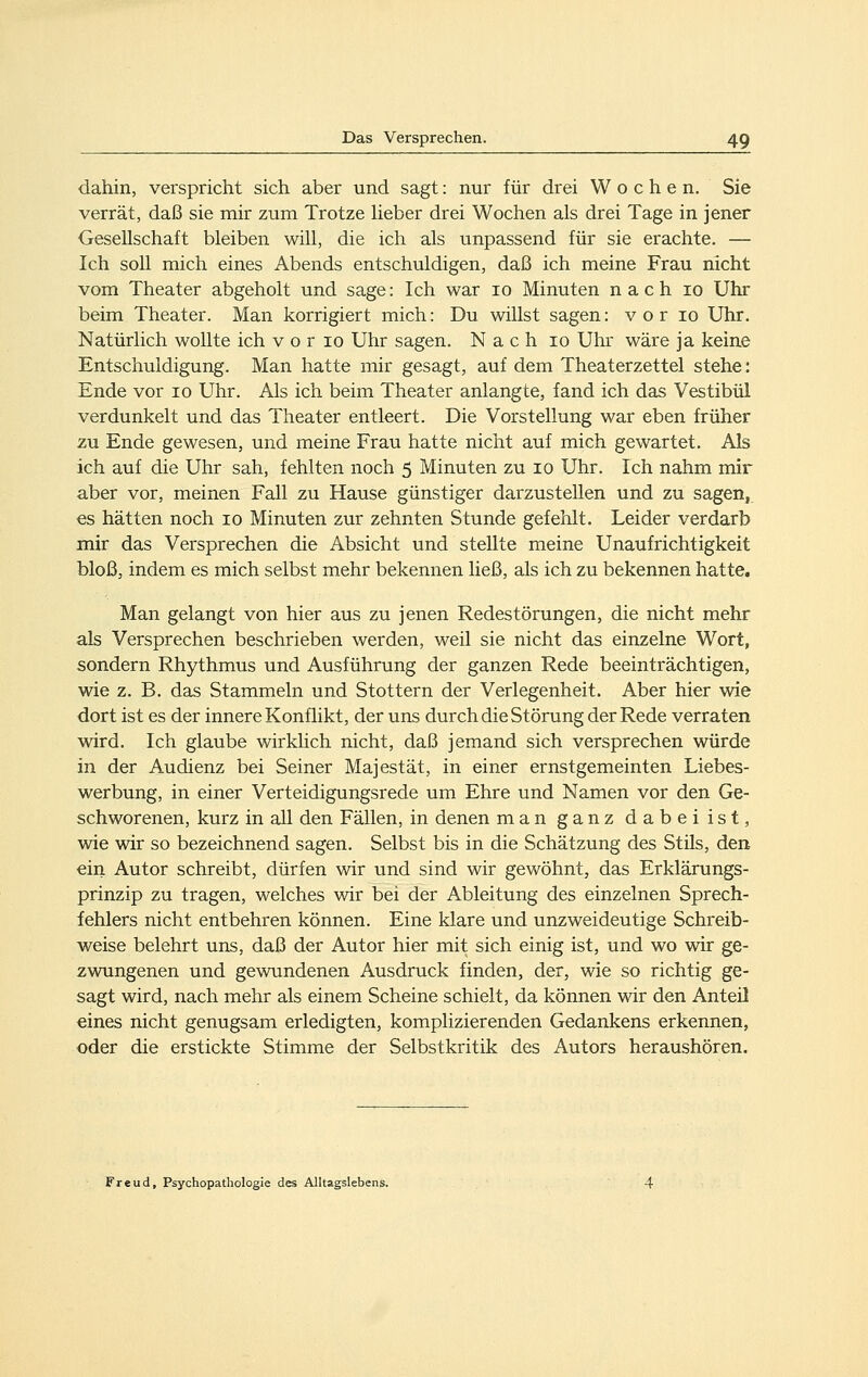 dahin, verspricht sich aber und sagt: nur für drei Wochen. Sie verrät, daß sie mir zum Trotze heber drei Wochen als drei Tage in jener Gesellschaft bleiben will, die ich als unpassend für sie erachte. — Ich soll mich eines Abends entschuldigen, daß ich meine Frau nicht vom Theater abgeholt und sage: Ich war 10 Minuten nach 10 Uhr beim Theater. Man korrigiert mich: Du willst sagen: v o r 10 Uhr. Natürlich wollte ich v o r 10 Uhr sagen. Nach 10 Uhr wäre ja keine Entschuldigung. Man hatte mir gesagt, auf dem Theaterzettel stehe: Ende vor 10 Uhr. Als ich beim Theater anlangte, fand ich das Vestibül verdunkelt und das Theater entleert. Die Vorstellung war eben früher zu Ende gewesen, und meine Frau hatte nicht auf mich gewartet. Als ich auf die Uhr sah, fehlten noch 5 Minuten zu 10 Uhr. Ich nahm mir aber vor, meinen Fall zu Hause günstiger darzustellen und zu sagen, es hätten noch 10 Minuten zur zehnten Stunde gefehlt. Leider verdarb mir das Versprechen die Absicht und stellte meine Unaufrichtigkeit bloß, indem es mich selbst mehr bekennen ließ, als ich zu bekennen hatte. Man gelangt von hier aus zu jenen Redestörungen, die nicht mehr als Versprechen beschrieben werden, weil sie nicht das einzelne Wort, sondern Rhythmus und Ausführung der ganzen Rede beeinträchtigen, wie z. B. das Stammeln und Stottern der Verlegenheit. Aber hier wie dort ist es der innere Konflikt, der uns durch die Störung der Rede verraten wird. Ich glaube wirklich nicht, daß jemand sich versprechen würde in der Audienz bei Seiner Majestät, in einer ernstgemeinten Liebes- werbung, in einer Verteidigungsrede um Ehre und Namen vor den Ge- schworenen, kurz in all den Fällen, in denen man ganz dabeiist, wie wir so bezeichnend sagen. Selbst bis in die Schätzung des Stils, den ein Autor schreibt, dürfen wir und sind wir gewöhnt, das Erklärungs- prinzip zu tragen, welches wir bei der Ableitung des einzelnen Sprech- fehlers nicht entbehren können. Eine klare und unzweideutige Schreib- weise belehrt uns, daß der Autor hier mit sich einig ist, und wo wir ge- zwungenen und gewundenen Ausdruck finden, der, wie so richtig ge- sagt wird, nach mehr als einem Scheine schielt, da können wir den Anteil eines nicht genugsam erledigten, komplizierenden Gedankens erkennen, oder die erstickte Stimme der Selbstkritik des Autors heraushören. Freud, Psychopathologie des Alltagslebens.