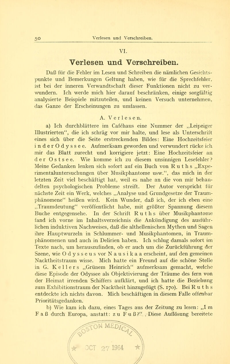 VI. Verlesen und Verschreiben. Daß für die Fehler im Lesen und Schreiben die nämUchen Gesichts- punkte und Bemerkungen Geltung haben, wie für die Sprechfehler, ist bei der inneren Verwandtschaft dieser Funktionen nicht zu ver- wundern. Ich werde mich hier darauf beschränken, einige sorgfältig analysierte Beispiele mitzuteilen, und keinen Versuch unternehmen, das Ganze der Erscheinungen zu umfassen. A. Verlesen. a) Ich durchblättere im Cafehaus eine Nummer der ,,Leipziger Illustrierten, die ich schräg vor mir halte, und lese als Unterschrift eines sich über die Seite erstreckenden Bildes: Eine Hochzeitsfeier inderOdyssee. Aufmerksam geworden und verwundert rücke ich mir das Blatt zurecht und korrigiere jetzt: Eine Hochzeitsfeier an der Ostsee. Wie komme ich zu diesem unsinnigen Lesefehler? Meine Gedanken lenken sich sofort auf ein Buch von Ruths ,,Expe- rimentaluntersuchungen über Musikphantome usw., das mich in der letzten Zeit viel beschäftigt hat, weil es nahe an die von mir behan- delten psychologischen Probleme streift. Der Autor verspricht für nächste Zeit ein Werk, welches ,,Analyse und Grundgesetze der Traum- phänomene heißen wird. Kein Wunder, daß ich, der ich eben eine ,,Traumdeutung veröffentlicht habe, mit größter Spannung diesem Buche entgegensehe. In der Schrift Ruths über Musikphantome fand ich vorne im Inhaltsverzeichnis die Ankündigung des ausführ- lichen induktiven Nachweises, daß die althellenischen Mythen und Sagen ihre Haupt wurzeln in Schlummer- und Musikphantomen, in Traum- phänomenen und auch in Delirien haben. Ich schlug damals sofort im Texte nach, um herauszufinden, ob er auch um die Zurückführung der Szene, wie Odysseus vor N a u s i k a a erscheint, auf den gemeinen Nacktheitstraum wisse. Mich hatte ein Freund auf die schöne Stelle in G. Kellers ,,Grünem Heinrich aufmerksam gemacht, welche diese Episode der Odyssee als Objektivierung der Träume des fern von der Heimat irrenden Schiffers aufklärt, und ich hatte die Beziehung zum Exhibitionstraum der Nacktheit hinzugefügt (S. 170). Bei Ruths entdeckte ich nichts davon. Mich beschäftigen in diesem Falle offenbar Prioritätsgedanken. b) Wie kam ich dazu, eines Tages aus der Zeitung zu lesen: ,,I m Faß durch Europa, anstatt: zu Fuß? .Diese Auflösung bereitete