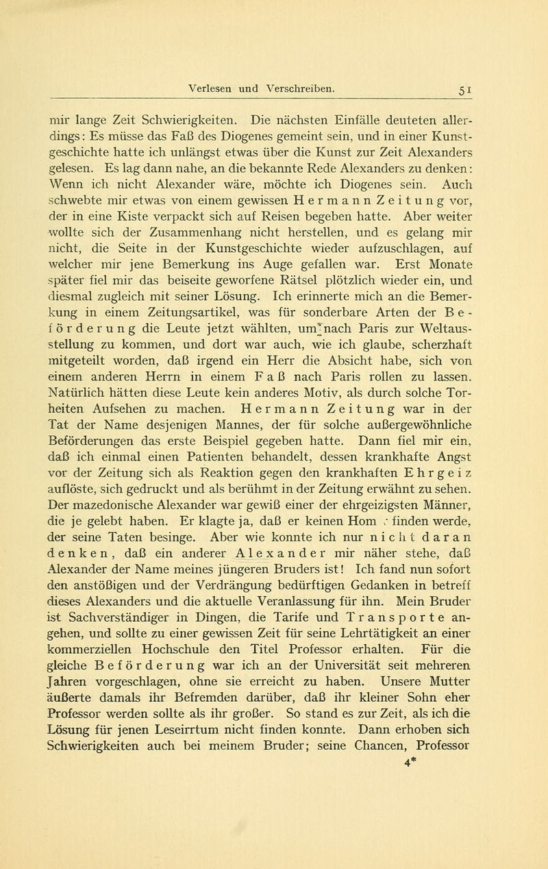 mir lange Zeit Schwierigkeiten. Die nächsten Einfälle deuteten aller- dings : Es müsse das Faß des Diogenes gemeint sein, und in einer Kunst- geschichte hatte ich unlängst etwas über die Kunst zur Zeit Alexanders gelesen. Es lag dann nahe, an die bekannte Rede Alexanders zu denken: Wenn ich nicht Alexander wäre, möchte ich Diogenes sein. Auch schwebte mir etwas von einem gewissen Hermann Zeitung vor, der in eine Kiste verpackt sich auf Reisen begeben hatte. Aber weiter wollte sich der Zusammenhang nicht herstellen, und es gelang mir nicht, die Seite in der Kunstgeschichte wieder aufzuschlagen, auf welcher mir jene Bemerkung ins Auge gefallen war. Erst Monate später fiel mir das beiseite geworfene Rätsel plötzlich wieder ein, und diesmal zugleich mit seiner Lösung. Ich erinnerte mich an die Bemer- kung in einem Zeitungsartikel, was für sonderbare Arten der B e - förderung die Leute jetzt wählten, um^nach Paris zur Weltaus- stellung zu kommen, und dort war auch, wie ich glaube, scherzhaft mitgeteilt worden, daß irgend ein Herr die Absicht habe, sich von einem anderen Herrn in einem Faß nach Paris rollen zu lassen. Natürlich hätten diese Leute kein anderes Motiv, als durch solche Tor- heiten Aufsehen zu machen. Hermann Zeitung war in der Tat der Name desjenigen Mannes, der für solche außergewöhnliche Beförderungen das erste Beispiel gegeben hatte. Dann fiel mir ein, daß ich einmal einen Patienten behandelt, dessen krankhafte Angst vor der Zeitung sich als Reaktion gegen den krankhaften Ehrgeiz auflöste, sich gedruckt und als berühmt in der Zeitung erwähnt zu sehen. Der mazedonische Alexander war gewiß einer der ehrgeizigsten Männer, die je gelebt haben. Er klagte ja, daß er keinen Hom ; finden werde, der seine Taten besinge. Aber wie konnte ich nur nicht daran denken, daß ein anderer Alexander mir näher stehe, daß Alexander der Name meines jüngeren Bruders ist! Ich fand nun sofort den anstößigen und der Verdrängung bedürftigen Gedanken in betreff dieses Alexanders und die aktuelle Veranlassung für ihn. Mein Bruder ist Sachverständiger in Dingen, die Tarife und Transporte an- gehen, und sollte zu einer gewissen Zeit für seine Lehrtätigkeit an einer kommerziellen Hochschule den Titel Professor erhalten. Für die gleiche Beförderung war ich an der Universität seit mehreren Jahren vorgeschlagen, ohne sie erreicht zu haben. Unsere Mutter äußerte damals ihr Befremden darüber, daß ihr kleiner Sohn eher Professor werden sollte als ihr großer. So stand es zur Zeit, als ich die Lösung für jenen Leseirrtum nicht finden konnte. Dann erhoben sich Schwierigkeiten auch bei meinem Bruder; seine Chancen, Professor 4*