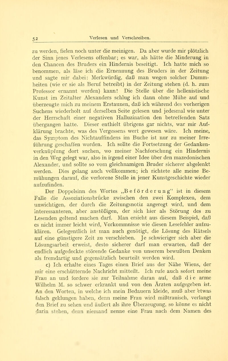 ZU werden, fielen noch unter die meinigen. Da aber wurde mir plötzlich der Sinn jenes Verlesens offenbar; es war, als hätte die Minderung in den Chancen des Bruders ein Hindernis beseitigt. Ich hatte mich so benommen, als läse ich die Ernennung des Bruders in der Zeitung und sagte mir dabei: Merkwürdig, daß man wegen solcher Dumm- heiten (wie er sie als Beruf betreibt) in der Zeitung stehen (d. h. zum Professor ernannt werden) kann! Die Stelle über die hellenistische Kunst im Zeitalter Alexanders schlug ich dann ohne Mühe auf und überzeugte mich zu meinem Erstaunen, daß ich während des vorherigen Suchens wiederholt auf derselben Seite gelesen und jedesmal wie unter der Herrschaft einer negativen Halluzination den betreffenden Satz übergangen hatte. Dieser enthielt übrigens gar nichts, war mir Auf- klärung brachte, was des Vergessens wert gewesen wäre. Ich meine, das S3Tiiptom des Nichtauffindens im Buche ist nur zu meiner Irre- führung geschaffen worden. Ich sollte die Fortsetzung der Gedanken- verknüpfung dort suchen, wo meiner Nachforschung ein Hindernis in den Weg gelegt war, also in irgend einer Idee über den mazedonischen Alexander, und sollte so vom gleichnamigen Bruder sicherer abgelenkt werden. Dies gelang auch vollkommen; ich richtete alle meine Be- mühungen darauf, die verlorene Stelle in jener Kunstgeschichte wieder aufzufinden. Der Doppelsinn des Wortes ,,B e f ö r d e r u n g ist in diesem Falle die Assoziationsbrücke zwischen den zwei Komplexen, dem unwichtigen, der durch die Zeitungsnotiz angeregt wird, und dem interessanteren, aber anstößigen, der sich hier als Störung des zu Lesenden geltend machen darf. Man ersieht aus diesem Beispiel, daß es nicht immer leicht wird, Vorkommnisse wie diesen Lesefehler aufzu- klären. Gelegentlich ist man auch genötigt, die Lösung des Rätsels auf eine günstigere Zeit zu verschieben. Je schwieriger sich aber die Lösungsarbeit erweist, desto sicherer darf man erwarten, daß der endhch aufgedeckte störende Gedanke von unserem bewußten Denken als fremdartig und gegensätzlich beurteilt werden wird. c) Ich erhalte eines Tages einen Brief aus der Nähe Wiens, der mir eine erschütternde Nachricht mitteilt. Ich rufe auch sofort meine Frau an und fordere sie zur Teilnahme daran auf, daß d i e arme Wilhelm M. so schwer erkrankt und von den Ärzten aufgegeben ist. An den Worten, in welche ich mein Bedauern kleide, muß aber 'etwas falsch geklungen haben, denn meine Frau wird mißtrauisch, verlangt den Brief zu sehen und äußert als ihre Überzeugung, so könne es nicht darin stehen, denn niemand nenne eine Frau nach dem Namen des