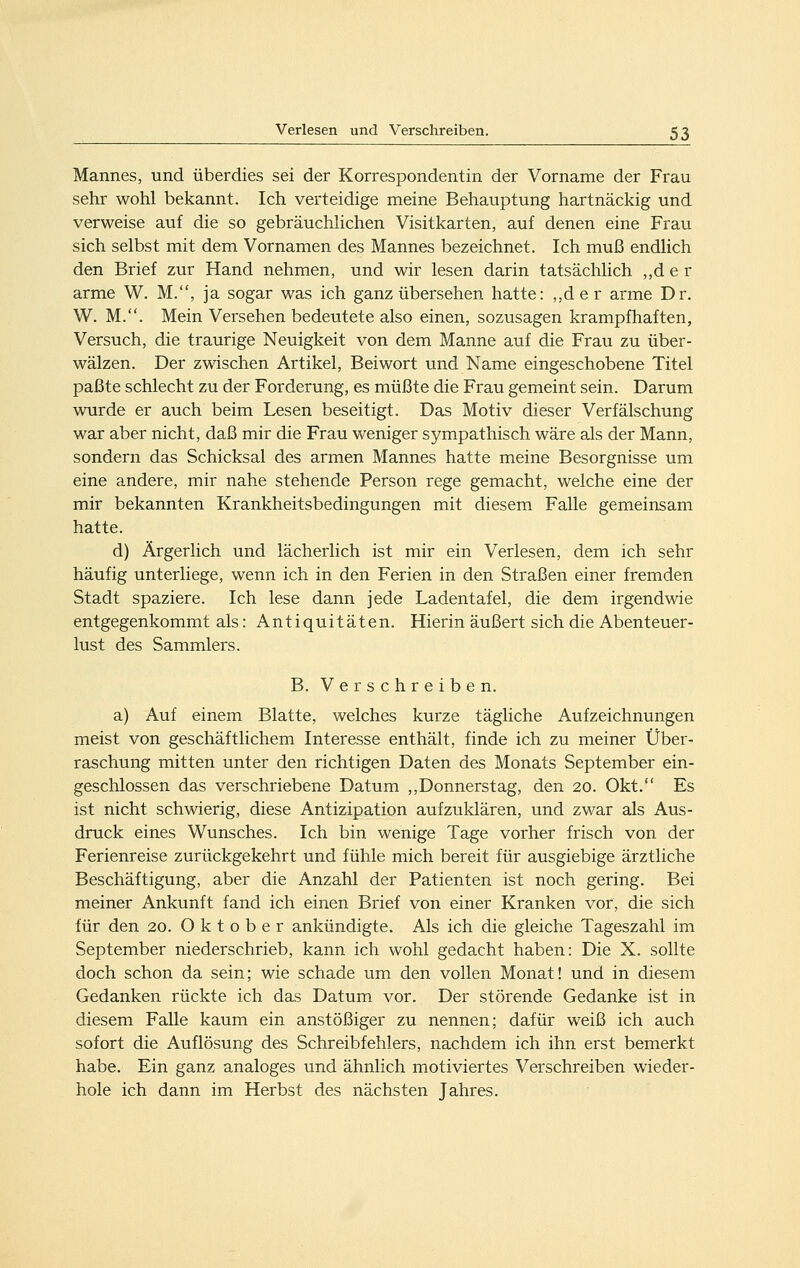 Mannes, und überdies sei der Korrespondentin der Vorname der Frau sehr wohl bekannt. Ich verteidige meine Behauptung hartnäckig und verweise auf die so gebräuchhchen Visitkarten, auf denen eine Frau sich selbst mit dem Vornamen des Mannes bezeichnet. Ich muß endlich den Brief zur Hand nehmen, und wir lesen darin tatsächlich ,,d e r arme W. M., ja sogar was ich ganz übersehen hatte: ,,d e r arme Dr. W. M.. Mein Versehen bedeutete also einen, sozusagen krampfhaften. Versuch, die traurige Neuigkeit von dem Manne auf die Frau zu über- wälzen. Der zwischen Artikel, Beiwort und Name eingeschobene Titel paßte schlecht zu der Forderung, es müßte die Frau gemeint sein. Darum wurde er auch beim Lesen beseitigt. Das Motiv dieser Verfälschung war aber nicht, daß mir die Frau weniger sympathisch wäre als der Mann, sondern das Schicksal des armen Mannes hatte meine Besorgnisse um eine andere, mir nahe stehende Person rege gemacht, welche eine der mir bekannten Krankheitsbedingungen mit diesem Falle gemeinsam hatte. d) Ärgerlich und lächerlich ist mir ein Verlesen, dem ich sehr häufig unterliege, wenn ich in den Ferien in den Straßen einer fremden Stadt spaziere. Ich lese dann jede Ladentafel, die dem irgendwie entgegenkommt als: Antiquitäten. Hierin äußert sich die Abenteuer- lust des Sammlers. B. Verschreiben. a) Auf einem Blatte, welches kurze tägliche Aufzeichnungen meist von geschäftlichem Interesse enthält, finde ich zu meiner Über- raschung mitten unter den richtigen Daten des Monats September ein- geschlossen das verschriebene Datum ,,Donnerstag, den 20. Okt. Es ist nicht schwierig, diese Antizipation aufzuklären, und zwar als Aus- druck eines Wunsches. Ich bin wenige Tage vorher frisch von der Ferienreise zurückgekehrt und fühle mich bereit für ausgiebige ärztliche Beschäftigung, aber die Anzahl der Patienten ist noch gering. Bei meiner Ankunft fand ich einen Brief von einer Kranken vor, die sich für den 20. Oktober ankündigte. Als ich die gleiche Tageszahl im September niederschrieb, kann ich wohl gedacht haben: Die X. sollte doch schon da sein; wie schade um den vollen Monat! und in diesem Gedanken rückte ich das Datum vor. Der störende Gedanke ist in diesem Falle kaum ein anstößiger zu nennen; dafür weiß ich auch sofort die Auflösung des Schreibfehlers, nachdem ich ihn erst bemerkt habe. Ein ganz analoges und ähnlich motiviertes Verschreiben wieder- hole ich dann im Herbst des nächsten Jahres.