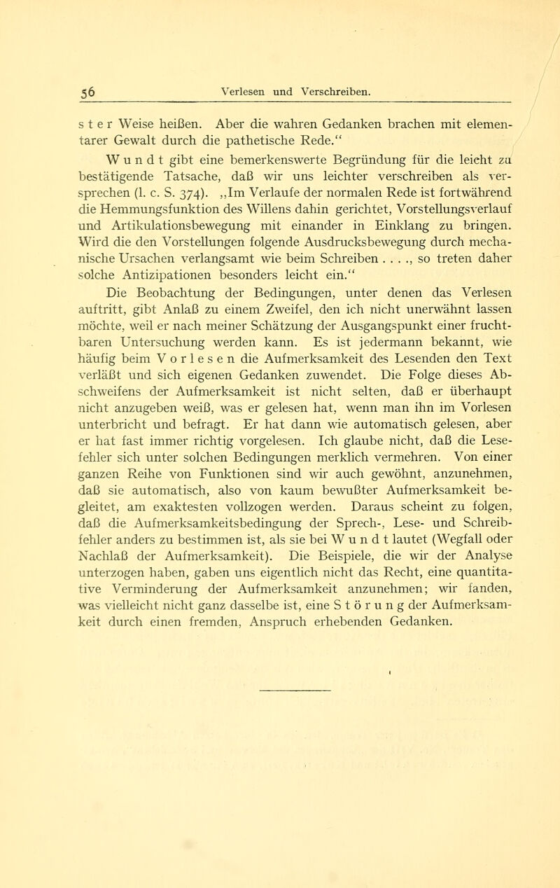 s t e r Weise heißen. Aber die wahren Gedanken brachen mit elemen- tarer Gewalt durch die pathetische Rede. W u n d t gibt eine bemerkenswerte Begründung für die leicht za bestätigende Tatsache, daß wir uns leichter verschreiben als ver- sprechen (1. c. S. 374). ,,Im Verlaufe der normalen Rede ist fortwährend die Hemmungsfunktion des Willens dahin gerichtet, Vorstellungsverlauf und Artikulationsbewegung mit einander in Einklang zu bringen. Wird die den Vorstellungen folgende Ausdrucksbewegung durch mecha- nische Ursachen verlangsamt wie beim Schreiben . . . ., so treten daher solche Antizipationen besonders leicht ein. Die Beobachtung der Bedingungen, unter denen das Verlesen auftritt, gibt Anlaß zu einem Zweifel, den ich nicht unerwähnt lassen möchte, weil er nach meiner Schätzung der Ausgangspunkt einer frucht- baren Untersuchung werden kann. Es ist jedermann bekannt, wie häufig beim Vorlesen die Aufmerksamkeit des Lesenden den Text verläßt und sich eigenen Gedanken zuwendet. Die Folge dieses Ab- schweifens der Aufmerksamkeit ist nicht selten, daß er überhaupt nicht anzugeben weiß, was er gelesen hat, wenn man ihn im Vorlesen unterbricht und befragt. Er hat dann wie automatisch gelesen, aber er hat fast immer richtig vorgelesen. Ich glaube nicht, daß die Lese- fehler sich unter solchen Bedingungen merklich vermehren. Von einer ganzen Reihe von Funktionen sind wir auch gewöhnt, anzunehmen, daß sie automatisch, also von kaum bewußter Aufmerksamkeit be- gleitet, am exaktesten vollzogen werden. Daraus scheint zu folgen, daß die Aufmerksamkeitsbedingung der Sprech-, Lese- und Schreib- fehler anders zu bestimmen ist, als sie bei W u n d t lautet (Wegfall oder Nachlaß der Aufmerksamkeit), Die Beispiele, die wir der Analyse unterzogen haben, gaben uns eigentlich nicht das Recht, eine quantita- tive Verminderung der Aufmerksamkeit anzunehmen; wir fanden, was vielleicht nicht ganz dasselbe ist, eine Störung der Aufmerksam- keit durch einen fremden, Anspruch erhebenden Gedanken.