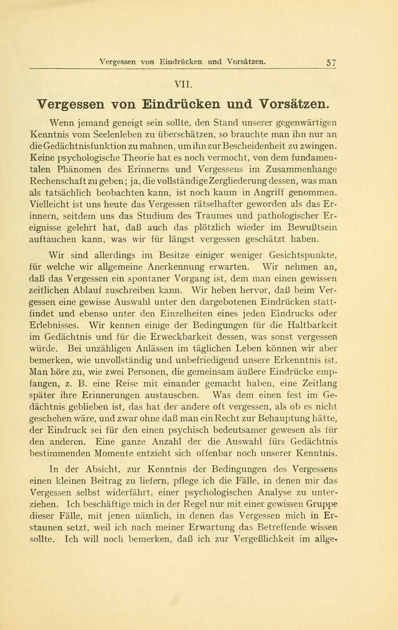 VII. Vergessen von Eindrücken und Vorsätzen. Wenn jemand geneigt sein sollte, den Stand unserer gegenwärtigen Kenntnis vom Seelenleben zu überschätzen, so brauchte man ihn nur an die Gedächtnisfunktion zu mahnen, um ihn zur Bescheidenheit zu zwingen. Keine psychologische Theorie hat es noch vermocht, von dem fundamen- talen Phänomen des Erinnerns und Vergessens im Zusammenhange Rechenschaf t zu geben; ja, die vollständige Zergliederung dessen, was man als tatsächlich beobachten kann, ist noch kaum in Angriff genommen. Vielleicht ist uns heute das Vergessen rätselhafter geworden als das Er- innern, seitdem uns das Studium des Traumes und pathologischer Er- eignisse gelehrt hat, daß auch das plötzlich wieder im Bewußtsein auftauchen kann, was wir für längst vergessen geschätzt haben. Wir sind allerdings im Besitze einiger weniger Gesichtspunkte, für welche wir allgemeine Anerkennung erwarten. Wir nehmen an, daß das Vergessen ein spontaner Vorgang ist, dem rhan einen gewissen zeitlichen Ablauf zuschreiben kann. Wir heben hervor, daß beim Ver- gessen eine gewisse Auswahl unter den dargebotenen Eindrücken statt- findet und ebenso unter den Einzelheiten eines jeden Eindrucks oder Erlebnisses. Wir kennen einige der Bedingungen für die Haltbarkeit im Gedächtnis und für die Erweckbarkeit dessen, was sonst vergessen würde. Bei unzähligen Anlässen im täglichen Leben können wir aber bemerken, wie unvollständig und unbefriedigend unsere Erkenntnis ist. Man höre zu, wie zwei Personen, die gemeinsam äußere Eindrücke emp- fangen, z. B. eine Reise mit einander gemacht haben, eine Zeitlang später ihre Erinnerungen austauschen. Was dem einen fest im Ge- dächtnis geblieben ist, das hat der andere oft vergessen, als ob es nicht geschehen wäre, und zwar ohne daß man ein Recht zur Behauptung hätte, der Eindruck sei für den einen psychisch bedeutsamer gewesen als für den anderen. Eine ganze Anzahl der die Auswahl fürs Gedächtnis bestimmenden Momente entzieht sich offenbar noch unserer Kenntnis. In der Absicht, zur Kenntnis der Bedingungen des Vergessens einen kleinen Beitrag zu liefern, pflege ich die Fälle, in denen mir das Vergessen selbst widerfährt, einer psychologischen Analyse zu unter- ziehen. Ich beschäftige mich in der Regel nur mit einer gewissen Gruppe dieser Fälle, mit jenen nämlich, in denen das Vergessen mich in Er- staunen setzt, weil ich nach meiner Erwartung das Betreffende wissen sollte. Ich will noch bemerken, daß ich zur Vergeßlichkeit im allger