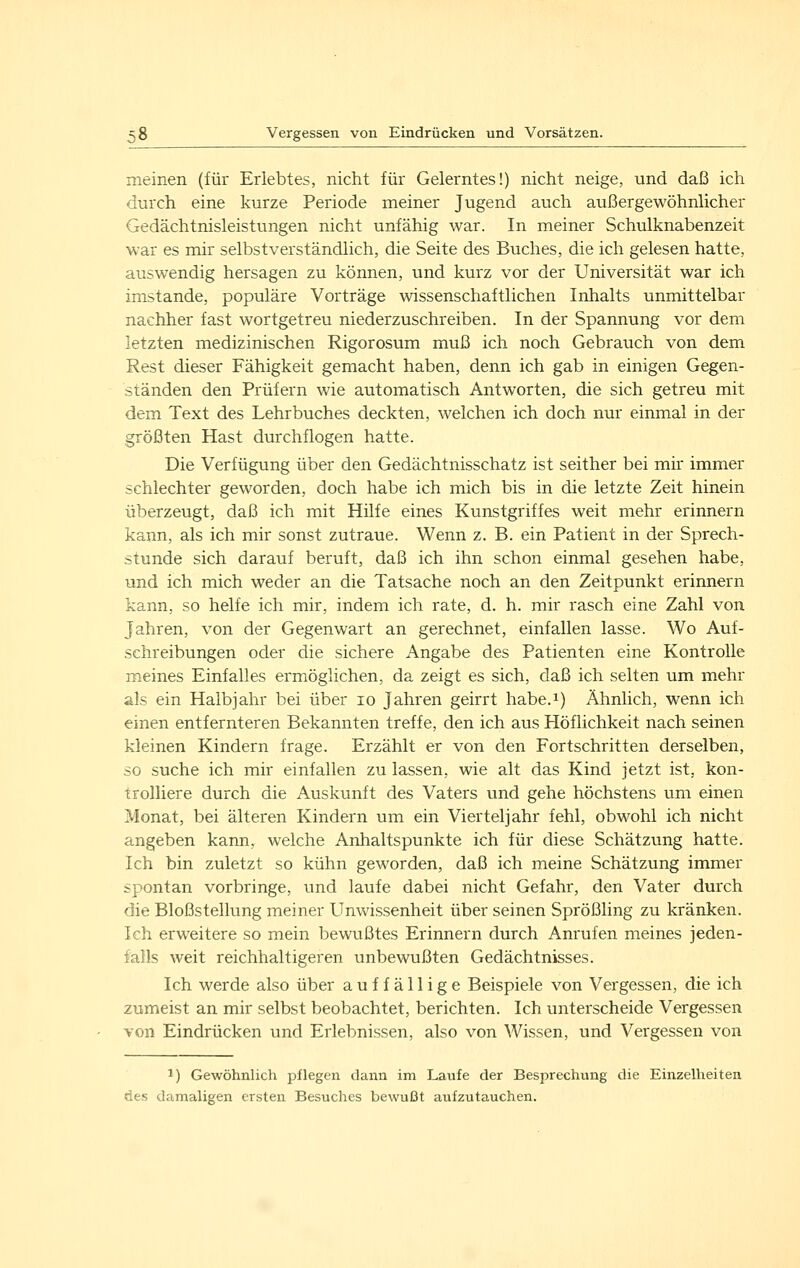 meinen (für Erlebtes, nicht für Gelerntes!) nicht neige, und daß ich durch eine kurze Periode meiner Jugend auch außergewöhnlicher Gedächtnisleistungen nicht unfähig war. In meiner Schulknabenzeit war es mir selbstverständlich, die Seite des Buches, die ich gelesen hatte, auswendig hersagen zu können, und kurz vor der Universität war ich imstande, populäre Vorträge wissenschaftlichen Inhalts unmittelbar nachher fast wortgetreu niederzuschreiben. In der Spannung vor dem letzten medizinischen Rigorosum muß ich noch Gebrauch von dem Rest dieser Fähigkeit gemacht haben, denn ich gab in einigen Gegen- ständen den Prüfern wie automatisch Antworten, die sich getreu mit dem Text des Lehrbuches deckten, welchen ich doch nur einmal in der größten Hast durchflogen hatte. Die Verfügung über den Gedächtnisschatz ist seither bei mir immer schlechter geworden, doch habe ich mich bis in die letzte Zeit hinein überzeugt, daß ich mit Hilfe eines Kunstgriffes weit mehr erinnern kann, als ich mir sonst zutraue. Wenn z. B. ein Patient in der Sprech- stunde sich darauf beruft, daß ich ihn schon einmal gesehen habe, und ich mich weder an die Tatsache noch an den Zeitpunkt erirmern kann, so helfe ich mir, indem ich rate, d. h. mir rasch eine Zahl von Jahren, von der Gegenwart an gerechnet, einfallen lasse. Wo Auf- schreibungen oder die sichere Angabe des Patienten eine Kontrolle meines Einfalles ermöglichen, da zeigt es sich, daß ich selten um mehr als ein Halbjahr bei über lo Jahren geirrt habe.i) Ähnlich, wenn ich einen entfernteren Bekannten treffe, den ich aus Höflichkeit nach seinen kleinen Kindern frage. Erzählt er von den Fortschritten derselben, so suche ich mir einfallen zu lassen, wie alt das Kind jetzt ist, kon- trolliere durch die Auskunft des Vaters und gehe höchstens um einen Monat, bei älteren Kindern um ein Vierteljahr fehl, obwohl ich nicht angeben kann, welche Anhaltspunkte ich für diese Schätzung hatte. Ich bin zuletzt so kühn geworden, daß ich meine Schätzung immer spontan vorbringe, und laufe dabei nicht Gefahr, den Vater durch die Bloßstellung meiner Unwissenheit über seinen Sprößling zu kränken. Ich erweitere so mein bewußtes Erinnern durch Anrufen meines jeden- falls weit reichhaltigeren unbewußten Gedächtnisses. Ich werde also über auffällige Beispiele von Vergessen, die ich zumeist an mir selbst beobachtet, berichten. Ich unterscheide Vergessen von Eindrücken und Erlebnissen, also von Wissen, und Vergessen von 1) Gewöhnlich pflegen dann im Laufe der Besprechung die Einzelheiten des damaligen ersten Besuches bewußt aufzutauchen.