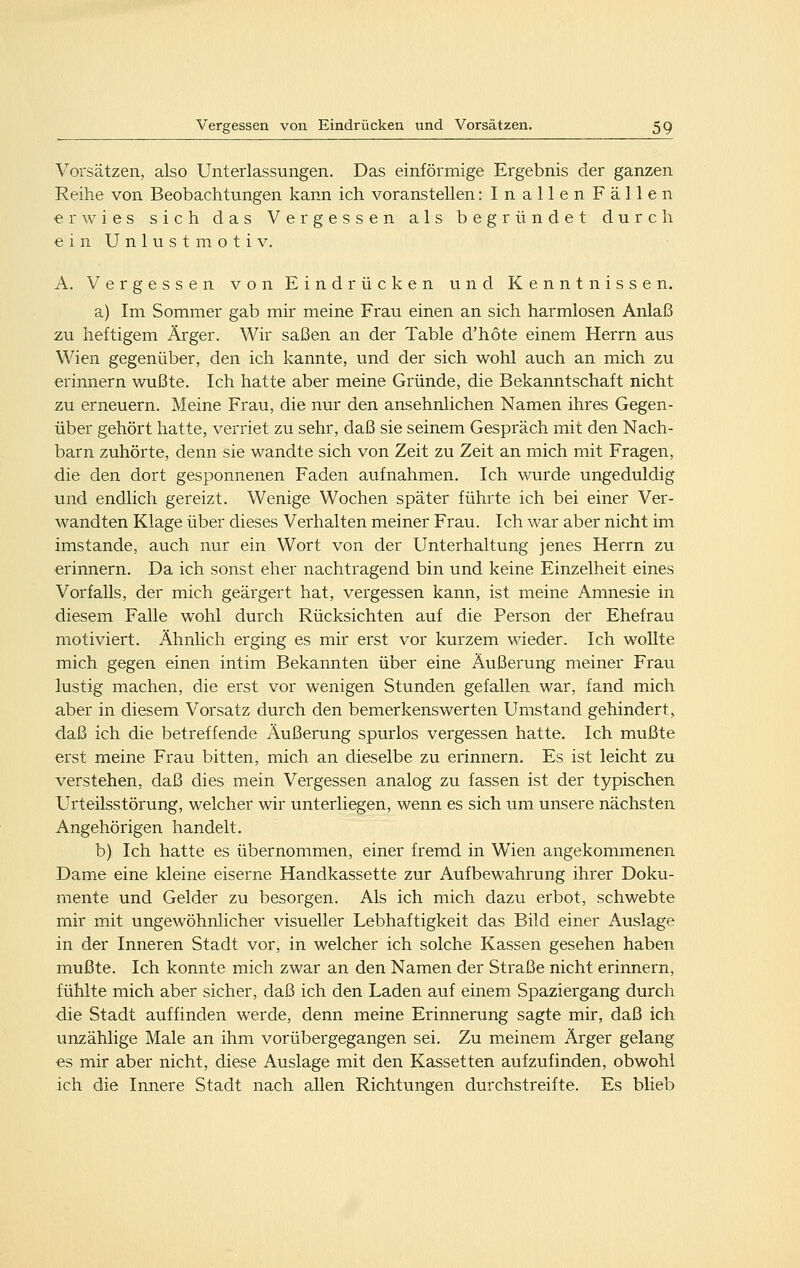 Vorsätzen, also Unterlassungen. Das einförmige Ergebnis der ganzen Reihe von Beobachtungen kann ich voranstellen :InallenFällen erwies sich das Vergessen als begründet durch einUnlust motiv. A. Vergessen von Eindrücken und Kenntnissen. a) Im Sommer gab mir meine Frau einen an sich harmlosen Anlaß zu heftigem Ärger. Wir saßen an der Table d'höte einem Herrn aus Wien gegenüber, den ich kannte, und der sich wohl auch an mich zu erinnern wußte. Ich hatte aber meine Gründe, die Bekanntschaft nicht zu erneuern. Meine Frau, die nur den ansehnlichen Namen ihres Gegen- über gehört hatte, verriet zu sehr, daß sie seinem Gespräch mit den Nach- barn zuhörte, denn sie wandte sich von Zeit zu Zeit an mich mit Fragen, die den dort gesponnenen Faden aufnahmen. Ich wurde ungeduldig und endlich gereizt. Wenige Wochen später führte ich bei einer Ver- wandten Klage über dieses Verhalten meiner Frau. Ich war aber nicht im imstande, auch nur ein Wort von der Unterhaltung jenes Herrn zu erinnern. Da ich sonst eher nachtragend bin und keine Einzelheit eines Vorfalls, der mich geärgert hat, vergessen kann, ist meine Amnesie in diesem Falle wohl durch Rücksichten auf die Person der Ehefrau motiviert. Ähnlich erging es mir erst vor kurzem wieder. Ich wollte mich gegen einen intim Bekannten über eine Äußerung meiner Frau lustig machen, die erst vor wenigen Stunden gefallen war, fand mich aber in diesem Vorsatz durch den bemerkenswerten Umstand gehindert, daß ich die betreffende Äußerung spurlos vergessen hatte. Ich mußte erst meine Frau bitten, mich an dieselbe zu erinnern. Es ist leicht zu verstehen, daß dies mein Vergessen analog zu fassen ist der typischen Urteilsstörung, welcher wir unterliegen, wenn es sich um unsere nächsten Angehörigen handelt. b) Ich hatte es übernommen, einer fremd in Wien angekommenen Dame eine kleine eiserne Handkassette zur Aufbewahrung ihrer Doku- mente und Gelder zu besorgen. Als ich mich dazu erbot, schwebte mir mit ungewöhnlicher visueller Lebhaftigkeit das Bild einer Auslage in der Inneren Stadt vor, in welcher ich solche Kassen gesehen haben mußte. Ich konnte mich zwar an den Namen der Straße nicht erinnern, fühlte mich aber sicher, daß ich den Laden auf einem Spaziergang durch die Stadt auffinden werde, denn meine Erinnerung sagte mir, daß ich unzählige Male an ihm vorübergegangen sei. Zu meinem Ärger gelang es mir aber nicht, diese Auslage mit den Kassetten aufzufinden, obwohl ich die Innere Stadt nach allen Richtungen durchstreifte. Es blieb