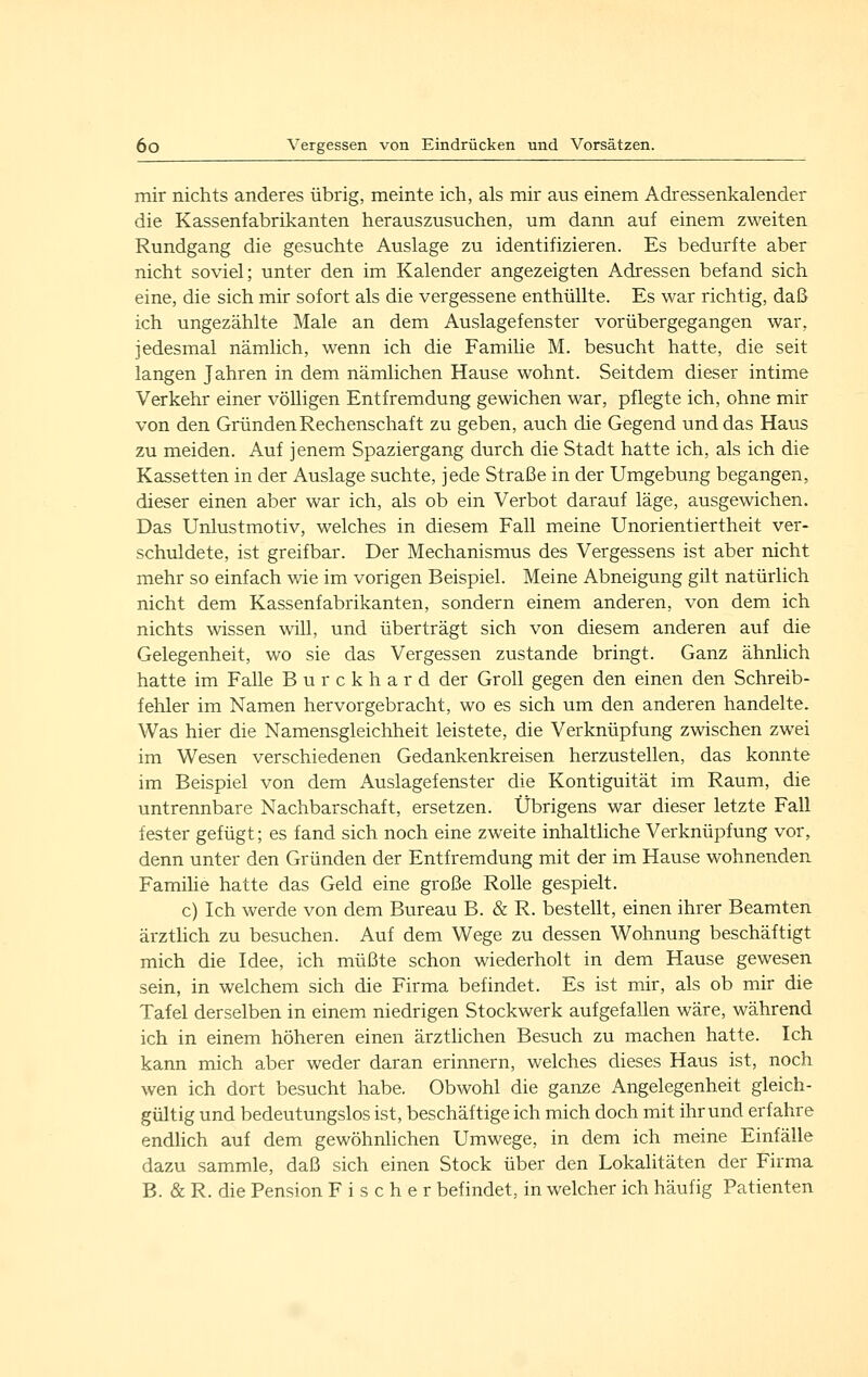 mir nichts anderes übrig, meinte ich, als mir aus einem Adressenkalender die Kassenfabrikanten herauszusuchen, um dann auf einem zweiten Rundgang die gesuchte Auslage zu identifizieren. Es bedurfte aber nicht soviel; unter den im Kalender angezeigten Adressen befand sich eine, die sich mir sofort als die vergessene enthüllte. Es war richtig, daß ich ungezählte Male an dem Auslagefenster vorübergegangen war, jedesmal nämlich, wenn ich die Familie M. besucht hatte, die seit langen Jahren in dem nämlichen Hause wohnt. Seitdem dieser intime Verkehr einer völligen Entfremdung gewichen war, pflegte ich, ohne mir von den Gründen Rechenschaft zu geben, auch die Gegend und das Haus zu meiden. Auf jenem Spaziergang durch die Stadt hatte ich, als ich die Kassetten in der Auslage suchte, jede Straße in der Umgebung begangen, dieser einen aber war ich, als ob ein Verbot darauf läge, ausgewichen. Das Unlustmotiv, welches in diesem Fall meine Unorientiertheit ver- schuldete, ist greifbar. Der Mechanismus des Vergessens ist aber nicht mehr so einfach wie im vorigen Beispiel. Meine Abneigung gilt natürlich nicht dem Kassenfabrikanten, sondern einem anderen, von dem ich nichts wissen will, und überträgt sich von diesem anderen auf die Gelegenheit, wo sie das Vergessen zustande bringt. Ganz ähnlich hatte im Falle Burckhard der Groll gegen den einen den Schreib- fehler im Namen hervorgebracht, wo es sich um den anderen handelte. Was hier die Namensgleichheit leistete, die Verknüpfung zwischen zwei im Wesen verschiedenen Gedankenkreisen herzustellen, das konnte im Beispiel von dem Auslagefenster die Kontiguität im Raum, die untrennbare Nachbarschaft, ersetzen. Übrigens war dieser letzte Fall fester gefügt; es fand sich noch eine zweite inhaltliche Verknüpfung vor, denn unter den Gründen der Entfremdung mit der im Hause wohnenden Famihe hatte das Geld eine große Rolle gespielt. c) Ich werde von dem Bureau B. & R. bestellt, einen ihrer Beamten ärztlich zu besuchen. Auf dem Wege zu dessen Wohnung beschäftigt mich die Idee, ich müßte schon wiederholt in dem Hause gewesen sein, in welchem sich die Firma befindet. Es ist mir, als ob mir die Tafel derselben in einem niedrigen Stockwerk aufgefallen wäre, während ich in einem höheren einen ärzthchen Besuch zu machen hatte. Ich kann mich aber weder daran erinnern, welches dieses Haus ist, noch wen ich dort besucht habe. Obwohl die ganze Angelegenheit gleich- gültig und bedeutungslos ist, beschäftige ich mich doch mit ihr und erfahre endlich auf dem gewöhnlichen Umwege, in dem ich meine Einfälle dazu sammle, daß sich einen Stock über den Lokalitäten der Firma B. & R. die Pension Fischer befindet, in welcher ich häufig Patienten