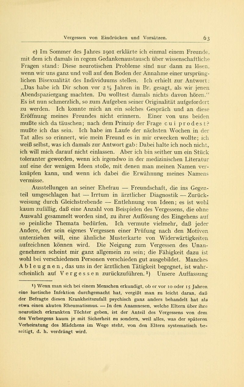 e) Im Sommer des Jahres 1901 erklärte ich einmal einem Freunde, mit dem ich damals in regem Gedankenaustausch über wissenschafthche Fragen stand: Diese neurotischen Probleme sind nur dann zu lösen, wenn wir uns ganz und voll auf den Boden der Annahme einer ursprüng- lichen Bisexualität des Individuums stellen. Ich erhielt zur Antwort : „Das habe ich Dir schon vor 2 1/2 Jahren in Er. gesagt, als wir jenen Abendspaziergang machten. Du wolltest damals nichts davon hören. Es ist nun schmerzlich, so zum Aufgeben seiner Originalität aufgefordert zu werden. Ich konnte mich an ein solches Gespräch und an diese Eröffnung meines Freundes nicht erinnern. Einer von uns beiden mußte sich da täuschen; nach dem Prinzip der Frage cui prodest? mußte ich das sein. Ich habe im Laufe der nächsten Wochen in der Tat alles so erinnert, wie mein Freund es in mir erwecken wollte; ich weiß selbst, was ich damals zur Antwort gab: Dabei halte ich noch nicht, ich will mich darauf nicht einlassen. Aber ich bin seither um ein Stück toleranter geworden, wenn ich irgendwo in der medizinischen Literatur auf eine der wenigen Ideen stoße, mit denen man meinen Namen vei- knüpfen kann, und wenn ich dabei die Erwähnung meines Namens vermisse. Ausstellungen an seiner Ehefrau — Freundschaft, die ins Gegen- teil umgeschlagen hat — Irrtum in ärztlicher Diagnostik — Zurück- weisung durch Gleichstrebende — Entlehnung von Ideen; es ist w^ohl kaum zufällig, daß eine Anzahl von Beispielen des Vergessens, die ohne Auswahl gesammelt worden sind, zu ihrer Auflösung des Eingehens auf so peinHche Themata bedürfen. Ich vermute vielmehr, daß jeder Andere, der sein eigenes Vergessen einer Prüfung nach den Motiven unterziehen will, eine ähnliche Musterkarte von Widerwärtigkeiten aufzeichnen können wird. Die Neigung zum Vergessen des Unan- genehmen scheint mir ganz allgemein zu sein; die Fähigkeit dazu ist wohl bei verschiedenen Personen verschieden gut ausgebildet. Manches Ableugnen, das uns in der ärztlichen Tätigkeit begegnet, ist wahr- scheinlich auf Vergessen zurückzuführen, i) Unsere Auffassung' 1) Wenn man sich bei einem Menschen erkundigt, ob er vor 10 oder 15 Jahrea eine luetische Infektion durchgemacht hat, vergißt man zu leicht daran, daß der Befragte diesen Krankheitszufall psychisch ganz anders behandelt hat als etwa einen akuten Rheumatismus. — In den Anamnesen, welche Eltern über ihre neurotisch erkrankten Töchter geben, ist der Anteil des Vergessens von dem des Verbergens kaum je mit Sicherheit zu sondern, weil alles, was der späterem Verheiratung des Mädchens im Wege steht, von den Eltern systematisch be- seitigt, d. h. verdrängt wird.