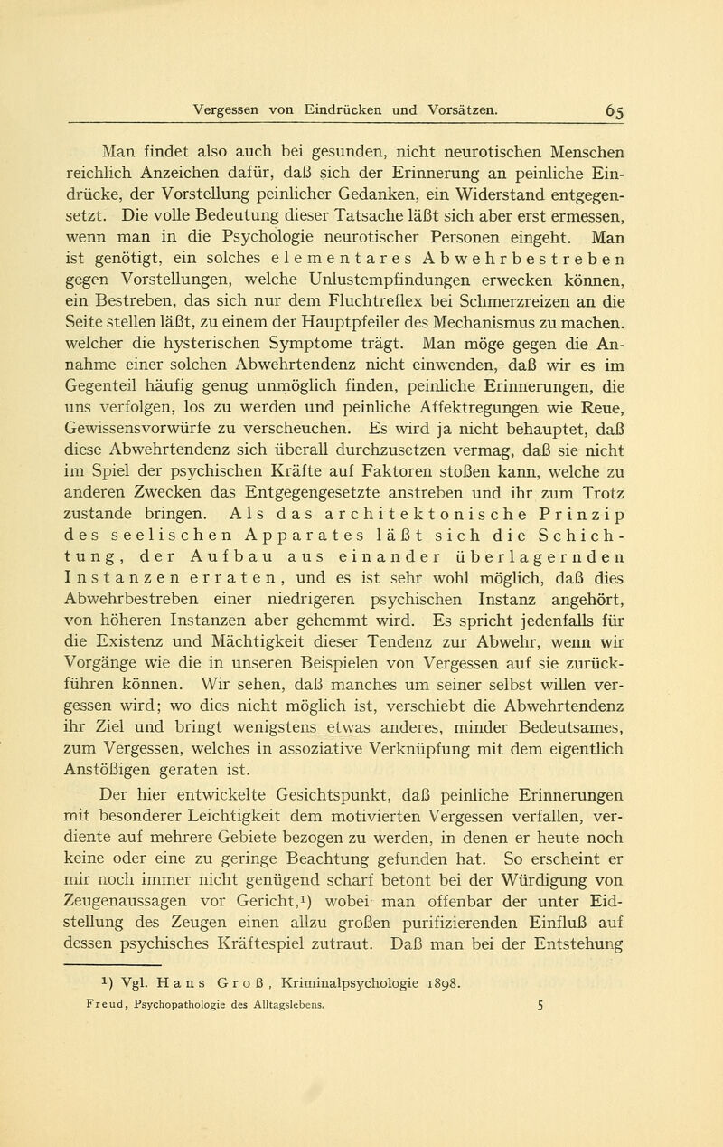 Man findet also auch bei gesunden, nicht neurotischen Menschen reichlich Anzeichen dafür, daß sich der Erinnerung an peinliche Ein- drücke, der Vorstellung peinlicher Gedanken, ein Widerstand entgegen- setzt. Die volle Bedeutung dieser Tatsache läßt sich aber erst ermessen, wenn man in die Psychologie neurotischer Personen eingeht. Man ist genötigt, ein solches elementares Abwehrbestreben gegen Vorstellungen, welche Unlustempfindungen erwecken können, ein Bestreben, das sich nur dem Fluchtreflex bei Schmerzreizen an die Seite stellen läßt, zu einem der Hauptpfeiler des Mechanismus zu machen, welcher die hysterischen Symptome trägt. Man möge gegen die An- nahme einer solchen Abwehrtendenz nicht einwenden, daß wir es im Gegenteil häufig genug unmöglich finden, peinliche Erinnerungen, die uns verfolgen, los zu werden und peinliche Affektregungen wie Reue, Gewissensvorwürfe zu verscheuchen. Es wird ja nicht behauptet, daß diese Abwehrtendenz sich überall durchzusetzen vermag, daß sie nicht im Spiel der psychischen Kräfte auf Faktoren stoßen kann, welche zu anderen Zwecken das Entgegengesetzte anstreben und ihr zum Trotz zustande bringen. Als das architektonische Prinzip des seelischen Apparates läßt sich die Schich- tung, der Aufbau aus einander überlagernden Instanzen erraten, und es ist sehr wohl möglich, daß dies Abwehrbestreben einer niedrigeren psychischen Instanz angehört, von höheren Instanzen aber gehemmt wird. Es spricht jedenfalls für die Existenz und Mächtigkeit dieser Tendenz zur Abwehr, wenn wir Vorgänge wie die in unseren Beispielen von Vergessen auf sie zurück- führen können. Wir sehen, daß manches um seiner selbst willen ver- gessen wird; wo dies nicht möglich ist, verschiebt die Abwehrtendenz ihr Ziel und bringt wenigstens etwas anderes, minder Bedeutsames, zum Vergessen, welches in assoziative Verknüpfung mit dem eigentüch Anstößigen geraten ist. Der hier entwickelte Gesichtspunkt, daß peinliche Erinnerungen mit besonderer Leichtigkeit dem motivierten Vergessen verfallen, ver- diente auf mehrere Gebiete bezogen zu werden, in denen er heute noch keine oder eine zu geringe Beachtung gefunden hat. So erscheint er mir noch immer nicht genügend scharf betont bei der Würdigung von Zeugenaussagen vor Gericht, 1) wobei man offenbar der unter Eid- stellung des Zeugen einen allzu großen purifizierenden Einfluß auf dessen psychisches Kräftespiel zutraut. Daß man bei der Entstehung 1) Vgl. Hans Groß, Kriminalpsychologie li Freud, Psychopathologie des Alltagslebens.