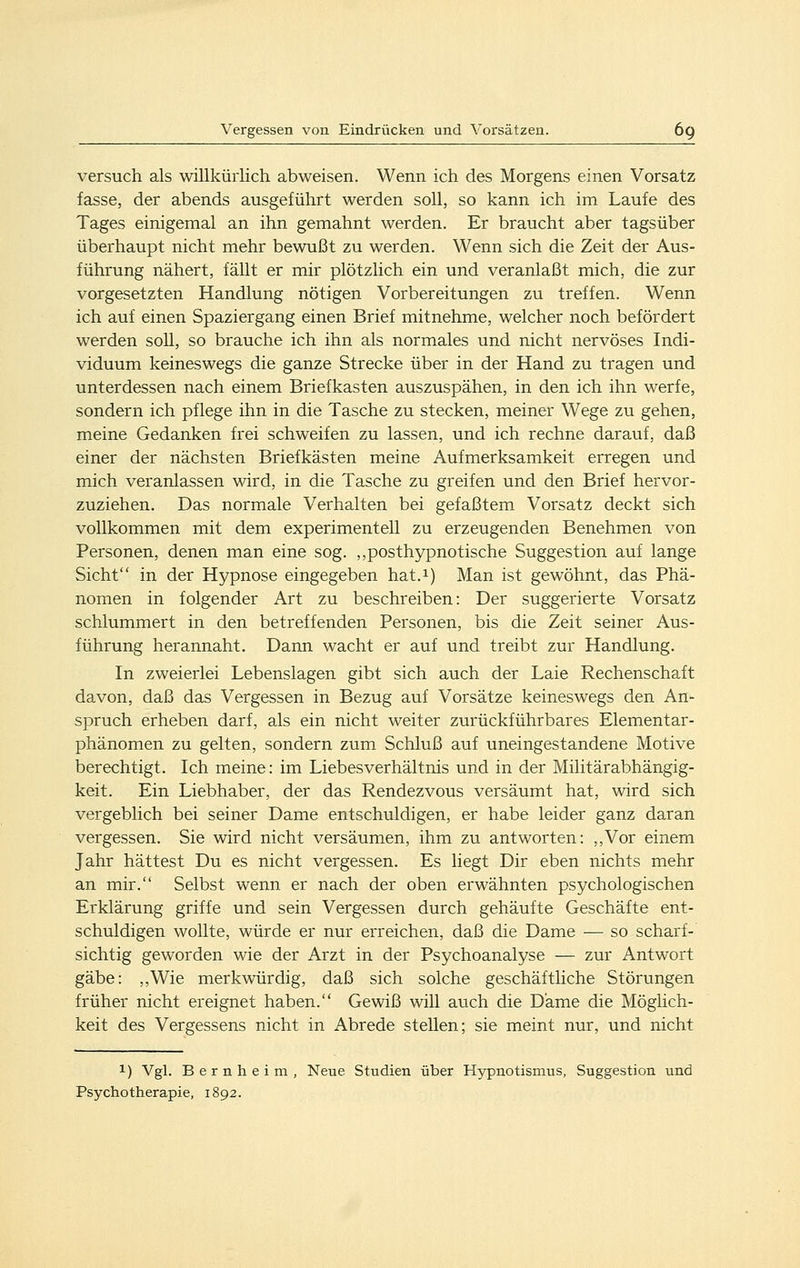 versuch als willkürlich abweisen. Wenn ich des Morgens einen Vorsatz fasse, der abends ausgeführt werden soll, so kann ich im Laufe des Tages einigemal an ihn gemahnt werden. Er braucht aber tagsüber überhaupt nicht mehr bewußt zu werden. Wenn sich die Zeit der Aus- führung nähert, fällt er mir plötzlich ein und veranlaßt mich, die zur vorgesetzten Handlung nötigen Vorbereitungen zu treffen. Wenn ich auf einen Spaziergang einen Brief mitnehme, welcher noch befördert werden soll, so brauche ich ihn als normales und nicht nervöses Indi- viduum keineswegs die ganze Strecke über in der Hand zu tragen und unterdessen nach einem Briefkasten auszuspähen, in den ich ihn werfe, sondern ich pflege ihn in die Tasche zu stecken, meiner Wege zu gehen, meine Gedanken frei schweifen zu lassen, und ich rechne darauf, daß einer der nächsten Briefkästen meine Aufmerksamkeit erregen und mich veranlassen wird, in die Tasche zu greifen und den Brief hervor- zuziehen. Das normale Verhalten bei gefaßtem Vorsatz deckt sich vollkommen mit dem experimentell zu erzeugenden Benehmen von Personen, denen man eine sog. ,,posthypnotische Suggestion auf lange Sicht in der Hypnose eingegeben hat.i) Man ist gewöhnt, das Phä- nomen in folgender Art zu beschreiben: Der suggerierte Vorsatz schlummert in den betreffenden Personen, bis die Zeit seiner Aus- führung herannaht. Dann wacht er auf und treibt zur Handlung. In zweierlei Lebenslagen gibt sich auch der Laie Rechenschaft davon, daß das Vergessen in Bezug auf Vorsätze keineswegs den An- spruch erheben darf, als ein nicht weiter zurückführbares Elementar- phänomen zu gelten, sondern zum Schluß auf uneingestandene Motive berechtigt. Ich meine: im Liebesverhältnis und in der Militärabhängig- keit. Ein Liebhaber, der das Rendezvous versäumt hat, wird sich vergeblich bei seiner Dame entschuldigen, er habe leider ganz daran vergessen. Sie wird nicht versäumen, ihm zu antworten: ,,Vor einem Jahr hättest Du es nicht vergessen. Es liegt Dir eben nichts mehr an mir. Selbst wenn er nach der oben erwähnten psychologischen Erklärung griffe und sein Vergessen durch gehäufte Geschäfte ent- schuldigen wollte, würde er nur erreichen, daß die Dame — so scharf- sichtig geworden wie der Arzt in der Psychoanalyse — zur Antwort gäbe: ,,Wie merkwürdig, daß sich solche geschäftHche Störungen früher nicht ereignet haben. Gewiß will auch die Dame die Möglich- keit des Vergessens nicht in Abrede stellen; sie meint nur, und nicht 1) Vgl. Bernheim, Neue Studien über Hypnotismus, Suggestion und Psychotherapie, 1892.
