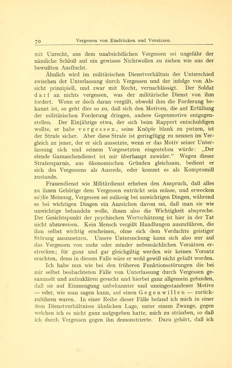 mit Unrecht, aus dem unabsichtlichen Vergessen sei ungefähr der nämhche Schluß auf ein gewisses Nichtwollen zu ziehen wie aus der bewußten Ausflucht. ÄhnHch wird im mihtärischen Dienstverhältnis der Unterschied zwischen der Unterlassung durch Vergessen und der infolge von Ab- sicht prinzipiell, und zwar mit Recht, vernachlässigt. Der Soldat darf an nichts vergessen, was der militärische Dienst von ihm fordert. Wenn er doch daran vergißt, obwohl ihm die Forderung be- kannt ist, so geht dies so zu, daß sich den Motiven, die auf Erfüllung der militärischen Forderung dringen, andere Gegenmotive entgegen- stellen. Der Einjährige etwa, der sich beim Rapport entschuldigen wollte, er habe vergessen, seine Knöpfe blank zu putzen, ist der Strafe sicher. Aber diese Strafe ist geringfügig zu nennen im Ver- gleich zu jener, der er sich aussetzte, wenn er das Motiv seiner Unter- lassung sich und seinem Vorgesetzten eingestehen würde: ,,Der elende Gamaschendienst ist mir überhaupt zuwider. Wegen dieser Strafersparnis, aus ökonomischen Gründen gleichsam, bedient er sich des Vergessens als Ausrede, oder kommt es als Kompromiß zustande. Frauendienst wie Militärdienst erheben den Anspruch, daß alles zu ihnen Gehörige dem Vergessen entrückt sein müsse, und erwecken so'^die Meinung, Vergessen sei zulässig bei unwichtigen Dingen, während es bei wichtigen Dingen ein Anzeichen davon sei, daß man sie wie unwichtige behandeln wolle, ihnen also die Wichtigkeit abspreche. Der Gesichtspunkt der psychischen Wertschätzung ist hier in der Tat nicht abzuweisen. Kein Mensch vergißt Handlungen auszuführen, die ihm selbst wichtig erscheinen, ohne sich dem Verdachte geistiger Störung auszusetzen. Unsere Untersuchung kann sich also nur auf das Vergessen von mehr oder minder nebensächlichen Vorsätzen er- strecken; für ganz und gar gleichgiltig werden wir keinen Vorsatz erachten, denn in diesem Falle wäre er wohl gewiß nicht gefaßt worden. Ich habe nun wie bei den früheren Funktionsstörungen die bei mir selbst beobachteten Fälle von Unterlassung durch Vergessen ge- sammelt und aufzuklären gesucht und hierbei ganz allgemein gefunden, daß sie auf Einmengung unbekannter und uneingestandener Motive — oder, wie man sagen kann, auf einen Gegenwillen — zurück- zuführen waren. In einer Reihe dieser Fälle befand ich mich in einer dem Dienstverhältnisse ähnlichen Lage, unter einem Zwange, gegen welchen ich es nicht ganz aufgegeben hatte, mich zu sträuben, so daß ich durch Vergessen gegen ihn demonstrierte. Dazu gehört, daß ich