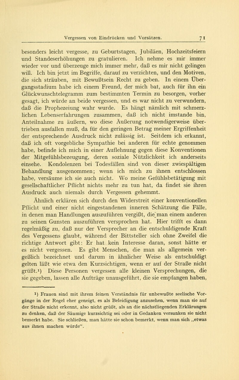besonders leicht vergesse, zu Geburtstagen, Jubiläen, Hochzeitsfeiern und Standeserhöhungen zu gratulieren. Ich nehme es mir immer wieder vor und überzeuge mich immer mehr, daß es mir nicht gelingen will. Ich bin jetzt im Begriffe, darauf zu verzichten, und den Motiven, die sich sträuben, mit Bewußtsein Recht zu geben. In einem Über- gangsstadium habe ich einem Freund, der mich bat, auch für ihn ein Glückwunschtelegramm zum bestimmten Termin zu besorgen, vorher gesagt, ich würde an beide vergessen, und es war nicht zu verwundern, daß die Prophezeiung wahr wurde. Es hängt nämhch mit schmerz- lichen Lebenserfahrungen zusammen, daß ich nicht imstande bin, Anteilnahme zu äußern, wo diese Äußerung notwendigerweise über- trieben ausfallen muß, da für den geringen Betrag meiner Ergriffenheit der entsprechende Ausdruck nicht zulässig ist. Seitdem ich erkannt, daß ich oft vorgebliche Sympathie bei anderen für echte genommen habe, befinde ich mich in einer Auflehnung gegen diese Konventionen der Mitgefühlsbezeugung, deren soziale Nützlichkeit ich anderseits einsehe. Kondolenzen bei Todesfällen sind von dieser zwiespältigen Behandlung ausgenommen; wenn ich mich zu ihnen entschlossen habe, versäume ich sie auch nicht. Wo meine Gefühlsbetätigung mit gesellschaftlicher Pflicht nichts mehr zu tun hat, da findet sie ihren Ausdruck auch niemals durch Vergessen gehemmt. Ahnlich erklären sich durch den Widerstreit einer konventionellen Pflicht und einer nicht eingestandenen inneren Schätzung die Fälle, in denen man Handlungen auszuführen vergißt, die^man einem anderen zu seinen Gunsten auszuführen versprochen hat. Hier trifft es dann regelmäßig zu, daß nur der Versprecher an die entschuldigende Kraft des Vergessens glaubt, während der Bittsteller sich ohne Zweifel die richtige Antwort gibt: Er hat kein Interesse daran, sonst hätte er es nicht vergessen. Es gibt Menschen, die man als allgemein ver- geßlich bezeichnet und darum in ähnlicher Weise als entschuldigt gelten läßt wie etwa den Kurzsichtigen, wenn er auf der Straße nicht grüßt.1) Diese Personen vergessen alle kleinen Versprechungen, die sie gegeben, lassen alle Aufträge unausgeführt, die sie empfangen haben. 1) Frauen sind mit ihrem feinen Verständnis für unbewußte seelische Vor- gänge in der Regel eher geneigt, es als Beleidigung anzusehen, wenn man sie auf der Straße nicht erkennt, also nicht grüßt, als an die nächstliegenden Erklärungen zu denken, daß der Säumige kurzsichtig sei oder in Gedanken versunken sie nicht bemerkt habe. Sie schließen, man hätte sie schon bemerkt, wenn man sich ,,etwas aus ihnen machen würde.