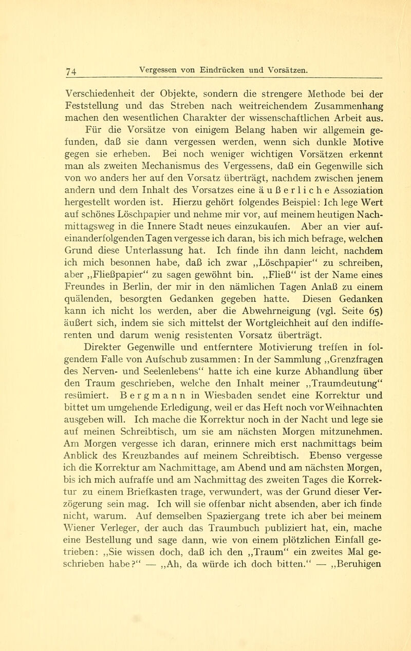 Verschiedenheit der Objekte, sondern die strengere Methode bei der Feststellung und das Streben nach weitreichendem Zusammenhang machen den wesentlichen Charakter der wissenschaftlichen Arbeit aus. Für die Vorsätze von einigem Belang haben wir allgemein ge- funden, daß sie dann vergessen werden, wenn sich dunkle Motive gegen sie erheben. Bei noch weniger wichtigen Vorsätzen erkennt man als zweiten Mechanismus des Vergessens, daß ein Gegenwille sich von wo anders her auf den Vorsatz überträgt, nachdem zwischen jenem andern und dem Inhalt des Vorsatzes eine äußerliche Assoziation hergestellt worden ist. Hierzu gehört folgendes Beispiel: Ich lege Wert auf schönes Löschpapier und nehme mir vor, auf meinem heutigen Nach- mittagsweg in die Innere Stadt neues einzukaufen. Aber an vier auf- einanderfolgenden Tagen vergesse ich daran, bis ich mich befrage, welchen Grund diese Unterlassung hat. Ich finde ihn dann leicht, nachdem ich mich besonnen habe, daß ich zwar ,,Löschpapier zu schreiben, aber ,,Fließpapier zu sagen gewöhnt bin. ,,Fließ ist der Name eines Freundes in Berlin, der mir in den nämlichen Tagen Anlaß zu einem quälenden, besorgten Gedanken gegeben hatte. Diesen Gedanken kann ich nicht los werden, aber die Abwehrneigung (vgl. Seite 65) äußert sich, indem sie sich mittelst der Wortgleichheit auf den indiffe- renten und darum wenig resistenten Vorsatz überträgt. Direkter Gegenwille und entferntere Motivierung treffen in fol- gendem Falle von Aufschub zusammen: In der Sammlung ,,Grenzfragen des Nerven- und Seelenlebens hatte ich eine kurze Abhandlung über den Traum geschrieben, welche den Inhalt meiner ,,Traumdeutung resümiert. Bergmann in Wiesbaden sendet eine Korrektur und bittet um umgehende Erledigung, weil er das Heft noch vor Weihnachten ausgeben will. Ich mache die Korrektur noch in der Nacht und lege sie auf meinen Schreibtisch, um sie am nächsten Morgen mitzunehmen. Am Morgen vergesse ich daran, erinnere mich erst nachmittags beim Anblick des Kreuzbandes auf meinem Schreibtisch. Ebenso vergesse ich die Korrektur am Nachmittage, am Abend und am nächsten Morgen, bis ich mich aufraffe und am Nachmittag des zweiten Tages die Korrek- tur zu einem Briefkasten trage, verwundert, was der Grund dieser Ver- zögerung sein mag. Ich will sie offenbar nicht absenden, aber ich finde nicht, warum. Auf demselben Spaziergang trete ich aber bei meinem Wiener Verleger, der auch das Traumbuch publiziert hat, ein, mache eine Bestellung und sage dann, wie von einem plötzlichen Einfall ge- trieben: ,,Sie wissen doch, daß ich den ,,Traum ein zweites Mal ge- schrieben habe? — ,,Ah, da würde ich doch bitten. — ,,Beruhigen