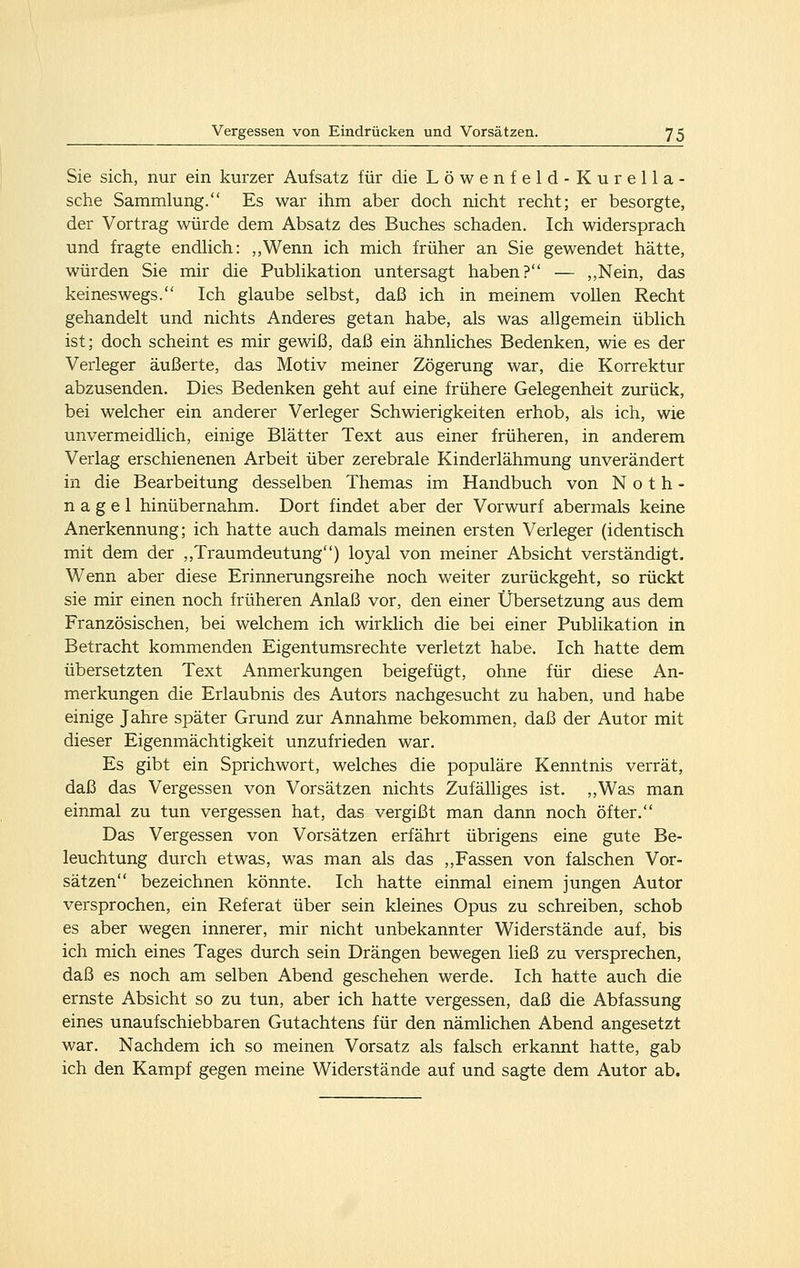 Sie sich, nur ein kurzer Aufsatz für die Löwenfeld-Kurella- sche Sammlung. Es war ihm aber doch nicht recht; er besorgte, der Vortrag würde dem Absatz des Buches schaden. Ich widersprach und fragte endhch: ,,Wenn ich mich früher an Sie gewendet hätte, würden Sie mir die Pubhkation untersagt haben? — „Nein, das keineswegs. Ich glaube selbst, daß ich in meinem vollen Recht gehandelt und nichts Anderes getan habe, als was allgemein üblich ist; doch scheint es mir gewiß, daß ein ähnliches Bedenken, wie es der Verleger äußerte, das Motiv meiner Zögerung war, die Korrektur abzusenden. Dies Bedenken geht auf eine frühere Gelegenheit zurück, bei welcher ein anderer Verleger Schwierigkeiten erhob, als ich, wie unvermeidlich, einige Blätter Text aus einer früheren, in anderem Verlag erschienenen Arbeit über zerebrale Kinderlähmung unverändert in die Bearbeitung desselben Themas im Handbuch von Noth- nagel hinübernahm. Dort findet aber der Vorwurf abermals keine Anerkennung; ich hatte auch damals meinen ersten Verleger (identisch mit dem der ,,Traumdeutung) loyal von meiner Absicht verständigt. Wenn aber diese Erinnerungsreihe noch weiter zurückgeht, so rückt sie mir einen noch früheren Anlaß vor, den einer Übersetzung aus dem Französischen, bei welchem ich wirklich die bei einer Publikation in Betracht kommenden Eigentumsrechte verletzt habe. Ich hatte dem übersetzten Text Anmerkungen beigefügt, ohne für diese An- merkungen die Erlaubnis des Autors nachgesucht zu haben, und habe einige Jahre später Grund zur Annahme bekommen, daß der Autor mit dieser Eigenmächtigkeit unzufrieden war. Es gibt ein Sprichwort, welches die populäre Kenntnis verrät, daß das Vergessen von Vorsätzen nichts Zufälliges ist. ,,Was man einmal zu tun vergessen hat, das vergißt man dann noch öfter. Das Vergessen von Vorsätzen erfährt übrigens eine gute Be- leuchtung durch etwas, was man als das ,,Fassen von falschen Vor- sätzen bezeichnen könnte. Ich hatte einmal einem jungen Autor versprochen, ein Referat über sein kleines Opus zu schreiben, schob es aber wegen innerer, mir nicht unbekannter Widerstände auf, bis ich mich eines Tages durch sein Drängen bewegen ließ zu versprechen, daß es noch am selben Abend geschehen werde. Ich hatte auch die ernste Absicht so zu tun, aber ich hatte vergessen, daß die Abfassung eines unaufschiebbaren Gutachtens für den nämlichen Abend angesetzt war. Nachdem ich so meinen Vorsatz als falsch erkannt hatte, gab ich den Kampf gegen meine Widerstände auf und sagte dem Autor ab.