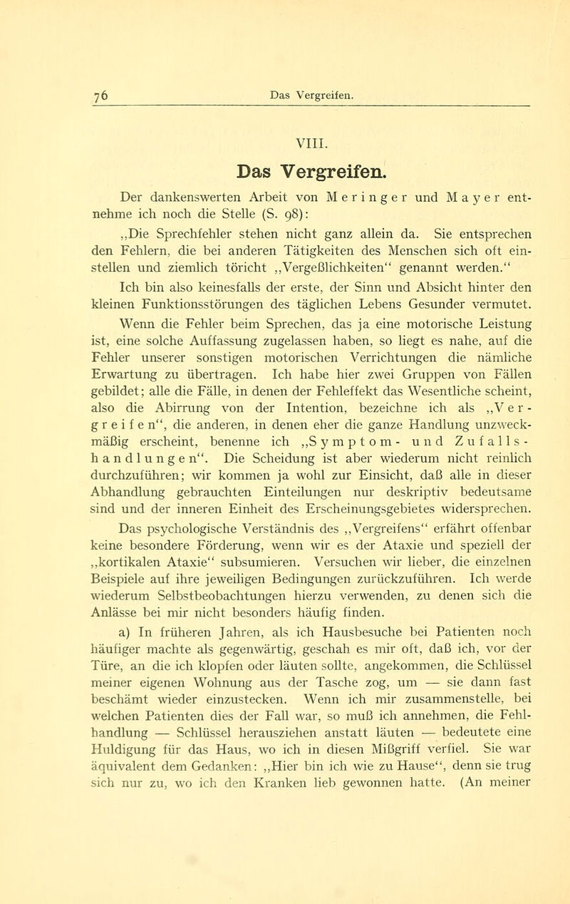 VIII. Das Vergreifen. Der dankenswerten Arbeit von M e r i n g e r und Mayer ent- nehme ich noch die Stelle (S. 98): „Die Sprechfehler stehen nicht ganz allein da. Sie entsprechen den Fehlern, die bei anderen Tätigkeiten des Menschen sich oft ein- stellen und ziemlich töricht „Vergeßlichkeiten genannt werden. Ich bin also keinesfalls der erste, der Sinn und Absicht hinter den kleinen Funktionsstörungen des täglichen Lebens Gesunder vermutet. Wenn die Fehler beim Sprechen, das ja eine motorische Leistung ist, eine solche Auffassung zugelassen haben, so liegt es nahe, auf die Fehler unserer sonstigen motorischen Verrichtungen die nämliche Erwartung zu übertragen. Ich habe hier zwei Gruppen von Fällen gebildet; alle die Fälle, in denen der Fehleffekt das Wesentliche scheint, also die Abirrung von der Intention, bezeichne ich als ,,Ver- greife n, die anderen, in denen eher die ganze Handlung unzweck- mäßig erscheint, benenne ich ,,Symptom- und Zufalls- handlungen. Die Scheidung ist aber wiederum nicht reinlich durchzuführen; wir kommen ja wohl zur Einsicht, daß alle in dieser Abhandlung gebrauchten Einteilungen nur deskriptiv bedeutsame sind und der inneren Einheit des Erscheinungsgebietes widersprechen. Das psychologische Verständnis des ,,Vergreifens erfährt offenbar keine besondere Förderung, wenn wir es der Ataxie und speziell der ,,kortikalen Ataxie subsumieren. Versuchen wir lieber, die einzelnen Beispiele auf ihre jeweiligen Bedingungen zurückzuführen. Ich werde wiederum Selbstbeobachtungen hierzu verwenden, zu denen sich die Anlässe bei mir nicht besonders häufig finden. a) In früheren Jahren, als ich Hausbesuche bei Patienten noch häufiger machte als gegenwärtig, geschah es mir oft, daß ich, vor der Türe, an die ich klopfen oder läuten sollte, angekommen, die Schlüssel meiner eigenen Wohnung aus der Tasche zog, um — sie dann fast beschämt wieder einzustecken. Wenn ich mir zusammenstelle, bei welchen Patienten dies der Fall war, so muß ich annehmen, die Fehl- handlung — Schlüssel herausziehen anstatt läuten — bedeutete eine Huldigung für das Haus, wo ich in diesen Mißgriff verfiel. Sie war äquivalent dem Gedanken: ,,Hier bin ich wie zu Hause, denn sie trug sich nur zu, wo ich den Kranken heb gewonnen hatte. (An meiner