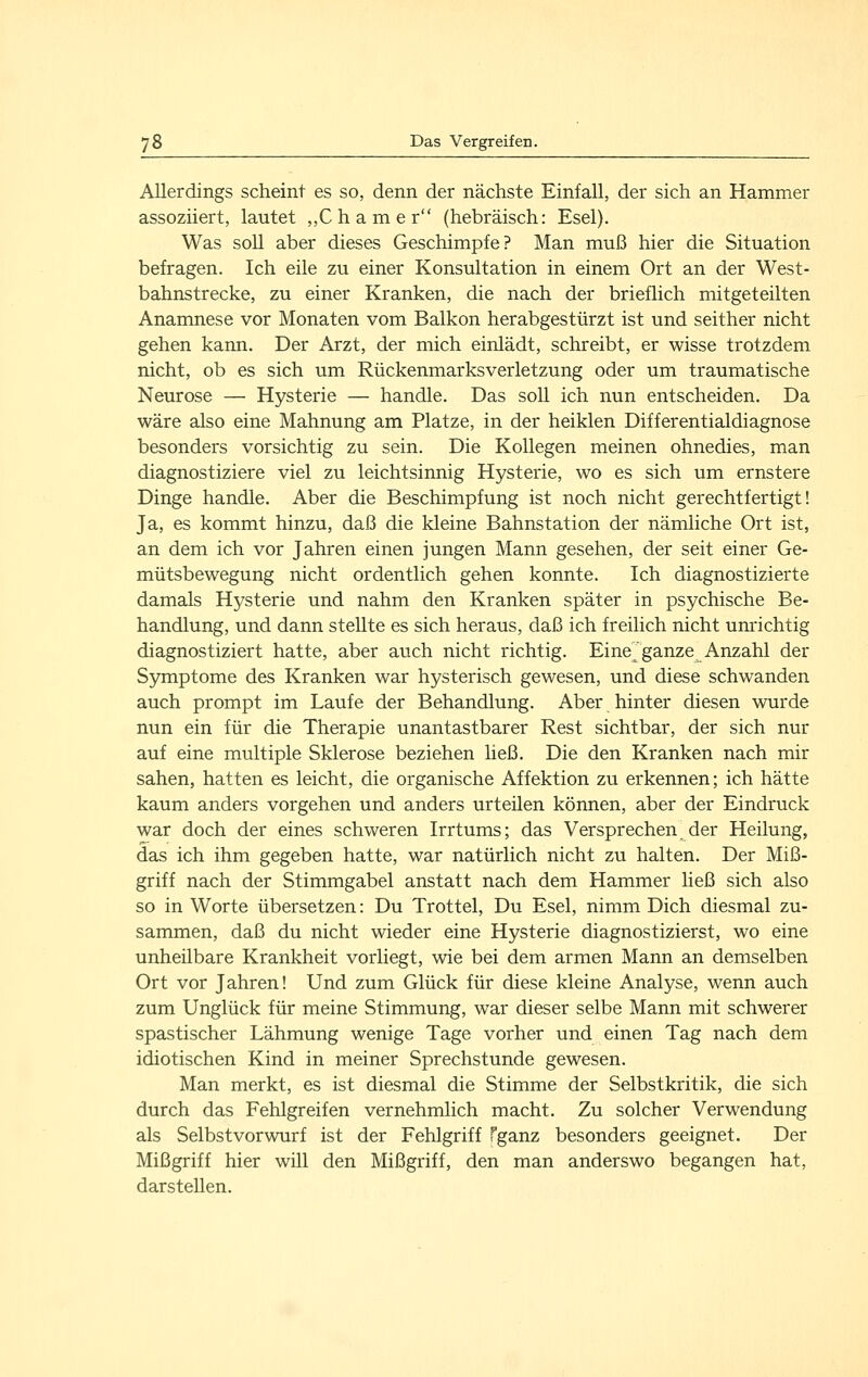 Allerdings scheint es so, denn der nächste Einfall, der sich an Hammer assoziiert, lautet ,,C h a m e r (hebräisch: Esel). Was soll aber dieses Geschimpfe? Man muß hier die Situation befragen. Ich eile zu einer Konsultation in einem Ort an der West- bahnstrecke, zu einer Kranken, die nach der brieflich mitgeteilten Anamnese vor Monaten vom Balkon herabgestürzt ist und seither nicht gehen kann. Der Arzt, der mich einlädt, schreibt, er wisse trotzdem nicht, ob es sich um Rückenmarksverletzung oder um traumatische Neurose — Hysterie — handle. Das soll ich nun entscheiden. Da wäre also eine Mahnung am Platze, in der heiklen Differentialdiagnose besonders vorsichtig zu sein. Die Kollegen meinen ohnedies, man diagnostiziere viel zu leichtsinnig Hysterie, wo es sich um ernstere Dinge handle. Aber die Beschimpfung ist noch nicht gerechtfertigt! Ja, es kommt hinzu, daß die kleine Bahnstation der nämliche Ort ist, an dem ich vor Jahren einen jungen Mann gesehen, der seit einer Ge- mütsbewegung nicht ordentlich gehen konnte. Ich diagnostizierte damals Hysterie und nahm den Kranken später in psychische Be- handlung, und dann stellte es sich heraus, daß ich freilich nicht unrichtig diagnostiziert hatte, aber auch nicht richtig. Eine^ ganze Anzahl der S5miptome des Kranken war hysterisch gewesen, und diese schwanden auch prompt im Laufe der Behandlung. Aber hinter diesen wurde nun ein für die Therapie unantastbarer Rest sichtbar, der sich nur auf eine multiple Sklerose beziehen ließ. Die den Kranken nach mir sahen, hatten es leicht, die organische Affektion zu erkennen; ich hätte kaum anders vorgehen und anders urteüen können, aber der Eindruck war doch der eines schweren Irrtums; das Versprechen der Heilung, das ich ihm gegeben hatte, war natürlich nicht zu halten. Der Miß- griff nach der Stimmgabel anstatt nach dem Hammer Heß sich also so in Worte übersetzen: Du Trottel, Du Esel, nimm Dich diesmal zu- sammen, daß du nicht wieder eine Hysterie diagnostizierst, wo eine unheilbare Krankheit vorliegt, wie bei dem armen Mann an demselben Ort vor Jahren! Und zum Glück für diese kleine Analyse, wenn auch zum Unglück für meine Stimmung, war dieser selbe Mann mit schwerer spastischer Lähmung wenige Tage vorher und einen Tag nach dem idiotischen Kind in meiner Sprechstunde gewesen. Man merkt, es ist diesmal die Stimme der Selbstkritik, die sich durch das Fehlgreifen vernehmlich macht. Zu solcher Verwendung als Selbstvorwurf ist der Fehlgriff Tganz besonders geeignet. Der Mißgriff hier will den Mißgriff, den man anderswo begangen hat, darstellen.