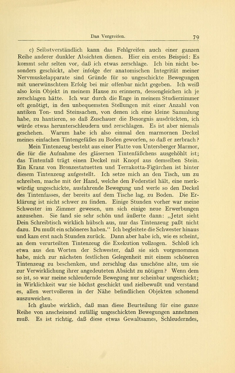 c) Selbstverständlich kann das Fehlgreifen auch einer ganzen Reihe anderer dunkler Absichten dienen. Hier ein erstes Beispiel: Es kommt sehr selten vor, daß ich etwas zerschlage. Ich bin nicht be- sonders geschickt, aber infolge der anatomischen Integrität meiner Nervmuskelapparate sind Gründe für so ungeschickte Bewegungen mit unerwünschtem Erfolg bei mir offenbar nicht gegeben. Ich weiß also kein Objekt in meinem Hause zu erinnern, dessengleichen ich je zerschlagen hätte. Ich war durch die Enge in meinem Studierzimmer oft genötigt, in den unbequemsten Stellungen mit einer Anzahl von antiken Ton- und Steinsachen, von denen ich eine kleine Sammlung habe, zu hantieren, so daß Zuschauer die Besorgnis ausdrückten, ich würde etwas herunterschleudern und zerschlagen. Es ist aber niemals geschehen. Warum habe ich also einmal den marmornen Deckel meines einfachen Tintengefäßes zu Boden geworfen, so daß er zerbrach ? Mein Tintenzeug besteht aus einer Platte von Untersberger Marmor, die für die Aufnahme des gläsernen Tintenfäßchens ausgehöhlt ist; das Tintenfaß trägt einen Deckel mit Knopf aus demselben Stein. Ein Kranz von Bronzestatuetten und Terrakotta-Figürchen ist hinter diesem Tintenzeug aufgestellt. Ich setze mich an den Tisch, um zu schreiben, mache mit der Hand, welche den Federstiel hält, eine merk- würdig ungeschickte, ausfahrende Bewegung und werfe so den Deckel des Tintenfasses, der bereits auf dem Tische lag, zu Boden. Die Er- klärung ist nicht schwer zu finden. Einige Stunden vorher war meine Schwester im Zimmer gewesen, um sich einige neue Erwerbungen anzusehen. Sie fand sie sehr schön und äußerte dann: ,,Jetzt sieht Dein Schreibtisch wirklich hübsch aus, nur das Tintenzeug paßt nicht dazu. Du mußt ein schöneres haben. Ich begleitete die Schwester hinaus und kam erst nach Stunden zurück. Dann aber habe ich, wie es scheint, an dem verurteilten Tintenzeug die Exekution vollzogen. Schloß ich etwa aus den Worten der Schwester, daß sie sich vorgenommen habe, mich zur nächsten festlichen Gelegenheit mit einem schöneren Tintenzeug zu beschenken, und zerschlug das unschöne alte, um sie zur Verwirklichung ihrer angedeuteten Absicht zu nötigen ? Wenn dem so ist, so war meine schleudernde Bewegung nur scheinbar ungeschickt; in Wirklichkeit war sie höchst geschickt und zielbewußt und verstand es, allen wertvolleren in der Nähe befindlichen Objekten schonend auszuweichen. Ich glaube wirklich, daß man diese Beurteilung für eine ganze Reihe von anscheinend zufällig ungeschickten Bewegungen annehmen muß. Es ist richtig, daß diese etwas Gewaltsames, Schleuderndes,