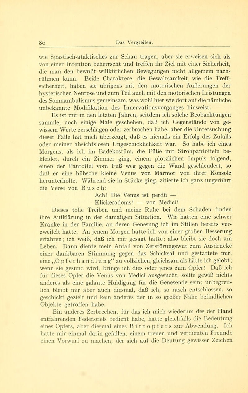 wie Spastisch-ataktisches zur Schau tragen, aber sie erweisen sich als von einer Intention beherrscht und treffen ihr Ziel mit einer Sicherheit, die man den bewußt willkürlichen Bewegungen nicht allgemein nach- rühmen kann. Beide Charaktere, die Gewaltsamkeit wie die Treff- sicherheit, haben sie übrigens mit den motorischen Äußerungen der hysterischen Neurose und zum Teil auch mit den motorischen Leistungen des Somnambulismus gemeinsam, was wohl hier wie dort auf die nämliche unbekannte Modifikation des Innervationsvorganges hinweist. Es ist mir in den letzten Jahren, seitdem ich solche Beobachtungen sammle, noch einige Male geschehen, daß ich Gegenstände von ge- wissem Werte zerschlagen oder zerbrochen habe, aber die Untersuchung dieser Fälle hat mich überzeugt, daß es niemals ein Erfolg des Zufalls oder meiner absichtslosen Ungeschicklichkeit war. So habe ich eines Morgens, als ich im Badekostüm, die Füße mit Strohpantoffeln be- kleidet, durch ein Zimmer ging, einem plötzlichen Impuls folgend, einen der Pantoffel vom Fuß weg gegen die Wand geschleudert, so daß er eine hübsche kleine Venus von Marmor von ihrer Konsole herunterholte. Während sie in Stücke ging, zitierte ich ganz ungerührt die Verse von Busch: Ach! Die Venus ist perdü — Klickeradoms! — von Medici! Dieses tolle Treiben und meine Ruhe bei dem Schaden finden ihre Aufklärung in der damaligen Situation. Wir hatten eine schwer Kranke in der Familie, an deren Genesung ich im Stillen bereits ver- zweifelt hatte. An jenem Morgen hatte ich von einer großen Besserung erfahren; ich weiß, daß ich mir gesagt hatte: also bleibt sie doch am Leben. Dann diente mein Anfall von Zerstörungswut zum Ausdrucke einer dankbaren Stimmung gegen das Schicksal und gestattete mir, eine ,,0 p f e r h a n d 1 u n g zu vollziehen, gleichsam als hätte ich gelobt; wenn sie gesund wird, bringe ich dies oder jenes zum Opfer! Daß ich für dieses Opfer die Venus von Medici ausgesucht, sollte gewiß nichts anderes als eine galante Huldigung für die Genesende sein; unbegreif- lich bleibt mir aber auch diesmal, daß ich, so rasch entschlossen, so geschickt gezielt und kein anderes der in so großer Nähe befindlichen Objekte getroffen habe. Ein anderes Zerbrechen, für das ich mich wiederum des der Hand entfahrenden Federstiels bedient habe, hatte gleichfalls die Bedeutung eines Opfers, aber diesmal eines Bittopfers zur Abwendung. Ich hatte mir einmal darin gefallen, einem treuen und verdienten Freunde einen Vorwurf zu machen, der sich auf die Deutung gewisser Zeichen